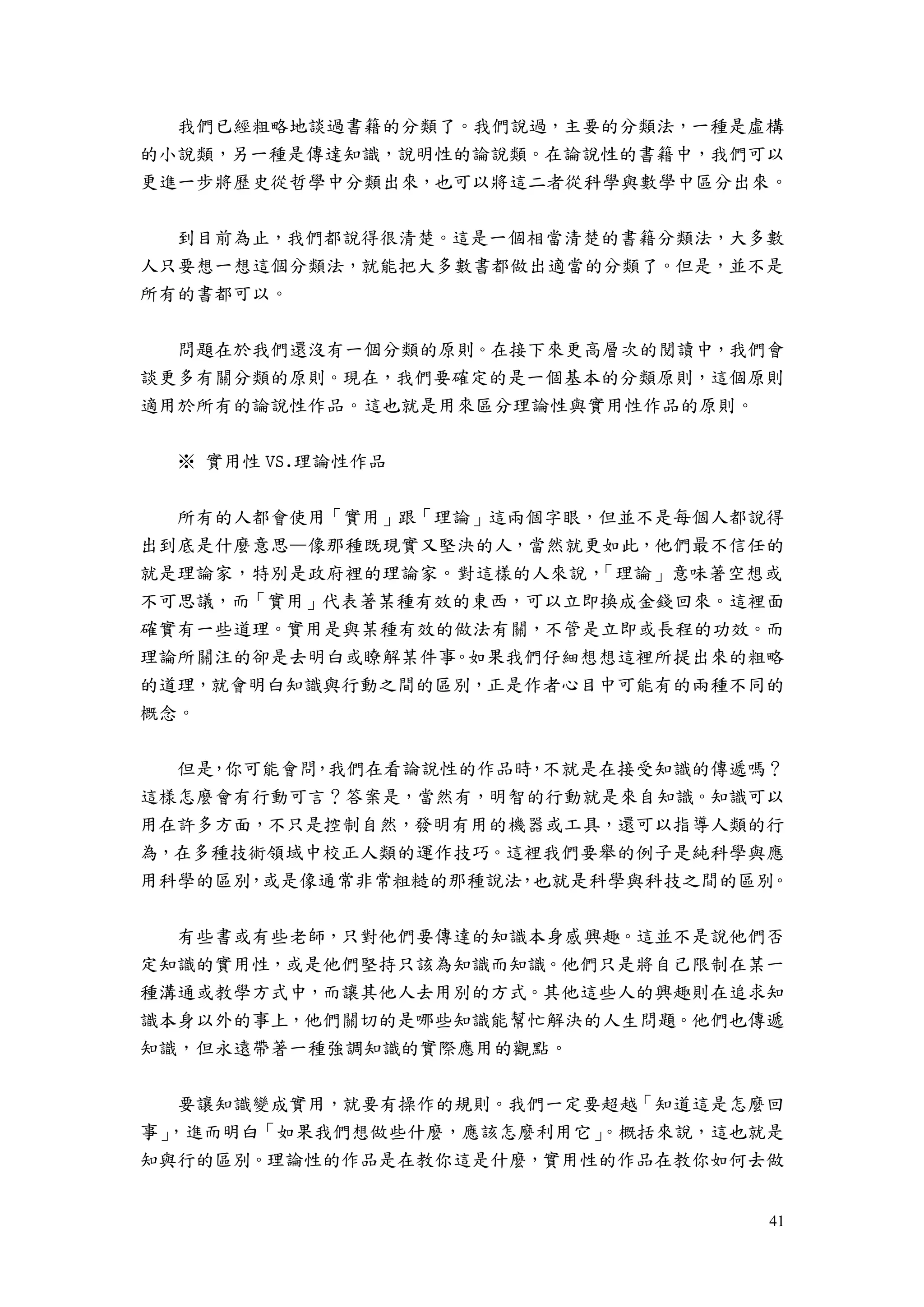 41
我們已經粗略地談過書籍的分類了。我們說過，主要的分類法，一種是虛構
的小說類，另一種是傳達知識，說明性的論說類。在論說性的書籍中，我們可以
更進一步將歷史從哲學中分類出來，也可以將這二者從科學與數學中區分出來。
到目前為止，我們都說得很清楚。這是一個相當清楚的書籍分類法，大多數
人只要想一想這個分類法，就能把大多數書都做出適當的分類了。但是，並不是
所有的書都可以。
問題在於我們還沒有一個分類的原則。在接下來更高層次的閱讀中，我們會
談更多有關分類的原則。現在，我們要確定的是一個基本的分類原則，這個原則
適用於所有的論說性作品。這也就是用來區分理論性與實用性作品的原則。
※ 實用性 VS.理論性作品
所有的人都會使用「實用」跟「理論」這兩個字眼，但並不是每個人都說得
出到底是什麼意思—像那種既現實又堅決的人，當然就更如此，他們最不信任的
就是理論家，特別是政府裡的理論家。對這樣的人來說，「理論」意味著空想或
不可思議，而「實用」代表著某種有效的東西，可以立即換成金錢回來。這裡面
確實有一些道理。實用是與某種有效的做法有關，不管是立即或長程的功效。而
理論所關注的卻是去明白或瞭解某件事。如果我們仔細想想這裡所提出來的粗略
的道理，就會明白知識與行動之間的區別，正是作者心目中可能有的兩種不同的
概念。
但是，你可能會問，我們在看論說性的作品時，不就是在接受知識的傳遞嗎？
這樣怎麼會有行動可言？答案是，當然有，明智的行動就是來自知識。知識可以
用在許多方面，不只是控制自然，發明有用的機器或工具，還可以指導人類的行
為，在多種技術領域中校正人類的運作技巧。這裡我們要舉的例子是純科學與應
用科學的區別，或是像通常非常粗糙的那種說法，也就是科學與科技之間的區別。
有些書或有些老師，只對他們要傳達的知識本身感興趣。這並不是說他們否
定知識的實用性，或是他們堅持只該為知識而知識。他們只是將自己限制在某一
種溝通或教學方式中，而讓其他人去用別的方式。其他這些人的興趣則在追求知
識本身以外的事上，他們關切的是哪些知識能幫忙解決的人生問題。他們也傳遞
知識，但永遠帶著一種強調知識的實際應用的觀點。
要讓知識變成實用，就要有操作的規則。我們一定要超越「知道這是怎麼回
事」，進而明白「如果我們想做些什麼，應該怎麼利用它」。概括來說，這也就是
知與行的區別。理論性的作品是在教你這是什麼，實用性的作品在教你如何去做
 