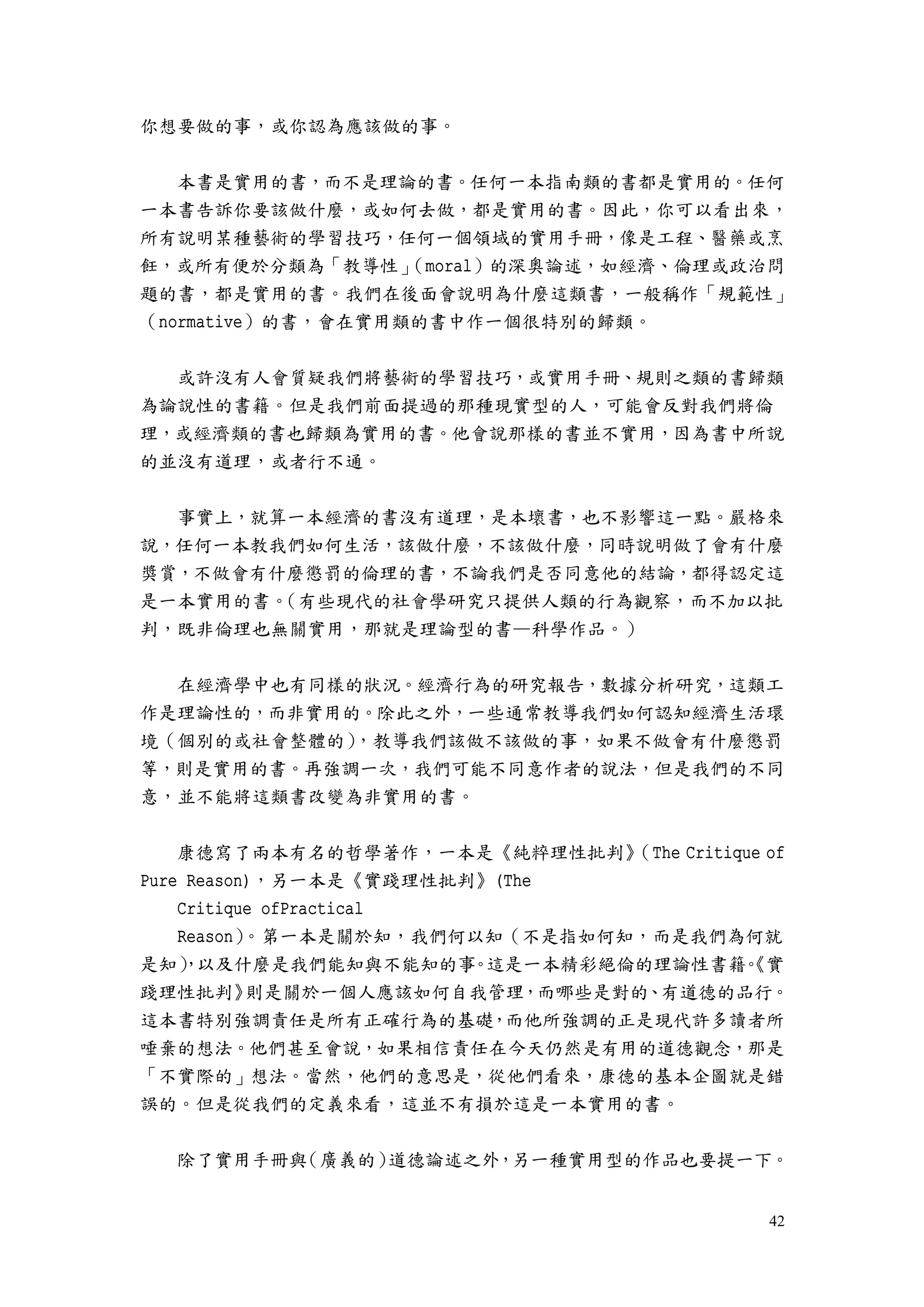 42
你想要做的事，或你認為應該做的事。
本書是實用的書，而不是理論的書。任何一本指南類的書都是實用的。任何
一本書告訴你要該做什麼，或如何去做，都是實用的書。因此，你可以看出來，
所有說明某種藝術的學習技巧，任何一個領域的實用手冊，像是工程、醫藥或烹
飪，或所有便於分類為「教導性」（moral）的深奧論述，如經濟、倫理或政治問
題的書，都是實用的書。我們在後面會說明為什麼這類書，一般稱作「規範性」
（normative）的書，會在實用類的書中作一個很特別的歸類。
或許沒有人會質疑我們將藝術的學習技巧，或實用手冊、規則之類的書歸類
為論說性的書籍。但是我們前面提過的那種現實型的人，可能會反對我們將倫
理，或經濟類的書也歸類為實用的書。他會說那樣的書並不實用，因為書中所說
的並沒有道理，或者行不通。
事實上，就算一本經濟的書沒有道理，是本壞書，也不影響這一點。嚴格來
說，任何一本教我們如何生活，該做什麼，不該做什麼，同時說明做了會有什麼
獎賞，不做會有什麼懲罰的倫理的書，不論我們是否同意他的結論，都得認定這
是一本實用的書。（有些現代的社會學研究只提供人類的行為觀察，而不加以批
判，既非倫理也無關實用，那就是理論型的書—科學作品。）
在經濟學中也有同樣的狀況。經濟行為的研究報告，數據分析研究，這類工
作是理論性的，而非實用的。除此之外，一些通常教導我們如何認知經濟生活環
境（個別的或社會整體的），教導我們該做不該做的事，如果不做會有什麼懲罰
等，則是實用的書。再強調一次，我們可能不同意作者的說法，但是我們的不同
意，並不能將這類書改變為非實用的書。
康德寫了兩本有名的哲學著作，一本是《純粹理性批判》（The Critique of
Pure Reason)，另一本是《實踐理性批判》(The
Critique ofPractical
Reason）。第一本是關於知，我們何以知（不是指如何知，而是我們為何就
是知），以及什麼是我們能知與不能知的事。這是一本精彩絕倫的理論性書籍。《實
踐理性批判》則是關於一個人應該如何自我管理，而哪些是對的、有道德的品行。
這本書特別強調責任是所有正確行為的基礎，而他所強調的正是現代許多讀者所
唾棄的想法。他們甚至會說，如果相信責任在今天仍然是有用的道德觀念，那是
「不實際的」想法。當然，他們的意思是，從他們看來，康德的基本企圖就是錯
誤的。但是從我們的定義來看，這並不有損於這是一本實用的書。
除了實用手冊與（廣義的）道德論述之外，另一種實用型的作品也要提一下。
 