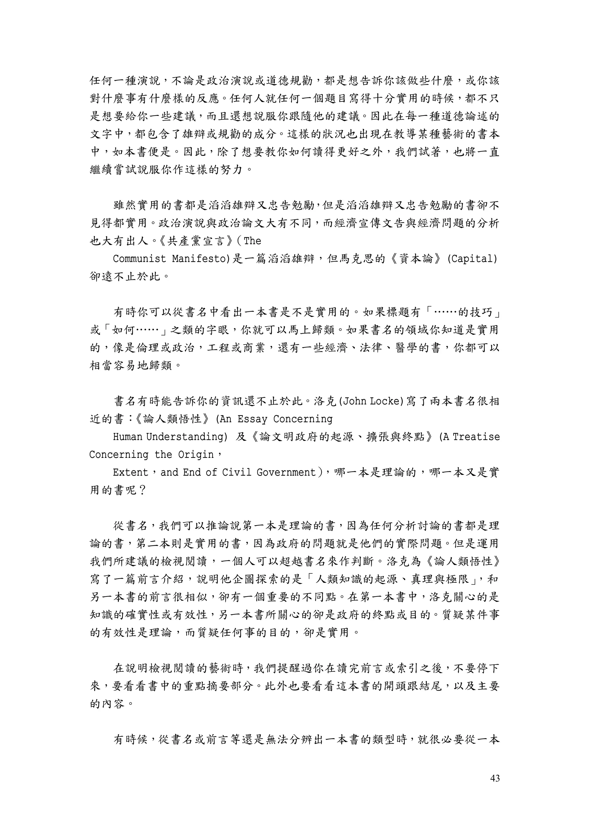 43
任何一種演說，不論是政治演說或道德規勸，都是想告訴你該做些什麼，或你該
對什麼事有什麼樣的反應。任何人就任何一個題目寫得十分實用的時候，都不只
是想要給你一些建議，而且還想說服你跟隨他的建議。因此在每一種道德論述的
文字中，都包含了雄辯或規勸的成分。這樣的狀況也出現在教導某種藝術的書本
中，如本書便是。因此，除了想要教你如何讀得更好之外，我們試著，也將一直
繼續嘗試說服你作這樣的努力。
雖然實用的書都是滔滔雄辯又忠告勉勵，但是滔滔雄辯又忠告勉勵的書卻不
見得都實用。政治演說與政治論文大有不同，而經濟宣傳文告與經濟問題的分析
也大有出人。《共產黨宣言》（The
Communist Manifesto)是一篇滔滔雄辯，但馬克思的《資本論》(Capital)
卻遠不止於此。
有時你可以從書名中看出一本書是不是實用的。如果標題有「……的技巧」
或「如何……」之類的字眼，你就可以馬上歸類。如果書名的領域你知道是實用
的，像是倫理或政治，工程或商業，還有一些經濟、法律、醫學的書，你都可以
相當容易地歸類。
書名有時能告訴你的資訊還不止於此。洛克(John Locke)寫了兩本書名很相
近的書：《論人類悟性》(An Essay Concerning
Human Understanding) 及《論文明政府的起源、擴張與終點》(A Treatise
Concerning the Origin，
Extent，and End of Civil Government），哪一本是理論的，哪一本又是實
用的書呢？
從書名，我們可以推論說第一本是理論的書，因為任何分析討論的書都是理
論的書，第二本則是實用的書，因為政府的問題就是他們的實際問題。但是運用
我們所建議的檢視閱讀，一個人可以超越書名來作判斷。洛克為《論人類悟性》
寫了一篇前言介紹，說明他企圖探索的是「人類知識的起源、真理與極限」，和
另一本書的前言很相似，卻有一個重要的不同點。在第一本書中，洛克關心的是
知識的確實性或有效性，另一本書所關心的卻是政府的終點或目的。質疑某件事
的有效性是理論，而質疑任何事的目的，卻是實用。
在說明檢視閱讀的藝術時，我們提醒過你在讀完前言或索引之後，不要停下
來，要看看書中的重點摘要部分。此外也要看看這本書的開頭跟結尾，以及主要
的內容。
有時候，從書名或前言等還是無法分辨出一本書的類型時，就很必要從一本
 