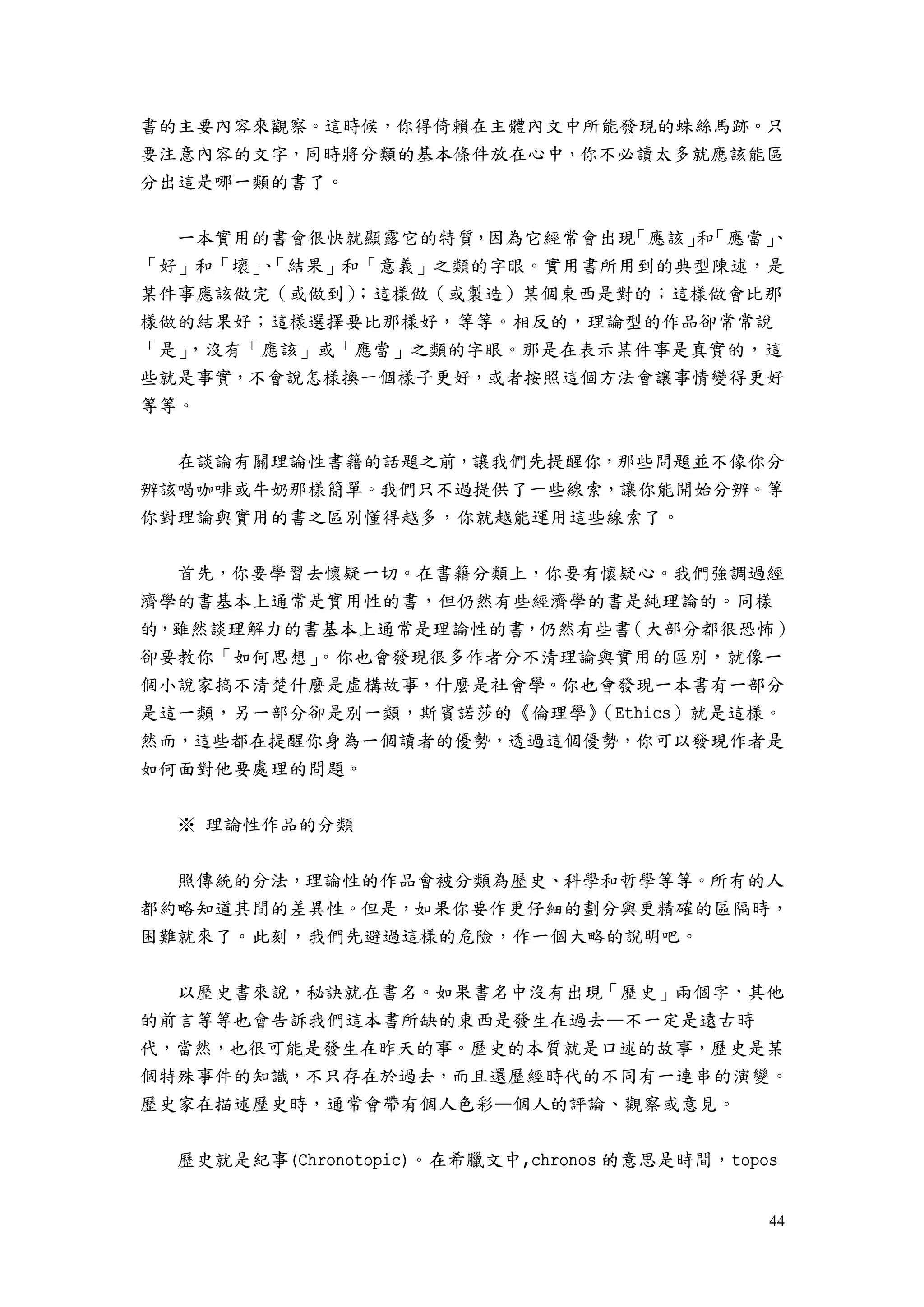 44
書的主要內容來觀察。這時候，你得倚賴在主體內文中所能發現的蛛絲馬跡。只
要注意內容的文字，同時將分類的基本條件放在心中，你不必讀太多就應該能區
分出這是哪一類的書了。
一本實用的書會很快就顯露它的特質，因為它經常會出現「應該」和「應當」、
「好」和「壞」、「結果」和「意義」之類的字眼。實用書所用到的典型陳述，是
某件事應該做完（或做到）；這樣做（或製造）某個東西是對的；這樣做會比那
樣做的結果好；這樣選擇要比那樣好，等等。相反的，理論型的作品卻常常說
「是」，沒有「應該」或「應當」之類的字眼。那是在表示某件事是真實的，這
些就是事實，不會說怎樣換一個樣子更好，或者按照這個方法會讓事情變得更好
等等。
在談論有關理論性書籍的話題之前，讓我們先提醒你，那些問題並不像你分
辨該喝咖啡或牛奶那樣簡單。我們只不過提供了一些線索，讓你能開始分辨。等
你對理論與實用的書之區別懂得越多，你就越能運用這些線索了。
首先，你要學習去懷疑一切。在書籍分類上，你要有懷疑心。我們強調過經
濟學的書基本上通常是實用性的書，但仍然有些經濟學的書是純理論的。同樣
的，雖然談理解力的書基本上通常是理論性的書，仍然有些書（大部分都很恐怖）
卻要教你「如何思想」。你也會發現很多作者分不清理論與實用的區別，就像一
個小說家搞不清楚什麼是虛構故事，什麼是社會學。你也會發現一本書有一部分
是這一類，另一部分卻是別一類，斯賓諾莎的《倫理學》（Ethics）就是這樣。
然而，這些都在提醒你身為一個讀者的優勢，透過這個優勢，你可以發現作者是
如何面對他要處理的問題。
※ 理論性作品的分類
照傳統的分法，理論性的作品會被分類為歷史、科學和哲學等等。所有的人
都約略知道其間的差異性。但是，如果你要作更仔細的劃分與更精確的區隔時，
困難就來了。此刻，我們先避過這樣的危險，作一個大略的說明吧。
以歷史書來說，秘訣就在書名。如果書名中沒有出現「歷史」兩個字，其他
的前言等等也會告訴我們這本書所缺的東西是發生在過去—不一定是遠古時
代，當然，也很可能是發生在昨天的事。歷史的本質就是口述的故事，歷史是某
個特殊事件的知識，不只存在於過去，而且還歷經時代的不同有一連串的演變。
歷史家在描述歷史時，通常會帶有個人色彩—個人的評論、觀察或意見。
歷史就是紀事(Chronotopic)。在希臘文中,chronos 的意思是時間，topos
 