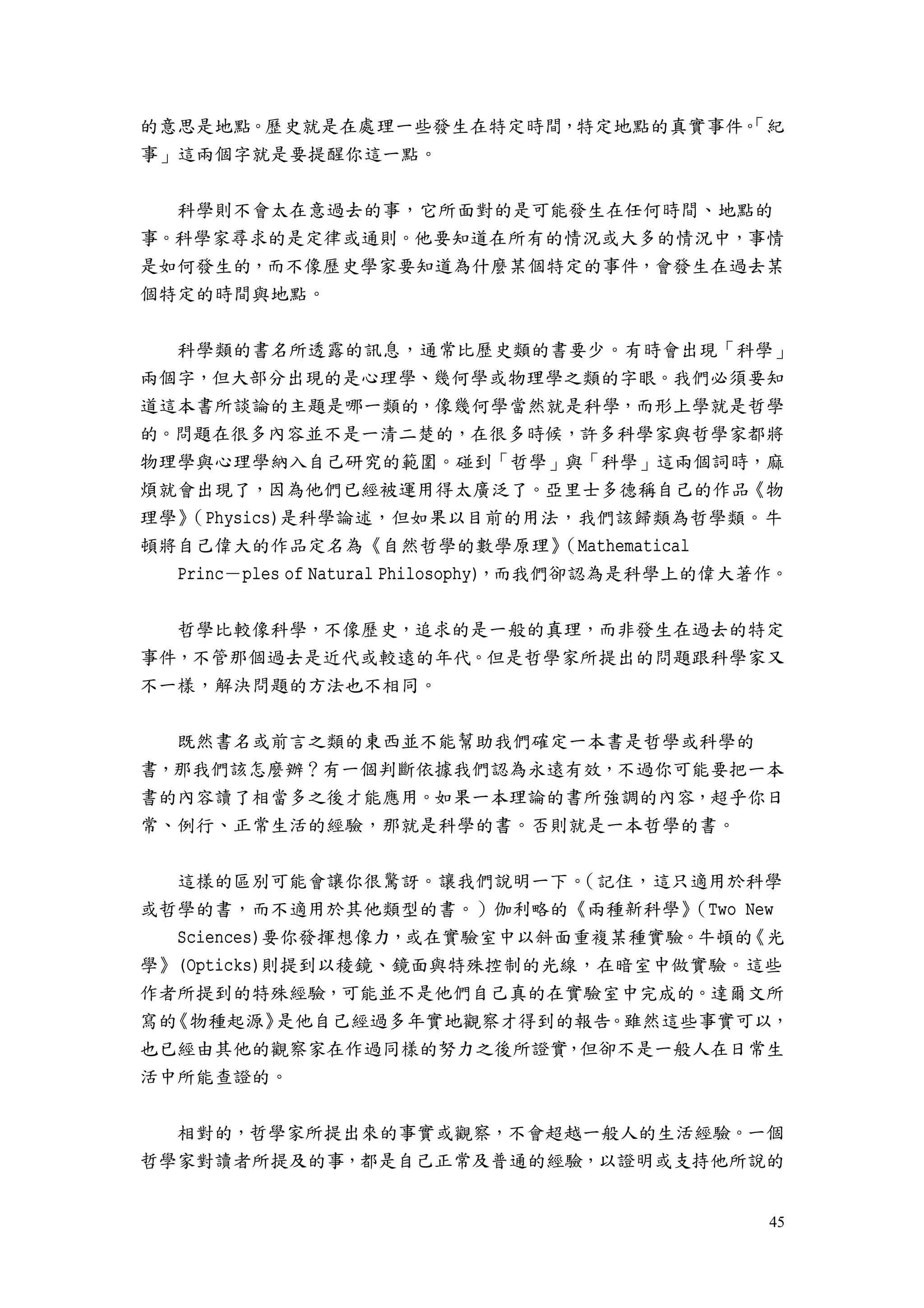 45
的意思是地點。歷史就是在處理一些發生在特定時間，特定地點的真實事件。「紀
事」這兩個字就是要提醒你這一點。
科學則不會太在意過去的事，它所面對的是可能發生在任何時間、地點的
事。科學家尋求的是定律或通則。他要知道在所有的情況或大多的情況中，事情
是如何發生的，而不像歷史學家要知道為什麼某個特定的事件，會發生在過去某
個特定的時間與地點。
科學類的書名所透露的訊息，通常比歷史類的書要少。有時會出現「科學」
兩個字，但大部分出現的是心理學、幾何學或物理學之類的字眼。我們必須要知
道這本書所談論的主題是哪一類的，像幾何學當然就是科學，而形上學就是哲學
的。問題在很多內容並不是一清二楚的，在很多時候，許多科學家與哲學家都將
物理學與心理學納入自己研究的範圍。碰到「哲學」與「科學」這兩個詞時，麻
煩就會出現了，因為他們已經被運用得太廣泛了。亞里士多德稱自己的作品《物
理學》（Physics)是科學論述，但如果以目前的用法，我們該歸類為哲學類。牛
頓將自己偉大的作品定名為《自然哲學的數學原理》（Mathematical
Princ－ples of Natural Philosophy)，而我們卻認為是科學上的偉大著作。
哲學比較像科學，不像歷史，追求的是一般的真理，而非發生在過去的特定
事件，不管那個過去是近代或較遠的年代。但是哲學家所提出的問題跟科學家又
不一樣，解決問題的方法也不相同。
既然書名或前言之類的東西並不能幫助我們確定一本書是哲學或科學的
書，那我們該怎麼辦？有一個判斷依據我們認為永遠有效，不過你可能要把一本
書的內容讀了相當多之後才能應用。如果一本理論的書所強調的內容，超乎你日
常、例行、正常生活的經驗，那就是科學的書。否則就是一本哲學的書。
這樣的區別可能會讓你很驚訝。讓我們說明一下。（記住，這只適用於科學
或哲學的書，而不適用於其他類型的書。）伽利略的《兩種新科學》（Two New
Sciences)要你發揮想像力，或在實驗室中以斜面重複某種實驗。牛頓的《光
學》(Opticks)則提到以稜鏡、鏡面與特殊控制的光線，在暗室中做實驗。這些
作者所提到的特殊經驗，可能並不是他們自己真的在實驗室中完成的。達爾文所
寫的《物種起源》是他自己經過多年實地觀察才得到的報告。雖然這些事實可以，
也已經由其他的觀察家在作過同樣的努力之後所證實，但卻不是一般人在日常生
活中所能查證的。
相對的，哲學家所提出來的事實或觀察，不會超越一般人的生活經驗。一個
哲學家對讀者所提及的事，都是自己正常及普通的經驗，以證明或支持他所說的
 