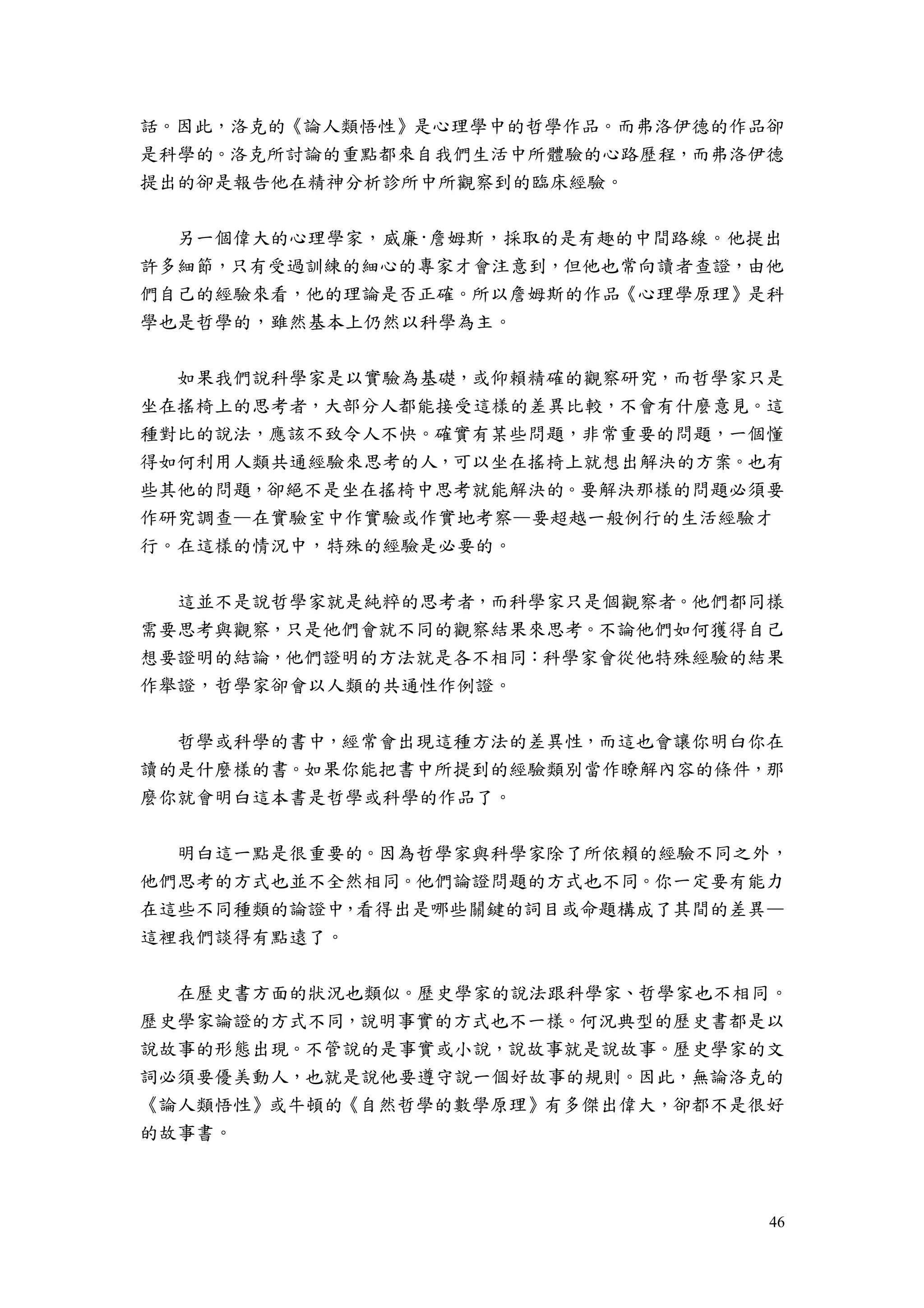 46
話。因此，洛克的《論人類悟性》是心理學中的哲學作品。而弗洛伊德的作品卻
是科學的。洛克所討論的重點都來自我們生活中所體驗的心路歷程，而弗洛伊德
提出的卻是報告他在精神分析診所中所觀察到的臨床經驗。
另一個偉大的心理學家，威廉·詹姆斯，採取的是有趣的中間路線。他提出
許多細節，只有受過訓練的細心的專家才會注意到，但他也常向讀者查證，由他
們自己的經驗來看，他的理論是否正確。所以詹姆斯的作品《心理學原理》是科
學也是哲學的，雖然基本上仍然以科學為主。
如果我們說科學家是以實驗為基礎，或仰賴精確的觀察研究，而哲學家只是
坐在搖椅上的思考者，大部分人都能接受這樣的差異比較，不會有什麼意見。這
種對比的說法，應該不致令人不快。確實有某些問題，非常重要的問題，一個懂
得如何利用人類共通經驗來思考的人，可以坐在搖椅上就想出解決的方案。也有
些其他的問題，卻絕不是坐在搖椅中思考就能解決的。要解決那樣的問題必須要
作研究調查—在實驗室中作實驗或作實地考察—要超越一般例行的生活經驗才
行。在這樣的情況中，特殊的經驗是必要的。
這並不是說哲學家就是純粹的思考者，而科學家只是個觀察者。他們都同樣
需要思考與觀察，只是他們會就不同的觀察結果來思考。不論他們如何獲得自己
想要證明的結論，他們證明的方法就是各不相同：科學家會從他特殊經驗的結果
作舉證，哲學家卻會以人類的共通性作例證。
哲學或科學的書中，經常會出現這種方法的差異性，而這也會讓你明白你在
讀的是什麼樣的書。如果你能把書中所提到的經驗類別當作瞭解內容的條件，那
麼你就會明白這本書是哲學或科學的作品了。
明白這一點是很重要的。因為哲學家與科學家除了所依賴的經驗不同之外，
他們思考的方式也並不全然相同。他們論證問題的方式也不同。你一定要有能力
在這些不同種類的論證中，看得出是哪些關鍵的詞目或命題構成了其間的差異—
這裡我們談得有點遠了。
在歷史書方面的狀況也類似。歷史學家的說法跟科學家、哲學家也不相同。
歷史學家論證的方式不同，說明事實的方式也不一樣。何況典型的歷史書都是以
說故事的形態出現。不管說的是事實或小說，說故事就是說故事。歷史學家的文
詞必須要優美動人，也就是說他要遵守說一個好故事的規則。因此，無論洛克的
《論人類悟性》或牛頓的《自然哲學的數學原理》有多傑出偉大，卻都不是很好
的故事書。
 