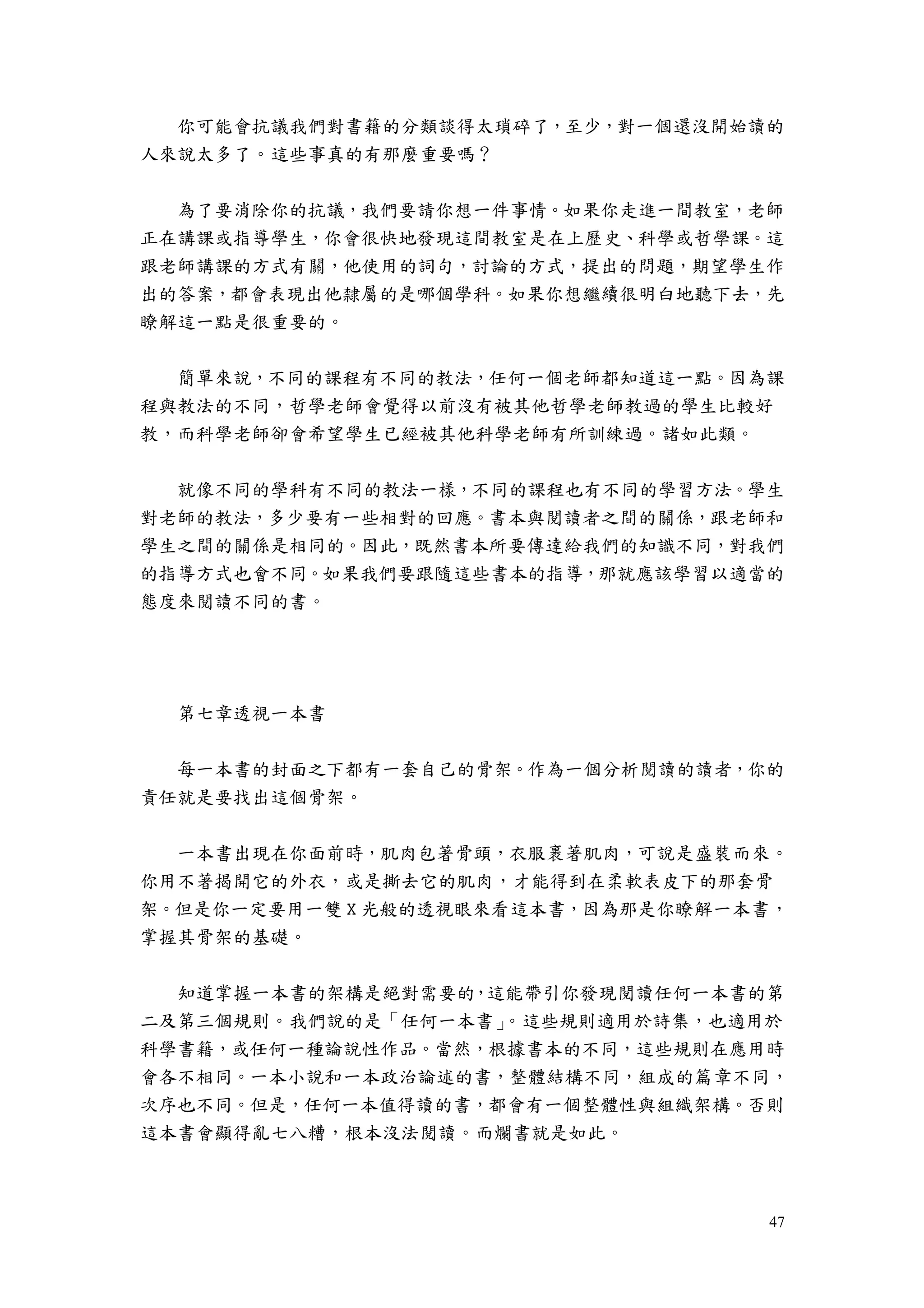 47
你可能會抗議我們對書籍的分類談得太瑣碎了，至少，對一個還沒開始讀的
人來說太多了。這些事真的有那麼重要嗎？
為了要消除你的抗議，我們要請你想一件事情。如果你走進一間教室，老師
正在講課或指導學生，你會很快地發現這間教室是在上歷史、科學或哲學課。這
跟老師講課的方式有關，他使用的詞句，討論的方式，提出的問題，期望學生作
出的答案，都會表現出他隸屬的是哪個學科。如果你想繼續很明白地聽下去，先
瞭解這一點是很重要的。
簡單來說，不同的課程有不同的教法，任何一個老師都知道這一點。因為課
程與教法的不同，哲學老師會覺得以前沒有被其他哲學老師教過的學生比較好
教，而科學老師卻會希望學生已經被其他科學老師有所訓練過。諸如此類。
就像不同的學科有不同的教法一樣，不同的課程也有不同的學習方法。學生
對老師的教法，多少要有一些相對的回應。書本與閱讀者之間的關係，跟老師和
學生之間的關係是相同的。因此，既然書本所要傳達給我們的知識不同，對我們
的指導方式也會不同。如果我們要跟隨這些書本的指導，那就應該學習以適當的
態度來閱讀不同的書。
第七章透視一本書
每一本書的封面之下都有一套自己的骨架。作為一個分析閱讀的讀者，你的
責任就是要找出這個骨架。
一本書出現在你面前時，肌肉包著骨頭，衣服裹著肌肉，可說是盛裝而來。
你用不著揭開它的外衣，或是撕去它的肌肉，才能得到在柔軟表皮下的那套骨
架。但是你一定要用一雙 X 光般的透視眼來看這本書，因為那是你瞭解一本書，
掌握其骨架的基礎。
知道掌握一本書的架構是絕對需要的，這能帶引你發現閱讀任何一本書的第
二及第三個規則。我們說的是「任何一本書」。這些規則適用於詩集，也適用於
科學書籍，或任何一種論說性作品。當然，根據書本的不同，這些規則在應用時
會各不相同。一本小說和一本政治論述的書，整體結構不同，組成的篇章不同，
次序也不同。但是，任何一本值得讀的書，都會有一個整體性與組織架構。否則
這本書會顯得亂七八糟，根本沒法閱讀。而爛書就是如此。
 