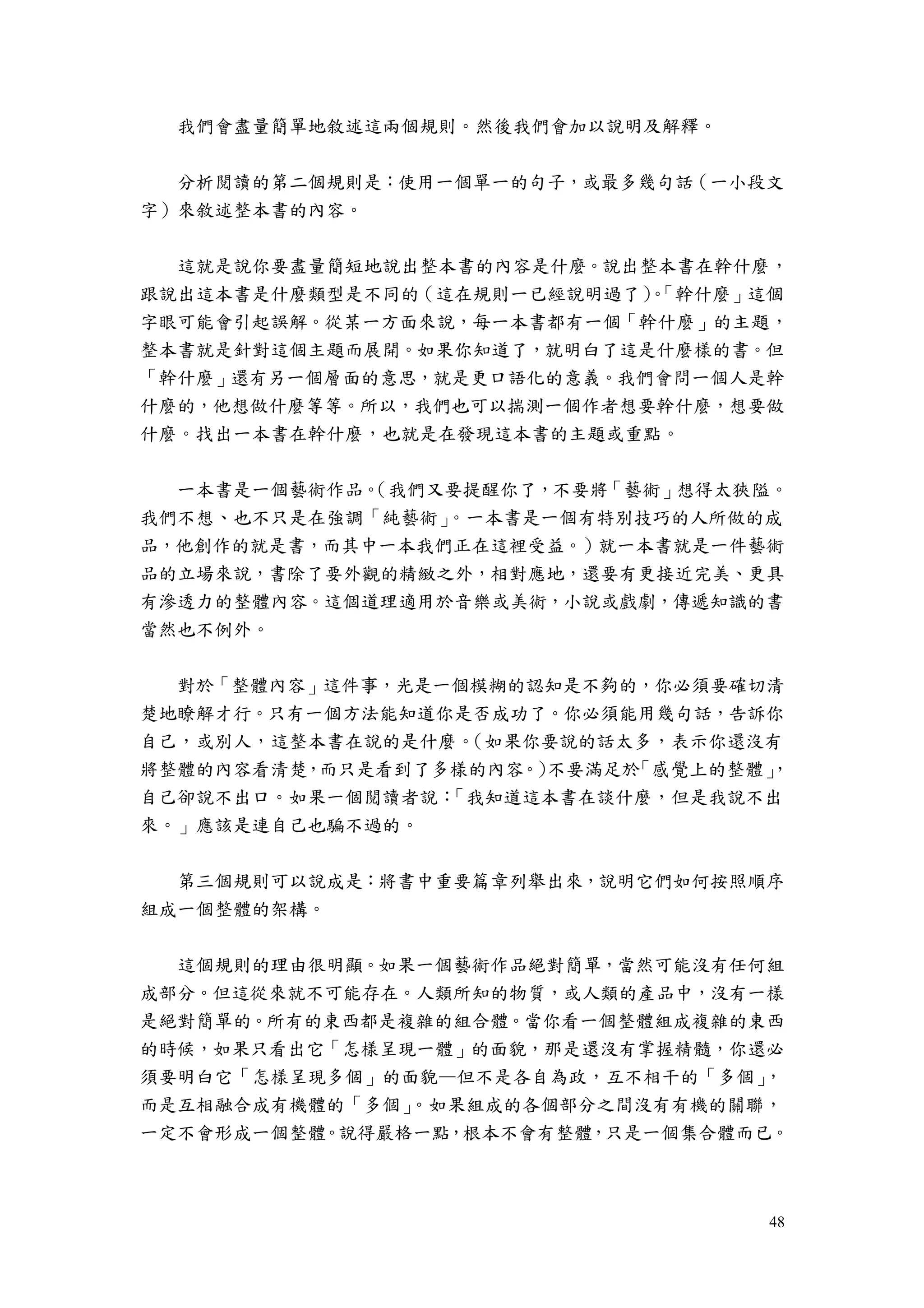 48
我們會盡量簡單地敘述這兩個規則。然後我們會加以說明及解釋。
分析閱讀的第二個規則是：使用一個單一的句子，或最多幾句話（一小段文
字）來敘述整本書的內容。
這就是說你要盡量簡短地說出整本書的內容是什麼。說出整本書在幹什麼，
跟說出這本書是什麼類型是不同的（這在規則一已經說明過了）。「幹什麼」這個
字眼可能會引起誤解。從某一方面來說，每一本書都有一個「幹什麼」的主題，
整本書就是針對這個主題而展開。如果你知道了，就明白了這是什麼樣的書。但
「幹什麼」還有另一個層面的意思，就是更口語化的意義。我們會問一個人是幹
什麼的，他想做什麼等等。所以，我們也可以揣測一個作者想要幹什麼，想要做
什麼。找出一本書在幹什麼，也就是在發現這本書的主題或重點。
一本書是一個藝術作品。（我們又要提醒你了，不要將「藝術」想得太狹隘。
我們不想、也不只是在強調「純藝術」。一本書是一個有特別技巧的人所做的成
品，他創作的就是書，而其中一本我們正在這裡受益。）就一本書就是一件藝術
品的立場來說，書除了要外觀的精緻之外，相對應地，還要有更接近完美、更具
有滲透力的整體內容。這個道理適用於音樂或美術，小說或戲劇，傳遞知識的書
當然也不例外。
對於「整體內容」這件事，光是一個模糊的認知是不夠的，你必須要確切清
楚地瞭解才行。只有一個方法能知道你是否成功了。你必須能用幾句話，告訴你
自己，或別人，這整本書在說的是什麼。（如果你要說的話太多，表示你還沒有
將整體的內容看清楚，而只是看到了多樣的內容。）不要滿足於「感覺上的整體」，
自己卻說不出口。如果一個閱讀者說：「我知道這本書在談什麼，但是我說不出
來。」應該是連自己也騙不過的。
第三個規則可以說成是：將書中重要篇章列舉出來，說明它們如何按照順序
組成一個整體的架構。
這個規則的理由很明顯。如果一個藝術作品絕對簡單，當然可能沒有任何組
成部分。但這從來就不可能存在。人類所知的物質，或人類的產品中，沒有一樣
是絕對簡單的。所有的東西都是複雜的組合體。當你看一個整體組成複雜的東西
的時候，如果只看出它「怎樣呈現一體」的面貌，那是還沒有掌握精髓，你還必
須要明白它「怎樣呈現多個」的面貌—但不是各自為政，互不相干的「多個」，
而是互相融合成有機體的「多個」。如果組成的各個部分之間沒有有機的關聯，
一定不會形成一個整體。說得嚴格一點，根本不會有整體，只是一個集合體而已。
 