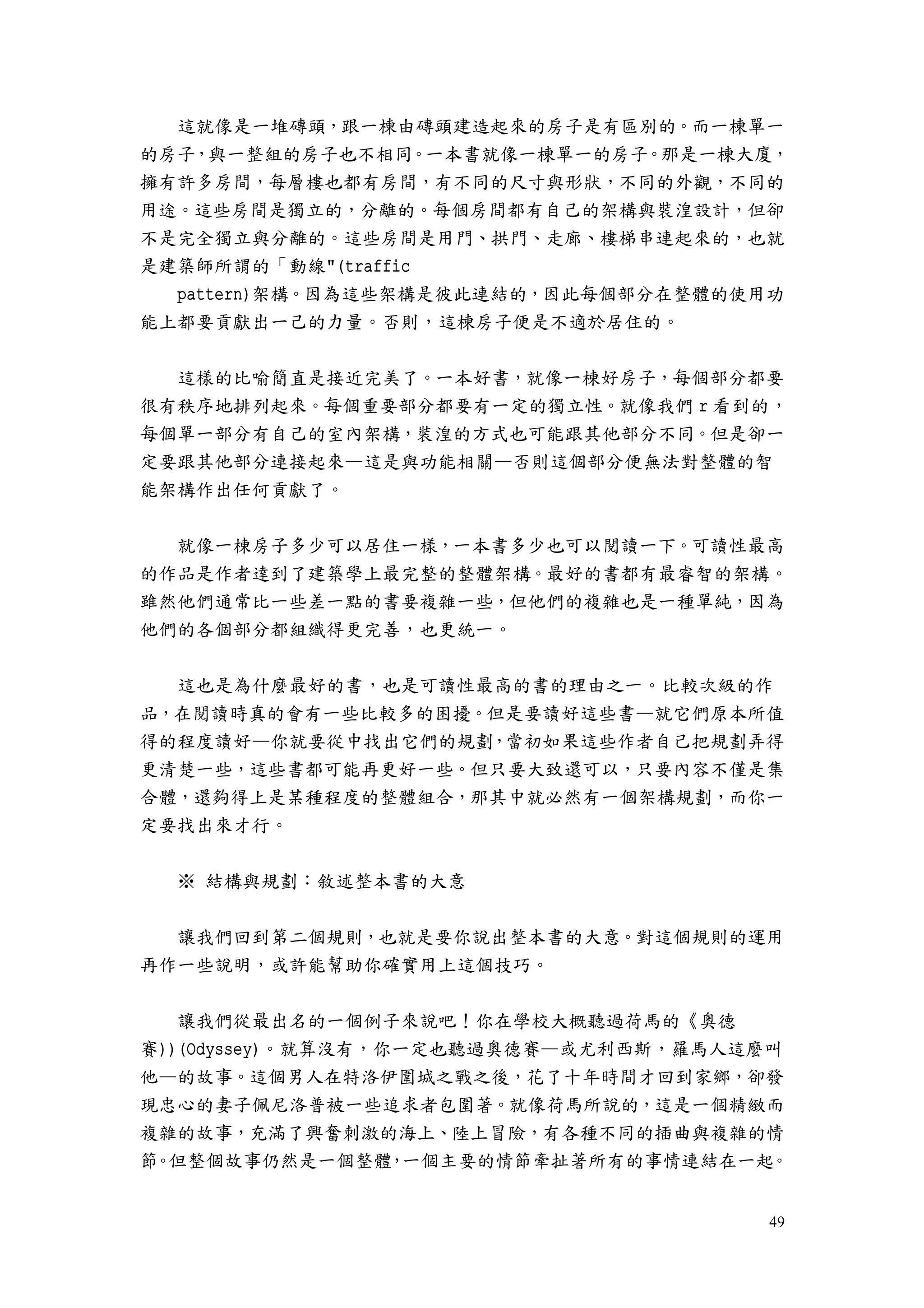 49
這就像是一堆磚頭，跟一棟由磚頭建造起來的房子是有區別的。而一棟單一
的房子，與一整組的房子也不相同。一本書就像一棟單一的房子。那是一棟大廈，
擁有許多房間，每層樓也都有房間，有不同的尺寸與形狀，不同的外觀，不同的
用途。這些房間是獨立的，分離的。每個房間都有自己的架構與裝湟設計，但卻
不是完全獨立與分離的。這些房間是用門、拱門、走廊、樓梯串連起來的，也就
是建築師所謂的「動線"(traffic
pattern)架構。因為這些架構是彼此連結的，因此每個部分在整體的使用功
能上都要貢獻出一己的力量。否則，這棟房子便是不適於居住的。
這樣的比喻簡直是接近完美了。一本好書，就像一棟好房子，每個部分都要
很有秩序地排列起來。每個重要部分都要有一定的獨立性。就像我們 r 看到的，
每個單一部分有自己的室內架構，裝湟的方式也可能跟其他部分不同。但是卻一
定要跟其他部分連接起來—這是與功能相關—否則這個部分便無法對整體的智
能架構作出任何貢獻了。
就像一棟房子多少可以居住一樣，一本書多少也可以閱讀一下。可讀性最高
的作品是作者達到了建築學上最完整的整體架構。最好的書都有最睿智的架構。
雖然他們通常比一些差一點的書要複雜一些，但他們的複雜也是一種單純，因為
他們的各個部分都組織得更完善，也更統一。
這也是為什麼最好的書，也是可讀性最高的書的理由之一。比較次級的作
品，在閱讀時真的會有一些比較多的困擾。但是要讀好這些書—就它們原本所值
得的程度讀好—你就要從中找出它們的規劃，當初如果這些作者自己把規劃弄得
更清楚一些，這些書都可能再更好一些。但只要大致還可以，只要內容不僅是集
合體，還夠得上是某種程度的整體組合，那其中就必然有一個架構規劃，而你一
定要找出來才行。
※ 結構與規劃：敘述整本書的大意
讓我們回到第二個規則，也就是要你說出整本書的大意。對這個規則的運用
再作一些說明，或許能幫助你確實用上這個技巧。
讓我們從最出名的一個例子來說吧！你在學校大概聽過荷馬的《奧德
賽))(Odyssey)。就算沒有，你一定也聽過奧德賽—或尤利西斯，羅馬人這麼叫
他—的故事。這個男人在特洛伊圍城之戰之後，花了十年時間才回到家鄉，卻發
現忠心的妻子佩尼洛普被一些追求者包圍著。就像荷馬所說的，這是一個精緻而
複雜的故事，充滿了興奮刺激的海上、陸上冒險，有各種不同的插曲與複雜的情
節。但整個故事仍然是一個整體，一個主要的情節牽扯著所有的事情連結在一起。
 