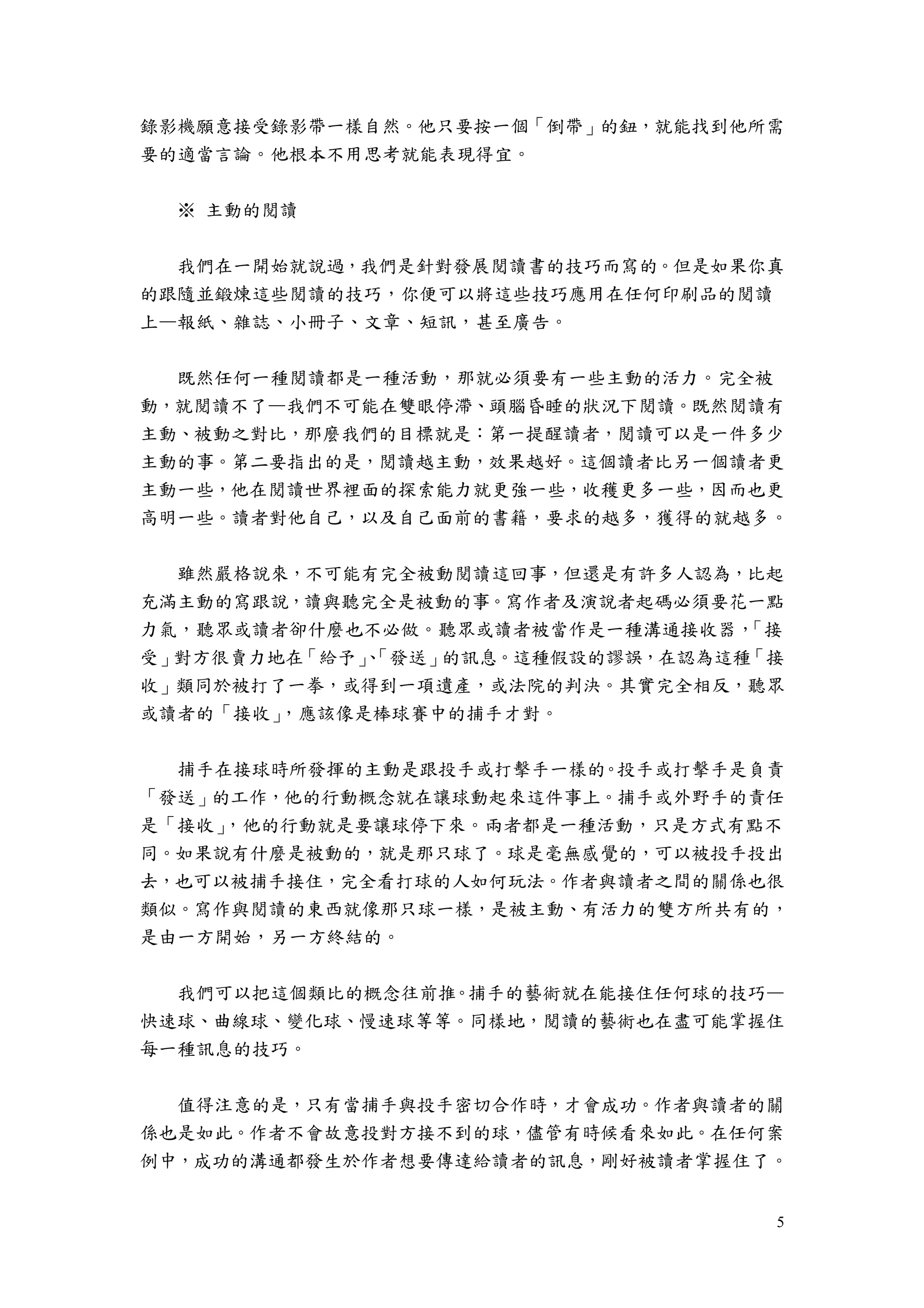 5
錄影機願意接受錄影帶一樣自然。他只要按一個「倒帶」的鈕，就能找到他所需
要的適當言論。他根本不用思考就能表現得宜。
※ 主動的閱讀
我們在一開始就說過，我們是針對發展閱讀書的技巧而寫的。但是如果你真
的跟隨並鍛煉這些閱讀的技巧，你便可以將這些技巧應用在任何印刷品的閱讀
上—報紙、雜誌、小冊子、文章、短訊，甚至廣告。
既然任何一種閱讀都是一種活動，那就必須要有一些主動的活力。完全被
動，就閱讀不了—我們不可能在雙眼停滯、頭腦昏睡的狀況下閱讀。既然閱讀有
主動、被動之對比，那麼我們的目標就是：第一提醒讀者，閱讀可以是一件多少
主動的事。第二要指出的是，閱讀越主動，效果越好。這個讀者比另一個讀者更
主動一些，他在閱讀世界裡面的探索能力就更強一些，收穫更多一些，因而也更
高明一些。讀者對他自己，以及自己面前的書籍，要求的越多，獲得的就越多。
雖然嚴格說來，不可能有完全被動閱讀這回事，但還是有許多人認為，比起
充滿主動的寫跟說，讀與聽完全是被動的事。寫作者及演說者起碼必須要花一點
力氣，聽眾或讀者卻什麼也不必做。聽眾或讀者被當作是一種溝通接收器，「接
受」對方很賣力地在「給予」、「發送」的訊息。這種假設的謬誤，在認為這種「接
收」類同於被打了一拳，或得到一項遺產，或法院的判決。其實完全相反，聽眾
或讀者的「接收」，應該像是棒球賽中的捕手才對。
捕手在接球時所發揮的主動是跟投手或打擊手一樣的。投手或打擊手是負責
「發送」的工作，他的行動概念就在讓球動起來這件事上。捕手或外野手的責任
是「接收」，他的行動就是要讓球停下來。兩者都是一種活動，只是方式有點不
同。如果說有什麼是被動的，就是那只球了。球是毫無感覺的，可以被投手投出
去，也可以被捕手接住，完全看打球的人如何玩法。作者與讀者之間的關係也很
類似。寫作與閱讀的東西就像那只球一樣，是被主動、有活力的雙方所共有的，
是由一方開始，另一方終結的。
我們可以把這個類比的概念往前推。捕手的藝術就在能接住任何球的技巧—
快速球、曲線球、變化球、慢速球等等。同樣地，閱讀的藝術也在盡可能掌握住
每一種訊息的技巧。
值得注意的是，只有當捕手與投手密切合作時，才會成功。作者與讀者的關
係也是如此。作者不會故意投對方接不到的球，儘管有時候看來如此。在任何案
例中，成功的溝通都發生於作者想要傳達給讀者的訊息，剛好被讀者掌握住了。
 