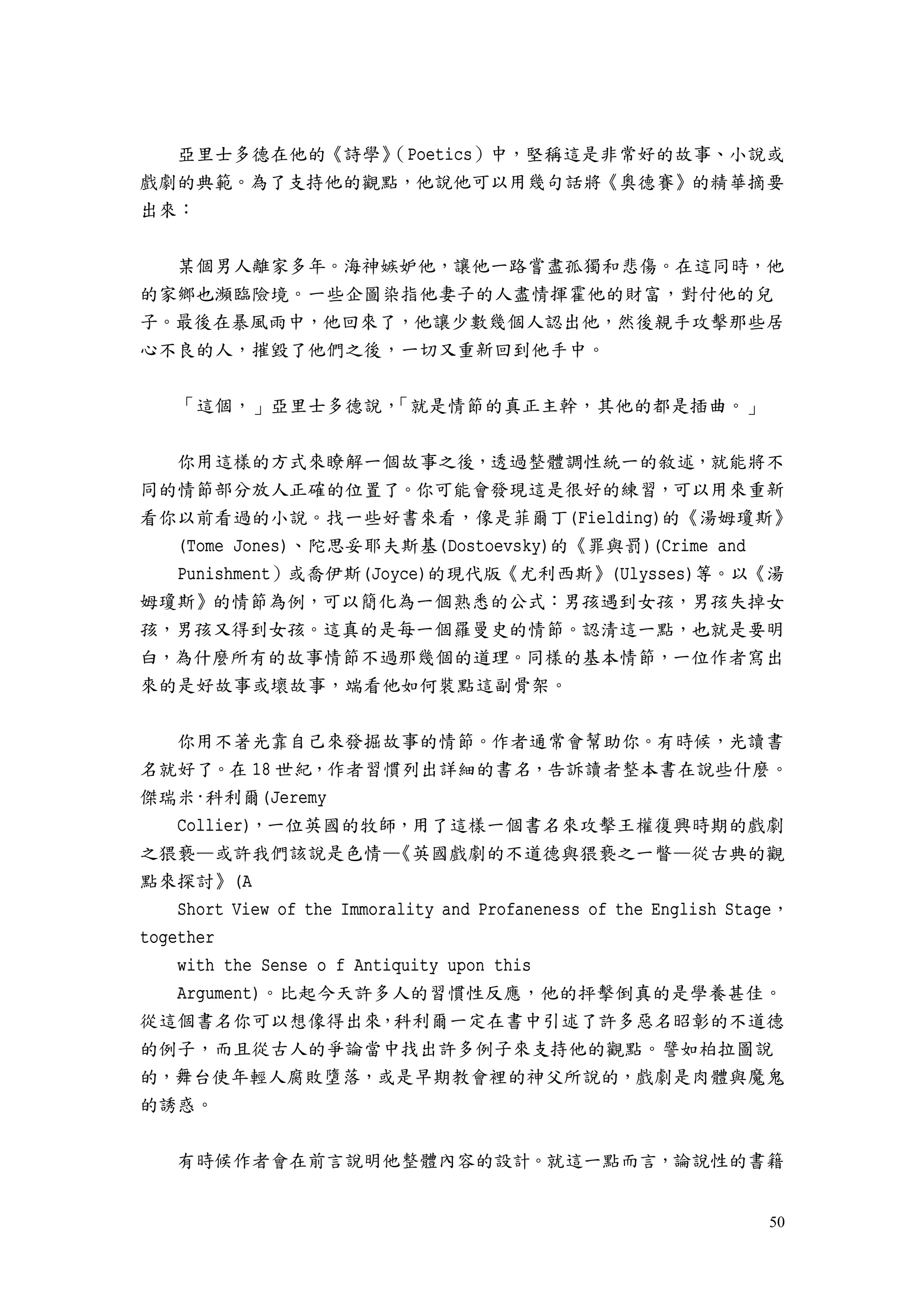 50
亞里士多德在他的《詩學》（Poetics）中，堅稱這是非常好的故事、小說或
戲劇的典範。為了支持他的觀點，他說他可以用幾句話將《奧德賽》的精華摘要
出來：
某個男人離家多年。海神嫉妒他，讓他一路嘗盡孤獨和悲傷。在這同時，他
的家鄉也瀕臨險境。一些企圖染指他妻子的人盡情揮霍他的財富，對付他的兒
子。最後在暴風雨中，他回來了，他讓少數幾個人認出他，然後親手攻擊那些居
心不良的人，摧毀了他們之後，一切又重新回到他手中。
「這個，」亞里士多德說，「就是情節的真正主幹，其他的都是插曲。」
你用這樣的方式來瞭解一個故事之後，透過整體調性統一的敘述，就能將不
同的情節部分放人正確的位置了。你可能會發現這是很好的練習，可以用來重新
看你以前看過的小說。找一些好書來看，像是菲爾丁(Fielding)的《湯姆瓊斯》
(Tome Jones)、陀思妥耶夫斯基(Dostoevsky)的《罪與罰)(Crime and
Punishment）或喬伊斯(Joyce)的現代版《尤利西斯》(Ulysses)等。以《湯
姆瓊斯》的情節為例，可以簡化為一個熟悉的公式：男孩遇到女孩，男孩失掉女
孩，男孩又得到女孩。這真的是每一個羅曼史的情節。認清這一點，也就是要明
白，為什麼所有的故事情節不過那幾個的道理。同樣的基本情節，一位作者寫出
來的是好故事或壞故事，端看他如何裝點這副骨架。
你用不著光靠自己來發掘故事的情節。作者通常會幫助你。有時候，光讀書
名就好了。在 18 世紀，作者習慣列出詳細的書名，告訴讀者整本書在說些什麼。
傑瑞米·科利爾(Jeremy
Collier)，一位英國的牧師，用了這樣一個書名來攻擊王權復興時期的戲劇
之猥褻—或許我們該說是色情—《英國戲劇的不道德與猥褻之一瞥—從古典的觀
點來探討》(A
Short View of the Immorality and Profaneness of the English Stage，
together
with the Sense o f Antiquity upon this
Argument)。比起今天許多人的習慣性反應，他的抨擊倒真的是學養甚佳。
從這個書名你可以想像得出來，科利爾一定在書中引述了許多惡名昭彰的不道德
的例子，而且從古人的爭論當中找出許多例子來支持他的觀點。譬如柏拉圖說
的，舞台使年輕人腐敗墮落，或是早期教會裡的神父所說的，戲劇是肉體與魔鬼
的誘惑。
有時候作者會在前言說明他整體內容的設計。就這一點而言，論說性的書籍
 
