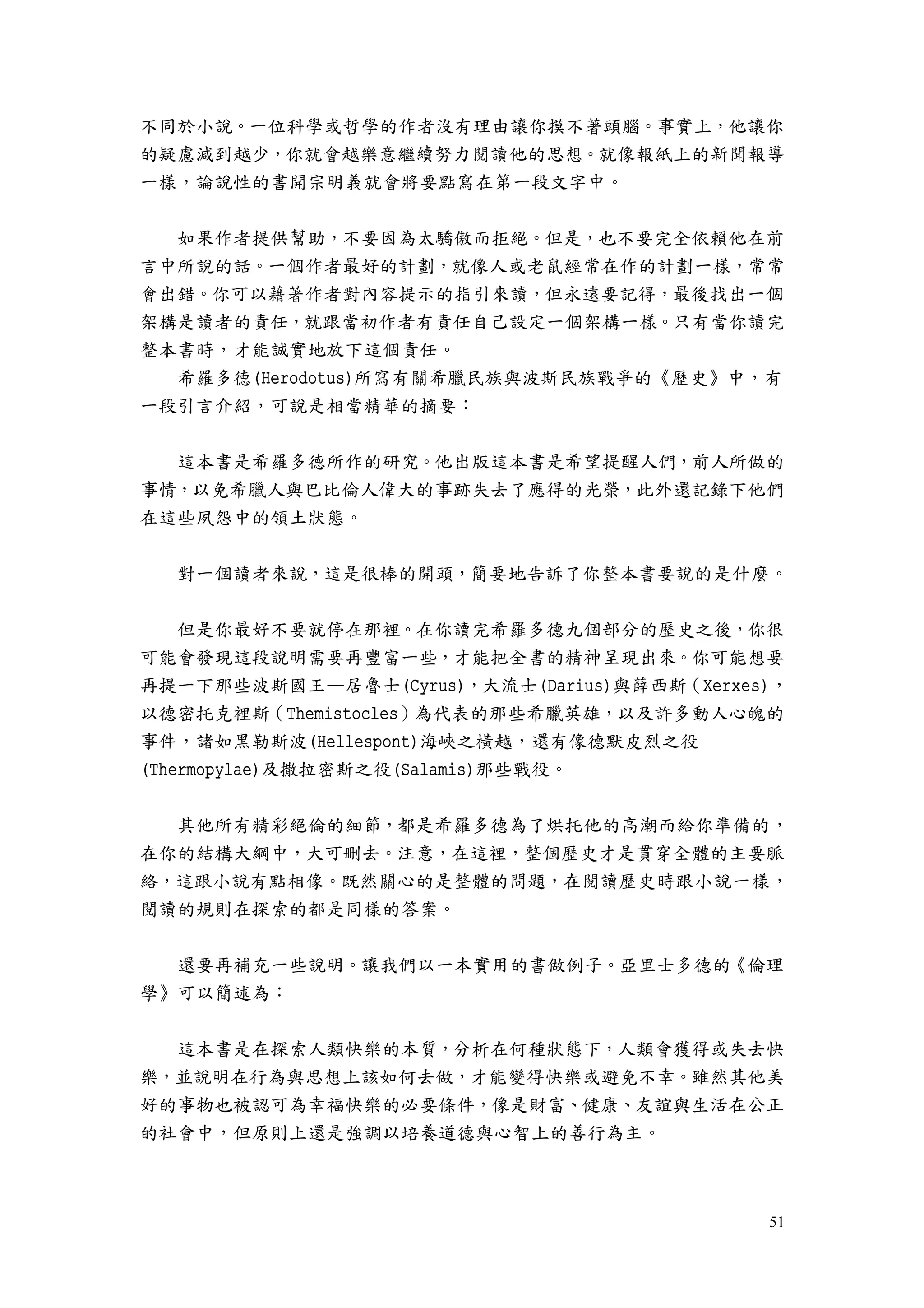 51
不同於小說。一位科學或哲學的作者沒有理由讓你摸不著頭腦。事實上，他讓你
的疑慮減到越少，你就會越樂意繼續努力閱讀他的思想。就像報紙上的新聞報導
一樣，論說性的書開宗明義就會將要點寫在第一段文字中。
如果作者提供幫助，不要因為太驕傲而拒絕。但是，也不要完全依賴他在前
言中所說的話。一個作者最好的計劃，就像人或老鼠經常在作的計劃一樣，常常
會出錯。你可以藉著作者對內容提示的指引來讀，但永遠要記得，最後找出一個
架構是讀者的責任，就跟當初作者有責任自己設定一個架構一樣。只有當你讀完
整本書時，才能誠實地放下這個責任。
希羅多德(Herodotus)所寫有關希臘民族與波斯民族戰爭的《歷史》中，有
一段引言介紹，可說是相當精華的摘要：
這本書是希羅多德所作的研究。他出版這本書是希望提醒人們，前人所做的
事情，以免希臘人與巴比倫人偉大的事跡失去了應得的光榮，此外還記錄下他們
在這些夙怨中的領土狀態。
對一個讀者來說，這是很棒的開頭，簡要地告訴了你整本書要說的是什麼。
但是你最好不要就停在那裡。在你讀完希羅多德九個部分的歷史之後，你很
可能會發現這段說明需要再豐富一些，才能把全書的精神呈現出來。你可能想要
再提一下那些波斯國王—居魯士(Cyrus)，大流士(Darius)與薛西斯（Xerxes)，
以德密托克裡斯（Themistocles）為代表的那些希臘英雄，以及許多動人心魄的
事件，諸如黑勒斯波(Hellespont)海峽之橫越，還有像德默皮烈之役
(Thermopylae)及撒拉密斯之役(Salamis)那些戰役。
其他所有精彩絕倫的細節，都是希羅多德為了烘托他的高潮而給你準備的，
在你的結構大綱中，大可刪去。注意，在這裡，整個歷史才是貫穿全體的主要脈
絡，這跟小說有點相像。既然關心的是整體的問題，在閱讀歷史時跟小說一樣，
閱讀的規則在探索的都是同樣的答案。
還要再補充一些說明。讓我們以一本實用的書做例子。亞里士多德的《倫理
學》可以簡述為：
這本書是在探索人類快樂的本質，分析在何種狀態下，人類會獲得或失去快
樂，並說明在行為與思想上該如何去做，才能變得快樂或避免不幸。雖然其他美
好的事物也被認可為幸福快樂的必要條件，像是財富、健康、友誼與生活在公正
的社會中，但原則上還是強調以培養道德與心智上的善行為主。
 