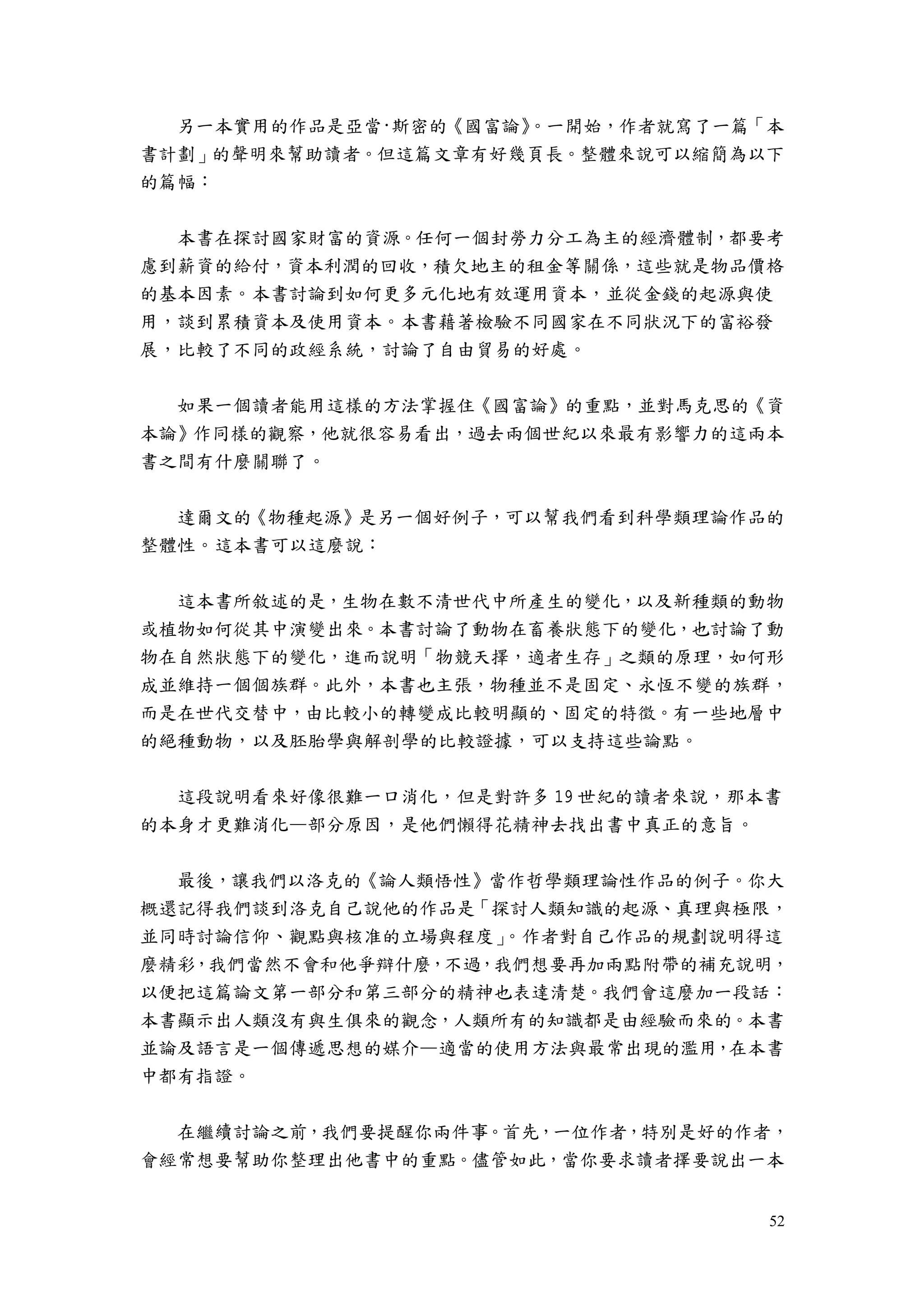 52
另一本實用的作品是亞當·斯密的《國富論》。一開始，作者就寫了一篇「本
書計劃」的聲明來幫助讀者。但這篇文章有好幾頁長。整體來說可以縮簡為以下
的篇幅：
本書在探討國家財富的資源。任何一個封勞力分工為主的經濟體制，都要考
慮到薪資的給付，資本利潤的回收，積欠地主的租金等關係，這些就是物品價格
的基本因素。本書討論到如何更多元化地有效運用資本，並從金錢的起源與使
用，談到累積資本及使用資本。本書藉著檢驗不同國家在不同狀況下的富裕發
展，比較了不同的政經系統，討論了自由貿易的好處。
如果一個讀者能用這樣的方法掌握住《國富論》的重點，並對馬克思的《資
本論》作同樣的觀察，他就很容易看出，過去兩個世紀以來最有影響力的這兩本
書之間有什麼關聯了。
達爾文的《物種起源》是另一個好例子，可以幫我們看到科學類理論作品的
整體性。這本書可以這麼說：
這本書所敘述的是，生物在數不清世代中所產生的變化，以及新種類的動物
或植物如何從其中演變出來。本書討論了動物在畜養狀態下的變化，也討論了動
物在自然狀態下的變化，進而說明「物競天擇，適者生存」之類的原理，如何形
成並維持一個個族群。此外，本書也主張，物種並不是固定、永恆不變的族群，
而是在世代交替中，由比較小的轉變成比較明顯的、固定的特徵。有一些地層中
的絕種動物，以及胚胎學與解剖學的比較證據，可以支持這些論點。
這段說明看來好像很難一口消化，但是對許多 19 世紀的讀者來說，那本書
的本身才更難消化—部分原因，是他們懶得花精神去找出書中真正的意旨。
最後，讓我們以洛克的《論人類悟性》當作哲學類理論性作品的例子。你大
概還記得我們談到洛克自己說他的作品是「探討人類知識的起源、真理與極限，
並同時討論信仰、觀點與核准的立場與程度」。作者對自己作品的規劃說明得這
麼精彩，我們當然不會和他爭辯什麼，不過，我們想要再加兩點附帶的補充說明，
以便把這篇論文第一部分和第三部分的精神也表達清楚。我們會這麼加一段話：
本書顯示出人類沒有與生俱來的觀念，人類所有的知識都是由經驗而來的。本書
並論及語言是一個傳遞思想的媒介—適當的使用方法與最常出現的濫用，在本書
中都有指證。
在繼續討論之前，我們要提醒你兩件事。首先，一位作者，特別是好的作者，
會經常想要幫助你整理出他書中的重點。儘管如此，當你要求讀者擇要說出一本
 
