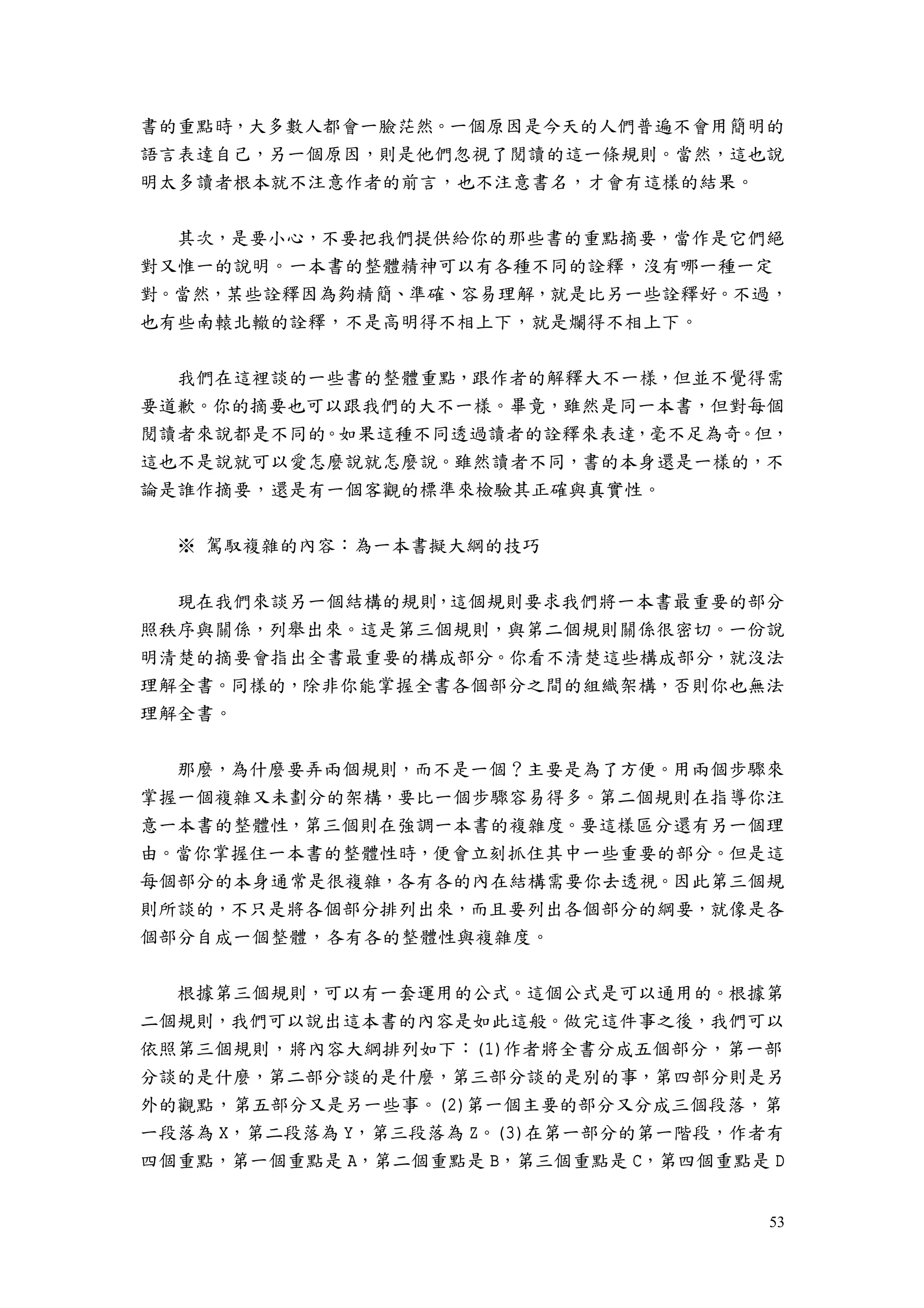 53
書的重點時，大多數人都會一臉茫然。一個原因是今天的人們普遍不會用簡明的
語言表達自己，另一個原因，則是他們忽視了閱讀的這一條規則。當然，這也說
明太多讀者根本就不注意作者的前言，也不注意書名，才會有這樣的結果。
其次，是要小心，不要把我們提供給你的那些書的重點摘要，當作是它們絕
對又惟一的說明。一本書的整體精神可以有各種不同的詮釋，沒有哪一種一定
對。當然，某些詮釋因為夠精簡、準確、容易理解，就是比另一些詮釋好。不過，
也有些南轅北轍的詮釋，不是高明得不相上下，就是爛得不相上下。
我們在這裡談的一些書的整體重點，跟作者的解釋大不一樣，但並不覺得需
要道歉。你的摘要也可以跟我們的大不一樣。畢竟，雖然是同一本書，但對每個
閱讀者來說都是不同的。如果這種不同透過讀者的詮釋來表達，毫不足為奇。但，
這也不是說就可以愛怎麼說就怎麼說。雖然讀者不同，書的本身還是一樣的，不
論是誰作摘要，還是有一個客觀的標準來檢驗其正確與真實性。
※ 駕馭複雜的內容：為一本書擬大綱的技巧
現在我們來談另一個結構的規則，這個規則要求我們將一本書最重要的部分
照秩序與關係，列舉出來。這是第三個規則，與第二個規則關係很密切。一份說
明清楚的摘要會指出全書最重要的構成部分。你看不清楚這些構成部分，就沒法
理解全書。同樣的，除非你能掌握全書各個部分之間的組織架構，否則你也無法
理解全書。
那麼，為什麼要弄兩個規則，而不是一個？主要是為了方便。用兩個步驟來
掌握一個複雜又未劃分的架構，要比一個步驟容易得多。第二個規則在指導你注
意一本書的整體性，第三個則在強調一本書的複雜度。要這樣區分還有另一個理
由。當你掌握住一本書的整體性時，便會立刻抓住其中一些重要的部分。但是這
每個部分的本身通常是很複雜，各有各的內在結構需要你去透視。因此第三個規
則所談的，不只是將各個部分排列出來，而且要列出各個部分的綱要，就像是各
個部分自成一個整體，各有各的整體性與複雜度。
根據第三個規則，可以有一套運用的公式。這個公式是可以通用的。根據第
二個規則，我們可以說出這本書的內容是如此這般。做完這件事之後，我們可以
依照第三個規則，將內容大綱排列如下：(1)作者將全書分成五個部分，第一部
分談的是什麼，第二部分談的是什麼，第三部分談的是別的事，第四部分則是另
外的觀點，第五部分又是另一些事。(2)第一個主要的部分又分成三個段落，第
一段落為 X，第二段落為 Y，第三段落為 Z。(3)在第一部分的第一階段，作者有
四個重點，第一個重點是 A，第二個重點是 B，第三個重點是 C，第四個重點是 D
 