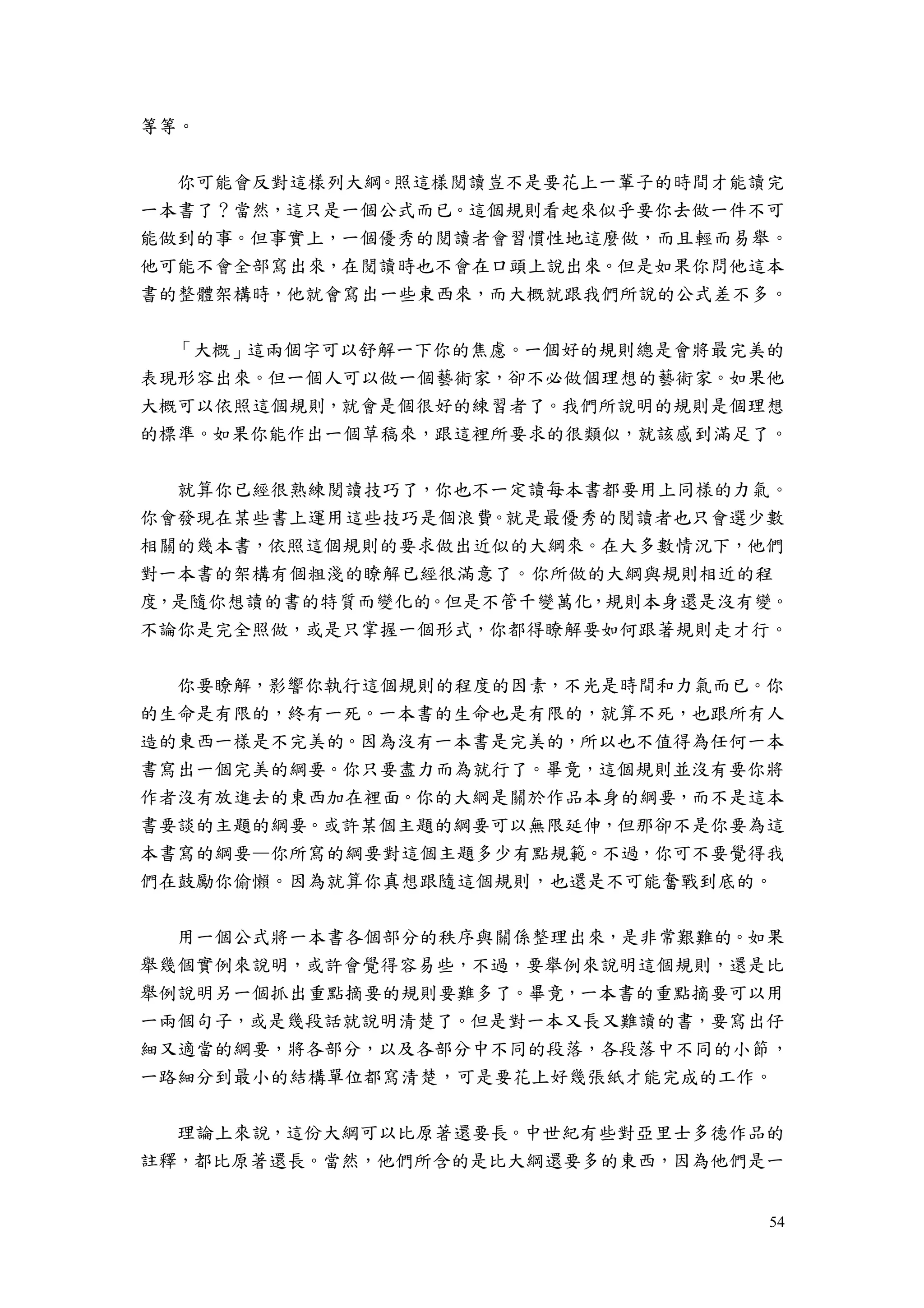 54
等等。
你可能會反對這樣列大綱。照這樣閱讀豈不是要花上一輩子的時間才能讀完
一本書了？當然，這只是一個公式而已。這個規則看起來似乎要你去做一件不可
能做到的事。但事實上，一個優秀的閱讀者會習慣性地這麼做，而且輕而易舉。
他可能不會全部寫出來，在閱讀時也不會在口頭上說出來。但是如果你問他這本
書的整體架構時，他就會寫出一些東西來，而大概就跟我們所說的公式差不多。
「大概」這兩個字可以舒解一下你的焦慮。一個好的規則總是會將最完美的
表現形容出來。但一個人可以做一個藝術家，卻不必做個理想的藝術家。如果他
大概可以依照這個規則，就會是個很好的練習者了。我們所說明的規則是個理想
的標準。如果你能作出一個草稿來，跟這裡所要求的很類似，就該感到滿足了。
就算你已經很熟練閱讀技巧了，你也不一定讀每本書都要用上同樣的力氣。
你會發現在某些書上運用這些技巧是個浪費。就是最優秀的閱讀者也只會選少數
相關的幾本書，依照這個規則的要求做出近似的大綱來。在大多數情況下，他們
對一本書的架構有個粗淺的瞭解已經很滿意了。你所做的大綱與規則相近的程
度，是隨你想讀的書的特質而變化的。但是不管千變萬化，規則本身還是沒有變。
不論你是完全照做，或是只掌握一個形式，你都得瞭解要如何跟著規則走才行。
你要瞭解，影響你執行這個規則的程度的因素，不光是時間和力氣而已。你
的生命是有限的，終有一死。一本書的生命也是有限的，就算不死，也跟所有人
造的東西一樣是不完美的。因為沒有一本書是完美的，所以也不值得為任何一本
書寫出一個完美的綱要。你只要盡力而為就行了。畢竟，這個規則並沒有要你將
作者沒有放進去的東西加在裡面。你的大綱是關於作品本身的綱要，而不是這本
書要談的主題的綱要。或許某個主題的綱要可以無限延伸，但那卻不是你要為這
本書寫的綱要—你所寫的綱要對這個主題多少有點規範。不過，你可不要覺得我
們在鼓勵你偷懶。因為就算你真想跟隨這個規則，也還是不可能奮戰到底的。
用一個公式將一本書各個部分的秩序與關係整理出來，是非常艱難的。如果
舉幾個實例來說明，或許會覺得容易些，不過，要舉例來說明這個規則，還是比
舉例說明另一個抓出重點摘要的規則要難多了。畢竟，一本書的重點摘要可以用
一兩個句子，或是幾段話就說明清楚了。但是對一本又長又難讀的書，要寫出仔
細又適當的綱要，將各部分，以及各部分中不同的段落，各段落中不同的小節，
一路細分到最小的結構單位都寫清楚，可是要花上好幾張紙才能完成的工作。
理論上來說，這份大綱可以比原著還要長。中世紀有些對亞里士多德作品的
註釋，都比原著還長。當然，他們所含的是比大綱還要多的東西，因為他們是一
 
