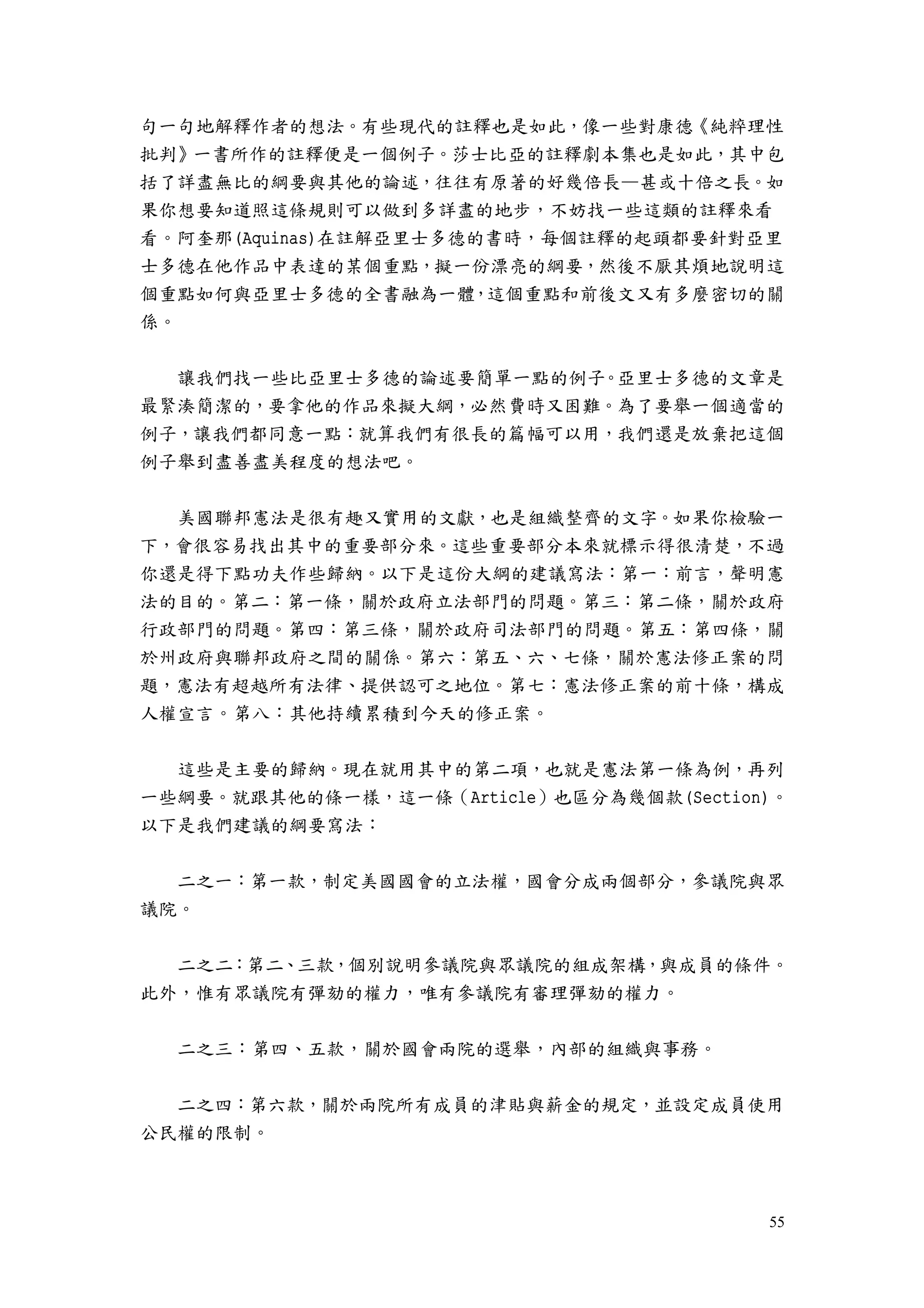 55
句一句地解釋作者的想法。有些現代的註釋也是如此，像一些對康德《純粹理性
批判》一書所作的註釋便是一個例子。莎士比亞的註釋劇本集也是如此，其中包
括了詳盡無比的綱要與其他的論述，往往有原著的好幾倍長—甚或十倍之長。如
果你想要知道照這條規則可以做到多詳盡的地步，不妨找一些這類的註釋來看
看。阿奎那(Aquinas)在註解亞里士多德的書時，每個註釋的起頭都要針對亞里
士多德在他作品中表達的某個重點，擬一份漂亮的綱要，然後不厭其煩地說明這
個重點如何與亞里士多德的全書融為一體，這個重點和前後文又有多麼密切的關
係。
讓我們找一些比亞里士多德的論述要簡單一點的例子。亞里士多德的文章是
最緊湊簡潔的，要拿他的作品來擬大綱，必然費時又困難。為了要舉一個適當的
例子，讓我們都同意一點：就算我們有很長的篇幅可以用，我們還是放棄把這個
例子舉到盡善盡美程度的想法吧。
美國聯邦憲法是很有趣又實用的文獻，也是組織整齊的文字。如果你檢驗一
下，會很容易找出其中的重要部分來。這些重要部分本來就標示得很清楚，不過
你還是得下點功夫作些歸納。以下是這份大綱的建議寫法：第一：前言，聲明憲
法的目的。第二：第一條，關於政府立法部門的問題。第三：第二條，關於政府
行政部門的問題。第四：第三條，關於政府司法部門的問題。第五：第四條，關
於州政府與聯邦政府之間的關係。第六：第五、六、七條，關於憲法修正案的問
題，憲法有超越所有法律、提供認可之地位。第七：憲法修正案的前十條，構成
人權宣言。第八：其他持續累積到今天的修正案。
這些是主要的歸納。現在就用其中的第二項，也就是憲法第一條為例，再列
一些綱要。就跟其他的條一樣，這一條（Article）也區分為幾個款(Section)。
以下是我們建議的綱要寫法：
二之一：第一款，制定美國國會的立法權，國會分成兩個部分，參議院與眾
議院。
二之二：第二、三款，個別說明參議院與眾議院的組成架構，與成員的條件。
此外，惟有眾議院有彈劾的權力，唯有參議院有審理彈劾的權力。
二之三：第四、五款，關於國會兩院的選舉，內部的組織與事務。
二之四：第六款，關於兩院所有成員的津貼與薪金的規定，並設定成員使用
公民權的限制。
 