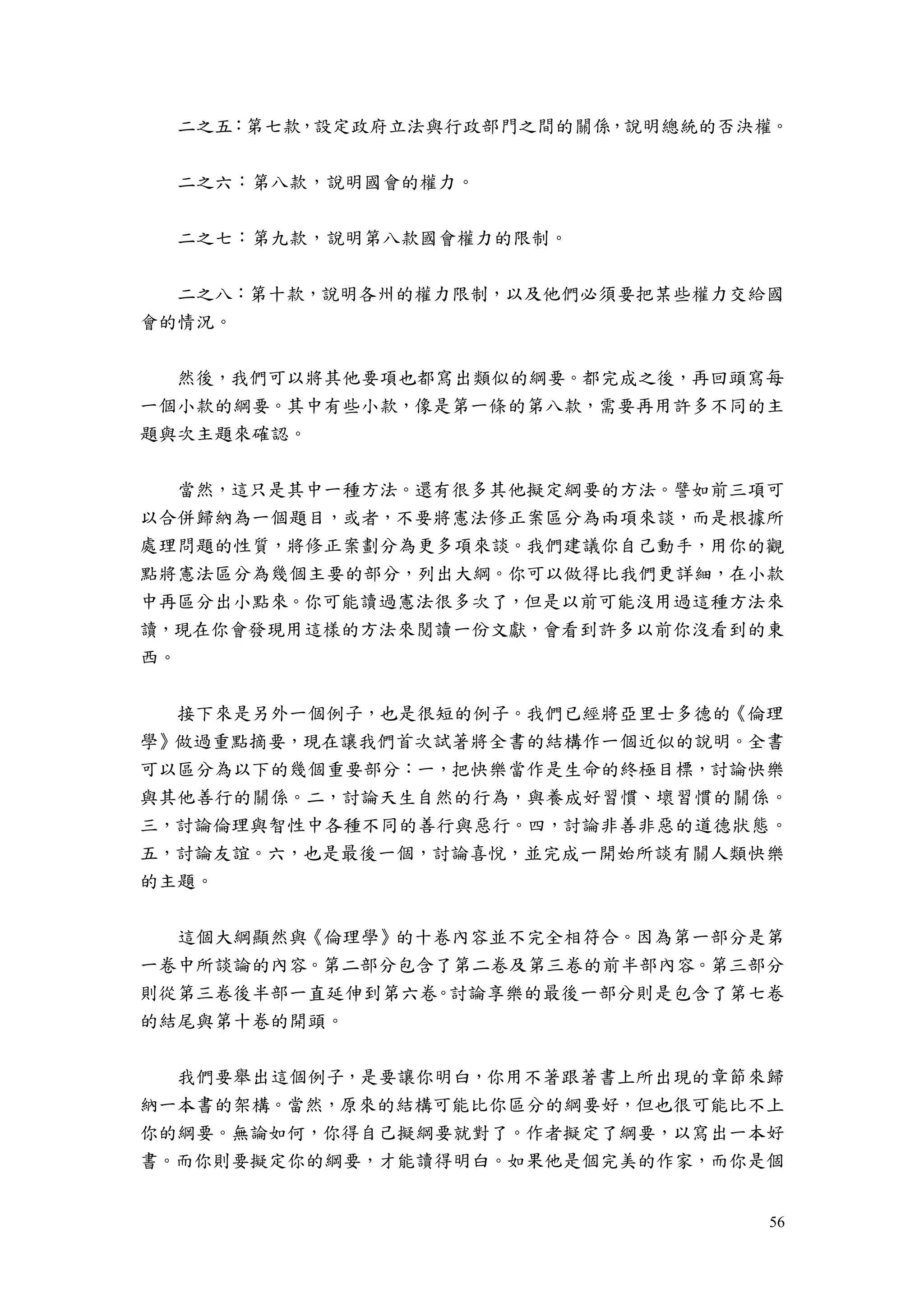 56
二之五：第七款，設定政府立法與行政部門之間的關係，說明總統的否決權。
二之六：第八款，說明國會的權力。
二之七：第九款，說明第八款國會權力的限制。
二之八：第十款，說明各州的權力限制，以及他們必須要把某些權力交給國
會的情況。
然後，我們可以將其他要項也都寫出類似的綱要。都完成之後，再回頭寫每
一個小款的綱要。其中有些小款，像是第一條的第八款，需要再用許多不同的主
題與次主題來確認。
當然，這只是其中一種方法。還有很多其他擬定綱要的方法。譬如前三項可
以合併歸納為一個題目，或者，不要將憲法修正案區分為兩項來談，而是根據所
處理問題的性質，將修正案劃分為更多項來談。我們建議你自己動手，用你的觀
點將憲法區分為幾個主要的部分，列出大綱。你可以做得比我們更詳細，在小款
中再區分出小點來。你可能讀過憲法很多次了，但是以前可能沒用過這種方法來
讀，現在你會發現用這樣的方法來閱讀一份文獻，會看到許多以前你沒看到的東
西。
接下來是另外一個例子，也是很短的例子。我們已經將亞里士多德的《倫理
學》做過重點摘要，現在讓我們首次試著將全書的結構作一個近似的說明。全書
可以區分為以下的幾個重要部分：一，把快樂當作是生命的終極目標，討論快樂
與其他善行的關係。二，討論天生自然的行為，與養成好習慣、壞習慣的關係。
三，討論倫理與智性中各種不同的善行與惡行。四，討論非善非惡的道德狀態。
五，討論友誼。六，也是最後一個，討論喜悅，並完成一開始所談有關人類快樂
的主題。
這個大綱顯然與《倫理學》的十卷內容並不完全相符合。因為第一部分是第
一卷中所談論的內容。第二部分包含了第二卷及第三卷的前半部內容。第三部分
則從第三卷後半部一直延伸到第六卷。討論享樂的最後一部分則是包含了第七卷
的結尾與第十卷的開頭。
我們要舉出這個例子，是要讓你明白，你用不著跟著書上所出現的章節來歸
納一本書的架構。當然，原來的結構可能比你區分的綱要好，但也很可能比不上
你的綱要。無論如何，你得自己擬綱要就對了。作者擬定了綱要，以寫出一本好
書。而你則要擬定你的綱要，才能讀得明白。如果他是個完美的作家，而你是個
 
