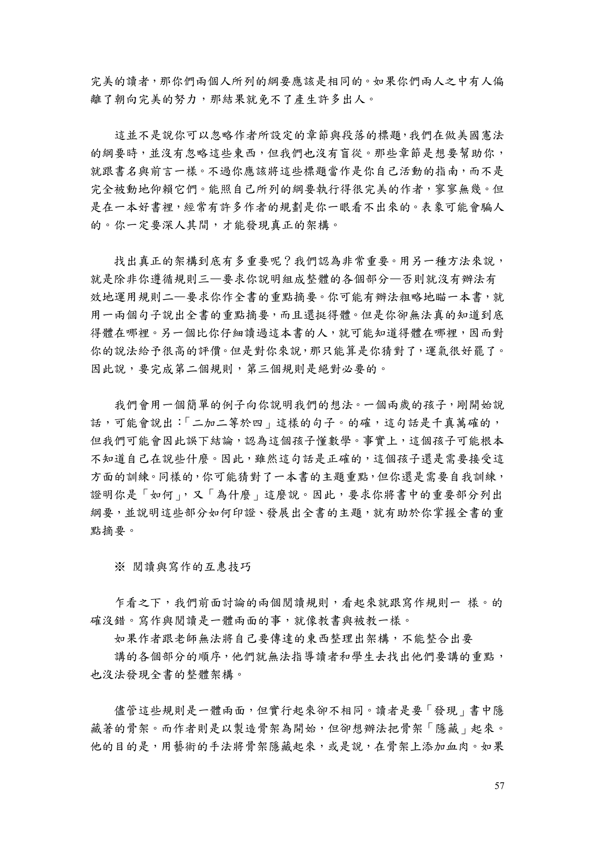 57
完美的讀者，那你們兩個人所列的綱要應該是相同的。如果你們兩人之中有人偏
離了朝向完美的努力，那結果就免不了產生許多出人。
這並不是說你可以忽略作者所設定的章節與段落的標題，我們在做美國憲法
的綱要時，並沒有忽略這些東西，但我們也沒有盲從。那些章節是想要幫助你，
就跟書名與前言一樣。不過你應該將這些標題當作是你自己活動的指南，而不是
完全被動地仰賴它們。能照自己所列的綱要執行得很完美的作者，寥寥無幾。但
是在一本好書裡，經常有許多作者的規劃是你一眼看不出來的。表象可能會騙人
的。你一定要深人其間，才能發現真正的架構。
找出真正的架構到底有多重要呢？我們認為非常重要。用另一種方法來說，
就是除非你遵循規則三—要求你說明組成整體的各個部分—否則就沒有辦法有
效地運用規則二—要求你作全書的重點摘要。你可能有辦法粗略地瞄一本書，就
用一兩個句子說出全書的重點摘要，而且還挺得體。但是你卻無法真的知道到底
得體在哪裡。另一個比你仔細讀過這本書的人，就可能知道得體在哪裡，因而對
你的說法給予很高的評價。但是對你來說，那只能算是你猜對了，運氣很好罷了。
因此說，要完成第二個規則，第三個規則是絕對必要的。
我們會用一個簡單的例子向你說明我們的想法。一個兩歲的孩子，剛開始說
話，可能會說出：「二加二等於四」這樣的句子。的確，這句話是千真萬確的，
但我們可能會因此誤下結論，認為這個孩子懂數學。事實上，這個孩子可能根本
不知道自己在說些什麼。因此，雖然這句話是正確的，這個孩子還是需要接受這
方面的訓練。同樣的，你可能猜對了一本書的主題重點，但你還是需要自我訓練，
證明你是「如何」，又「為什麼」這麼說。因此，要求你將書中的重要部分列出
綱要，並說明這些部分如何印證、發展出全書的主題，就有助於你掌握全書的重
點摘要。
※ 閱讀與寫作的互惠技巧
乍看之下，我們前面討論的兩個閱讀規則，看起來就跟寫作規則一 樣。的
確沒錯。寫作與閱讀是一體兩面的事，就像教書與被教一樣。
如果作者跟老師無法將自己要傳達的東西整理出架構，不能整合出要
講的各個部分的順序，他們就無法指導讀者和學生去找出他們要講的重點，
也沒法發現全書的整體架構。
儘管這些規則是一體兩面，但實行起來卻不相同。讀者是要「發現」書中隱
藏著的骨架。而作者則是以製造骨架為開始，但卻想辦法把骨架「隱藏」起來。
他的目的是，用藝術的手法將骨架隱藏起來，或是說，在骨架上添加血肉。如果
 