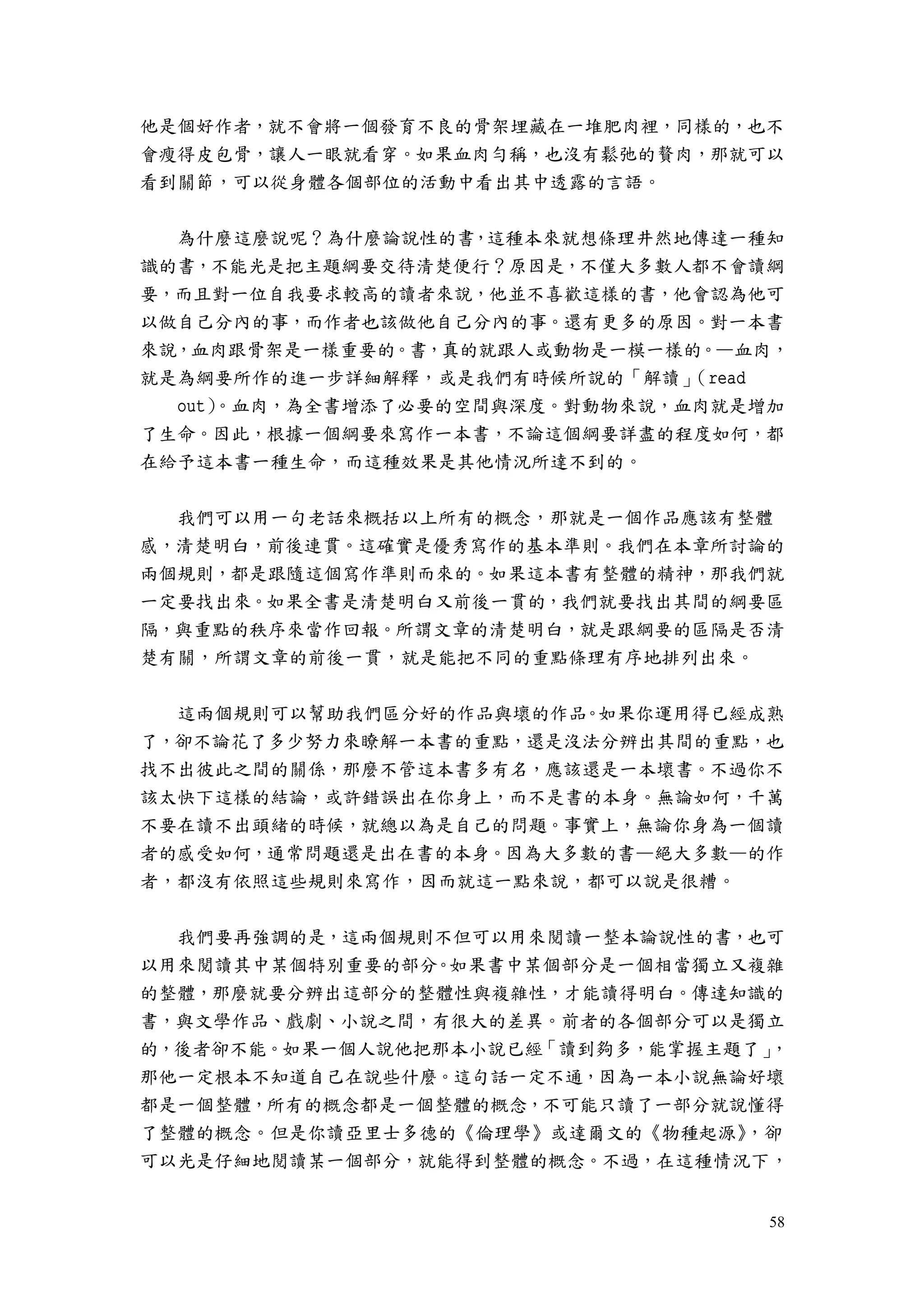 58
他是個好作者，就不會將一個發育不良的骨架埋藏在一堆肥肉裡，同樣的，也不
會瘦得皮包骨，讓人一眼就看穿。如果血肉勻稱，也沒有鬆弛的贅肉，那就可以
看到關節，可以從身體各個部位的活動中看出其中透露的言語。
為什麼這麼說呢？為什麼論說性的書，這種本來就想條理井然地傳達一種知
識的書，不能光是把主題綱要交待清楚便行？原因是，不僅大多數人都不會讀綱
要，而且對一位自我要求較高的讀者來說，他並不喜歡這樣的書，他會認為他可
以做自己分內的事，而作者也該做他自己分內的事。還有更多的原因。對一本書
來說，血肉跟骨架是一樣重要的。書，真的就跟人或動物是一模一樣的。—血肉，
就是為綱要所作的進一步詳細解釋，或是我們有時候所說的「解讀」（read
out）。血肉，為全書增添了必要的空間與深度。對動物來說，血肉就是增加
了生命。因此，根據一個綱要來寫作一本書，不論這個綱要詳盡的程度如何，都
在給予這本書一種生命，而這種效果是其他情況所達不到的。
我們可以用一句老話來概括以上所有的概念，那就是一個作品應該有整體
感，清楚明白，前後連貫。這確實是優秀寫作的基本準則。我們在本章所討論的
兩個規則，都是跟隨這個寫作準則而來的。如果這本書有整體的精神，那我們就
一定要找出來。如果全書是清楚明白又前後一貫的，我們就要找出其間的綱要區
隔，與重點的秩序來當作回報。所謂文章的清楚明白，就是跟綱要的區隔是否清
楚有關，所謂文章的前後一貫，就是能把不同的重點條理有序地排列出來。
這兩個規則可以幫助我們區分好的作品與壞的作品。如果你運用得已經成熟
了，卻不論花了多少努力來瞭解一本書的重點，還是沒法分辨出其間的重點，也
找不出彼此之間的關係，那麼不管這本書多有名，應該還是一本壞書。不過你不
該太快下這樣的結論，或許錯誤出在你身上，而不是書的本身。無論如何，千萬
不要在讀不出頭緒的時候，就總以為是自己的問題。事實上，無論你身為一個讀
者的感受如何，通常問題還是出在書的本身。因為大多數的書—絕大多數—的作
者，都沒有依照這些規則來寫作，因而就這一點來說，都可以說是很糟。
我們要再強調的是，這兩個規則不但可以用來閱讀一整本論說性的書，也可
以用來閱讀其中某個特別重要的部分。如果書中某個部分是一個相當獨立又複雜
的整體，那麼就要分辨出這部分的整體性與複雜性，才能讀得明白。傳達知識的
書，與文學作品、戲劇、小說之間，有很大的差異。前者的各個部分可以是獨立
的，後者卻不能。如果一個人說他把那本小說已經「讀到夠多，能掌握主題了」，
那他一定根本不知道自己在說些什麼。這句話一定不通，因為一本小說無論好壞
都是一個整體，所有的概念都是一個整體的概念，不可能只讀了一部分就說懂得
了整體的概念。但是你讀亞里士多德的《倫理學》或達爾文的《物種起源》，卻
可以光是仔細地閱讀某一個部分，就能得到整體的概念。不過，在這種情況下，
 