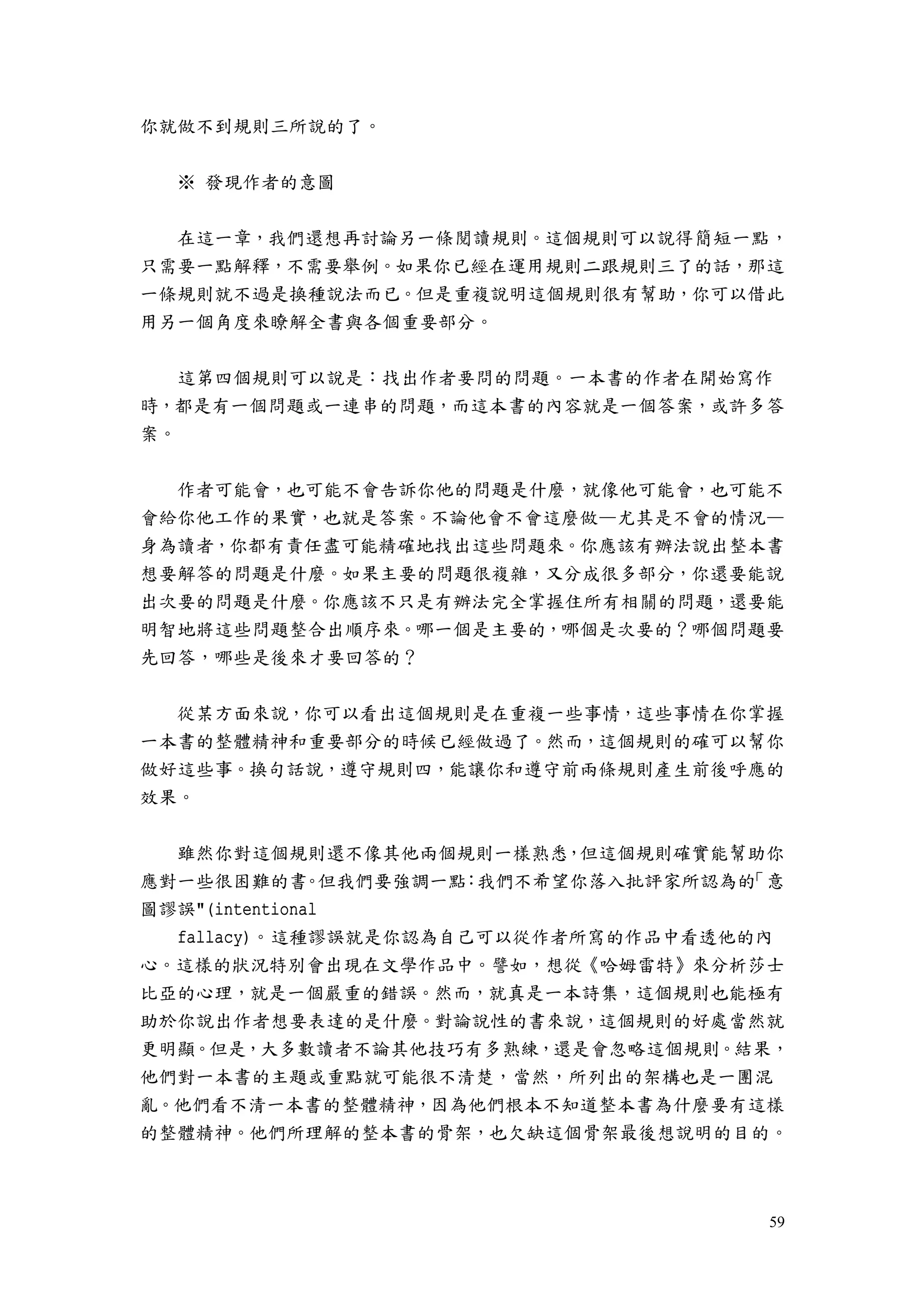 59
你就做不到規則三所說的了。
※ 發現作者的意圖
在這一章，我們還想再討論另一條閱讀規則。這個規則可以說得簡短一點，
只需要一點解釋，不需要舉例。如果你已經在運用規則二跟規則三了的話，那這
一條規則就不過是換種說法而已。但是重複說明這個規則很有幫助，你可以借此
用另一個角度來瞭解全書與各個重要部分。
這第四個規則可以說是：找出作者要問的問題。一本書的作者在開始寫作
時，都是有一個問題或一連串的問題，而這本書的內容就是一個答案，或許多答
案。
作者可能會，也可能不會告訴你他的問題是什麼，就像他可能會，也可能不
會給你他工作的果實，也就是答案。不論他會不會這麼做—尤其是不會的情況—
身為讀者，你都有責任盡可能精確地找出這些問題來。你應該有辦法說出整本書
想要解答的問題是什麼。如果主要的問題很複雜，又分成很多部分，你還要能說
出次要的問題是什麼。你應該不只是有辦法完全掌握住所有相關的問題，還要能
明智地將這些問題整合出順序來。哪一個是主要的，哪個是次要的？哪個問題要
先回答，哪些是後來才要回答的？
從某方面來說，你可以看出這個規則是在重複一些事情，這些事情在你掌握
一本書的整體精神和重要部分的時候已經做過了。然而，這個規則的確可以幫你
做好這些事。換句話說，遵守規則四，能讓你和遵守前兩條規則產生前後呼應的
效果。
雖然你對這個規則還不像其他兩個規則一樣熟悉，但這個規則確實能幫助你
應對一些很困難的書。但我們要強調一點：我們不希望你落入批評家所認為的「意
圖謬誤"(intentional
fallacy)。這種謬誤就是你認為自己可以從作者所寫的作品中看透他的內
心。這樣的狀況特別會出現在文學作品中。譬如，想從《哈姆雷特》來分析莎士
比亞的心理，就是一個嚴重的錯誤。然而，就真是一本詩集，這個規則也能極有
助於你說出作者想要表達的是什麼。對論說性的書來說，這個規則的好處當然就
更明顯。但是，大多數讀者不論其他技巧有多熟練，還是會忽略這個規則。結果，
他們對一本書的主題或重點就可能很不清楚，當然，所列出的架構也是一團混
亂。他們看不清一本書的整體精神，因為他們根本不知道整本書為什麼要有這樣
的整體精神。他們所理解的整本書的骨架，也欠缺這個骨架最後想說明的目的。
 