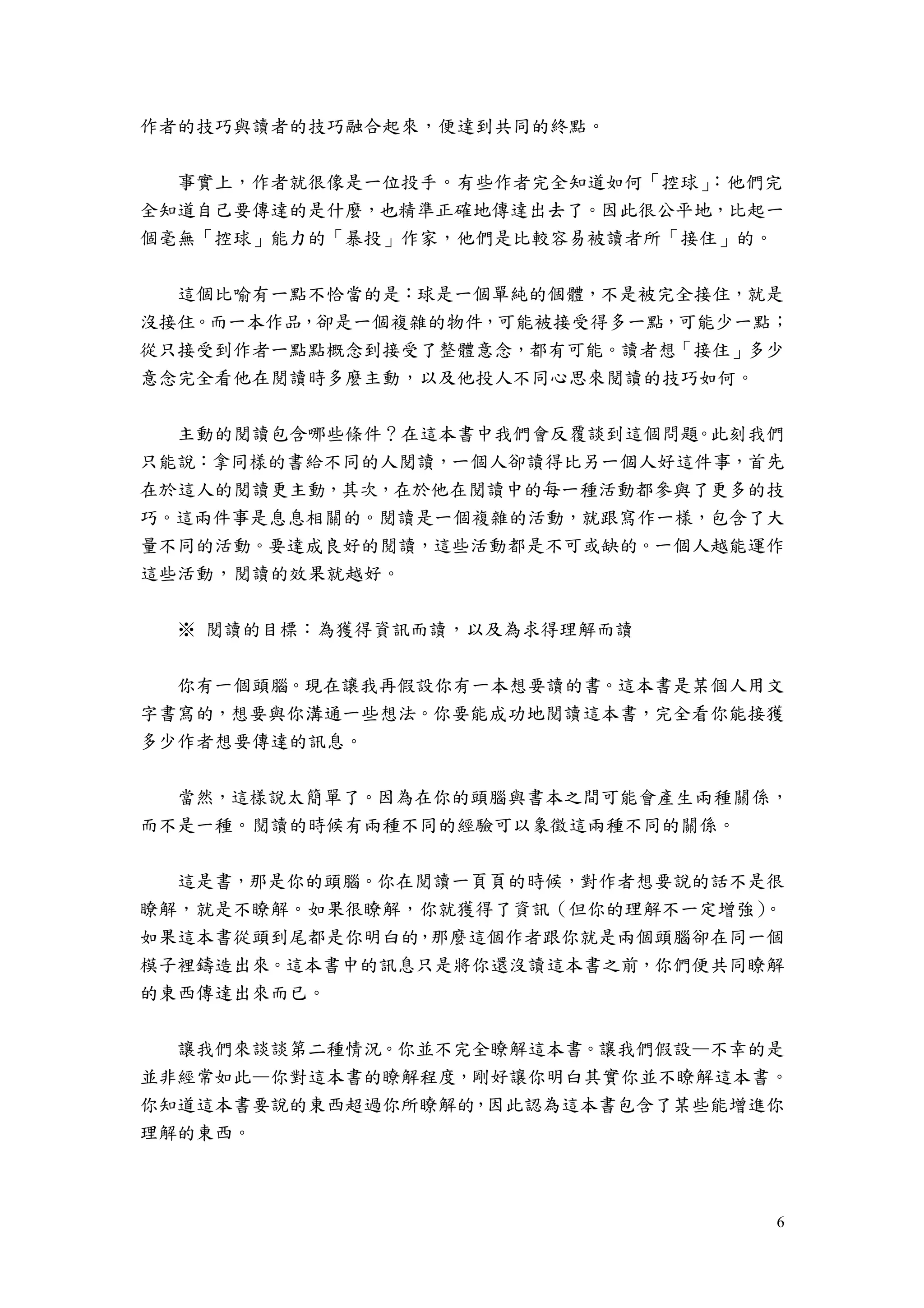 6
作者的技巧與讀者的技巧融合起來，便達到共同的終點。
事實上，作者就很像是一位投手。有些作者完全知道如何「控球」：他們完
全知道自己要傳達的是什麼，也精準正確地傳達出去了。因此很公平地，比起一
個毫無「控球」能力的「暴投」作家，他們是比較容易被讀者所「接住」的。
這個比喻有一點不恰當的是：球是一個單純的個體，不是被完全接住，就是
沒接住。而一本作品，卻是一個複雜的物件，可能被接受得多一點，可能少一點；
從只接受到作者一點點概念到接受了整體意念，都有可能。讀者想「接住」多少
意念完全看他在閱讀時多麼主動，以及他投人不同心思來閱讀的技巧如何。
主動的閱讀包含哪些條件？在這本書中我們會反覆談到這個問題。此刻我們
只能說：拿同樣的書給不同的人閱讀，一個人卻讀得比另一個人好這件事，首先
在於這人的閱讀更主動，其次，在於他在閱讀中的每一種活動都參與了更多的技
巧。這兩件事是息息相關的。閱讀是一個複雜的活動，就跟寫作一樣，包含了大
量不同的活動。要達成良好的閱讀，這些活動都是不可或缺的。一個人越能運作
這些活動，閱讀的效果就越好。
※ 閱讀的目標：為獲得資訊而讀，以及為求得理解而讀
你有一個頭腦。現在讓我再假設你有一本想要讀的書。這本書是某個人用文
字書寫的，想要與你溝通一些想法。你要能成功地閱讀這本書，完全看你能接獲
多少作者想要傳達的訊息。
當然，這樣說太簡單了。因為在你的頭腦與書本之間可能會產生兩種關係，
而不是一種。閱讀的時候有兩種不同的經驗可以象徵這兩種不同的關係。
這是書，那是你的頭腦。你在閱讀一頁頁的時候，對作者想要說的話不是很
瞭解，就是不瞭解。如果很瞭解，你就獲得了資訊（但你的理解不一定增強）。
如果這本書從頭到尾都是你明白的，那麼這個作者跟你就是兩個頭腦卻在同一個
模子裡鑄造出來。這本書中的訊息只是將你還沒讀這本書之前，你們便共同瞭解
的東西傳達出來而已。
讓我們來談談第二種情況。你並不完全瞭解這本書。讓我們假設—不幸的是
並非經常如此—你對這本書的瞭解程度，剛好讓你明白其實你並不瞭解這本書。
你知道這本書要說的東西超過你所瞭解的，因此認為這本書包含了某些能增進你
理解的東西。
 