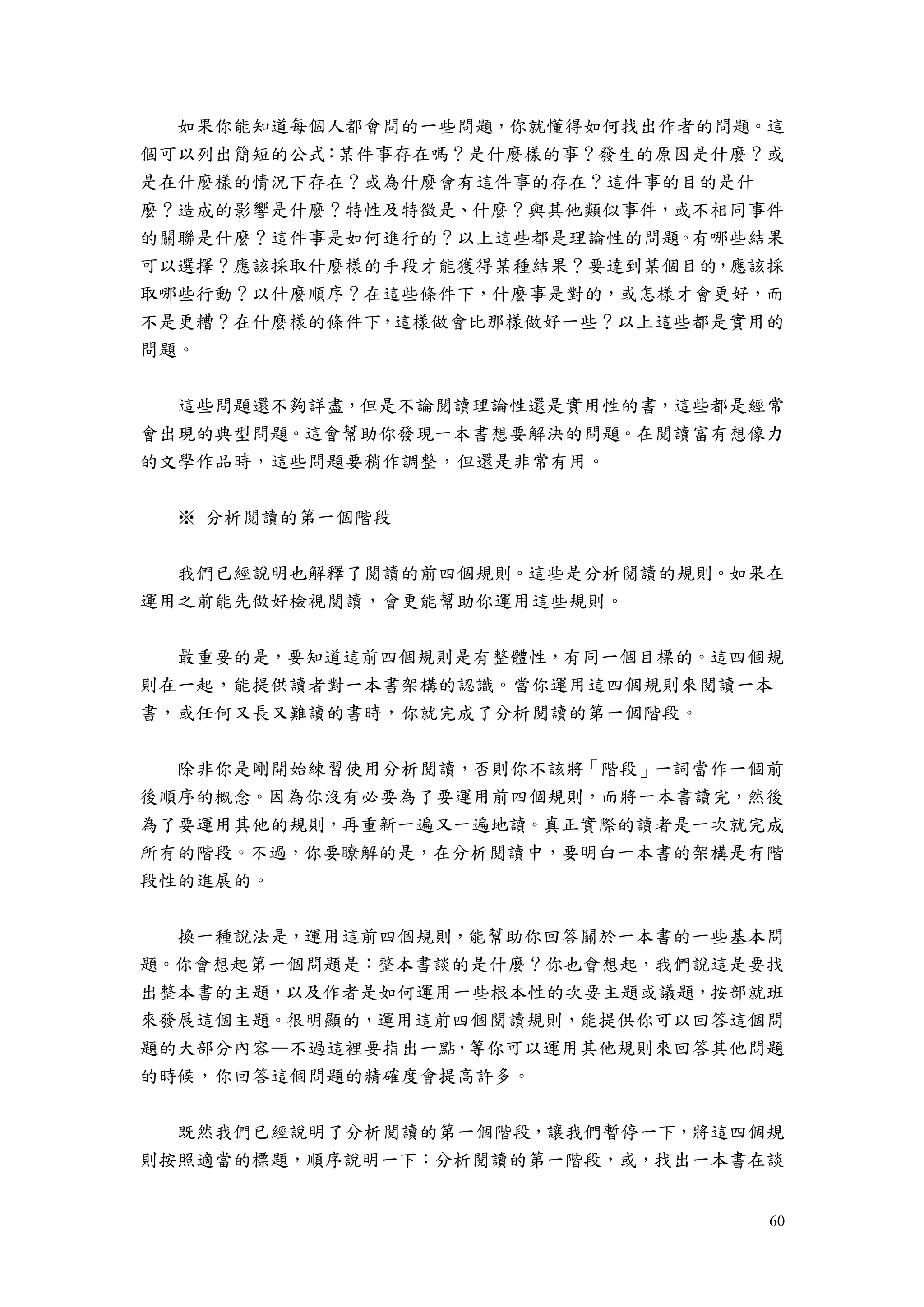 60
如果你能知道每個人都會問的一些問題，你就懂得如何找出作者的問題。這
個可以列出簡短的公式：某件事存在嗎？是什麼樣的事？發生的原因是什麼？或
是在什麼樣的情況下存在？或為什麼會有這件事的存在？這件事的目的是什
麼？造成的影響是什麼？特性及特徵是、什麼？與其他類似事件，或不相同事件
的關聯是什麼？這件事是如何進行的？以上這些都是理論性的問題。有哪些結果
可以選擇？應該採取什麼樣的手段才能獲得某種結果？要達到某個目的，應該採
取哪些行動？以什麼順序？在這些條件下，什麼事是對的，或怎樣才會更好，而
不是更糟？在什麼樣的條件下，這樣做會比那樣做好一些？以上這些都是實用的
問題。
這些問題還不夠詳盡，但是不論閱讀理論性還是實用性的書，這些都是經常
會出現的典型問題。這會幫助你發現一本書想要解決的問題。在閱讀富有想像力
的文學作品時，這些問題要稍作調整，但還是非常有用。
※ 分析閱讀的第一個階段
我們已經說明也解釋了閱讀的前四個規則。這些是分析閱讀的規則。如果在
運用之前能先做好檢視閱讀，會更能幫助你運用這些規則。
最重要的是，要知道這前四個規則是有整體性，有同一個目標的。這四個規
則在一起，能提供讀者對一本書架構的認識。當你運用這四個規則來閱讀一本
書，或任何又長又難讀的書時，你就完成了分析閱讀的第一個階段。
除非你是剛開始練習使用分析閱讀，否則你不該將「階段」一詞當作一個前
後順序的概念。因為你沒有必要為了要運用前四個規則，而將一本書讀完，然後
為了要運用其他的規則，再重新一遍又一遍地讀。真正實際的讀者是一次就完成
所有的階段。不過，你要瞭解的是，在分析閱讀中，要明白一本書的架構是有階
段性的進展的。
換一種說法是，運用這前四個規則，能幫助你回答關於一本書的一些基本問
題。你會想起第一個問題是：整本書談的是什麼？你也會想起，我們說這是要找
出整本書的主題，以及作者是如何運用一些根本性的次要主題或議題，按部就班
來發展這個主題。很明顯的，運用這前四個閱讀規則，能提供你可以回答這個問
題的大部分內容—不過這裡要指出一點，等你可以運用其他規則來回答其他問題
的時候，你回答這個問題的精確度會提高許多。
既然我們已經說明了分析閱讀的第一個階段，讓我們暫停一下，將這四個規
則按照適當的標題，順序說明一下：分析閱讀的第一階段，或，找出一本書在談
 