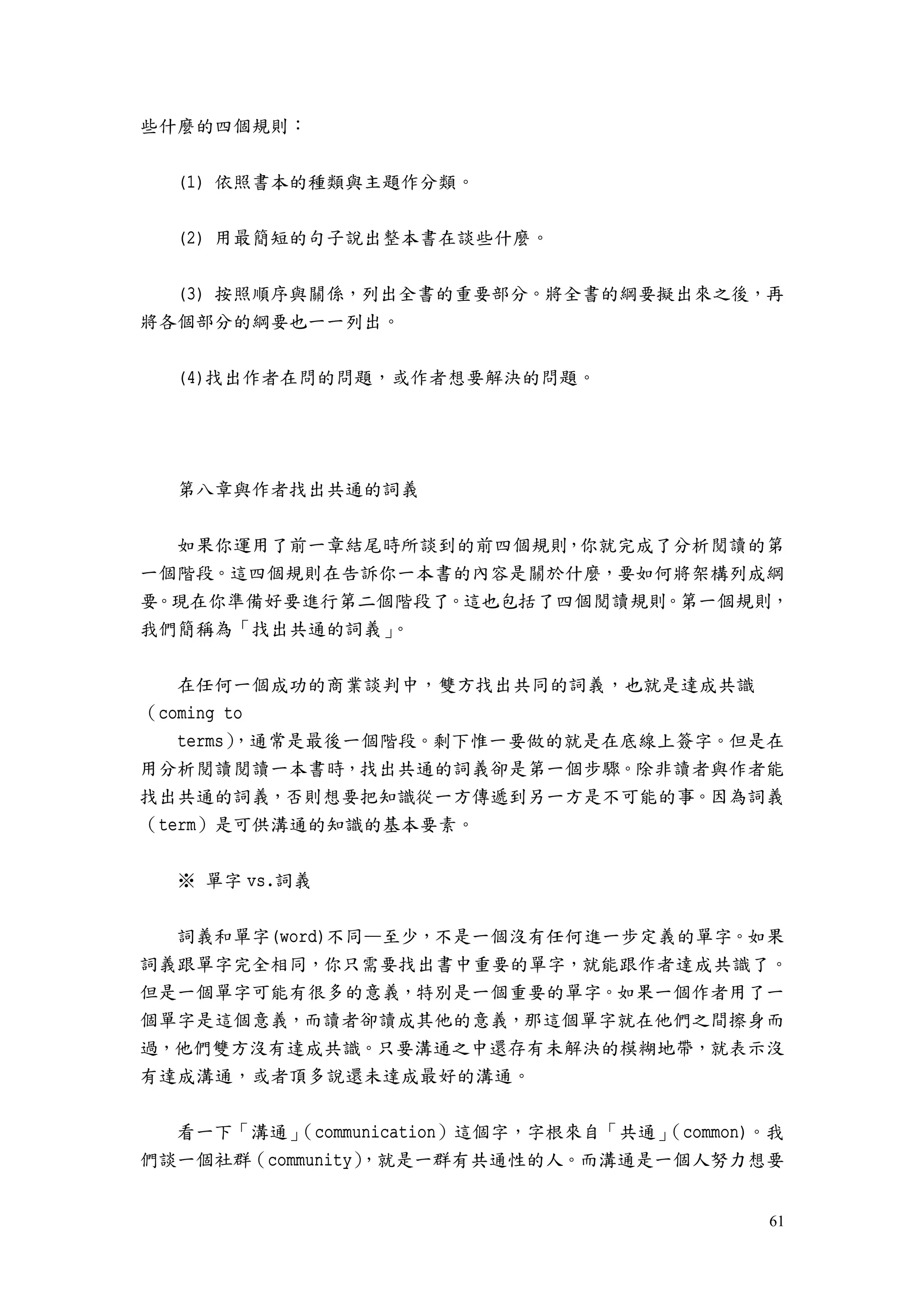 61
些什麼的四個規則：
(1) 依照書本的種類與主題作分類。
(2) 用最簡短的句子說出整本書在談些什麼。
(3) 按照順序與關係，列出全書的重要部分。將全書的綱要擬出來之後，再
將各個部分的綱要也一一列出。
(4)找出作者在問的問題，或作者想要解決的問題。
第八章與作者找出共通的詞義
如果你運用了前一章結尾時所談到的前四個規則，你就完成了分析閱讀的第
一個階段。這四個規則在告訴你一本書的內容是關於什麼，要如何將架構列成綱
要。現在你準備好要進行第二個階段了。這也包括了四個閱讀規則。第一個規則，
我們簡稱為「找出共通的詞義」。
在任何一個成功的商業談判中，雙方找出共同的詞義，也就是達成共識
（coming to
terms），通常是最後一個階段。剩下惟一要做的就是在底線上簽字。但是在
用分析閱讀閱讀一本書時，找出共通的詞義卻是第一個步驟。除非讀者與作者能
找出共通的詞義，否則想要把知識從一方傳遞到另一方是不可能的事。因為詞義
（term）是可供溝通的知識的基本要素。
※ 單字 vs.詞義
詞義和單字(word)不同—至少，不是一個沒有任何進一步定義的單字。如果
詞義跟單字完全相同，你只需要找出書中重要的單字，就能跟作者達成共識了。
但是一個單字可能有很多的意義，特別是一個重要的單字。如果一個作者用了一
個單字是這個意義，而讀者卻讀成其他的意義，那這個單字就在他們之間擦身而
過，他們雙方沒有達成共識。只要溝通之中還存有未解決的模糊地帶，就表示沒
有達成溝通，或者頂多說還未達成最好的溝通。
看一下「溝通」（communication）這個字，字根來自「共通」（common)。我
們談一個社群（community），就是一群有共通性的人。而溝通是一個人努力想要
 