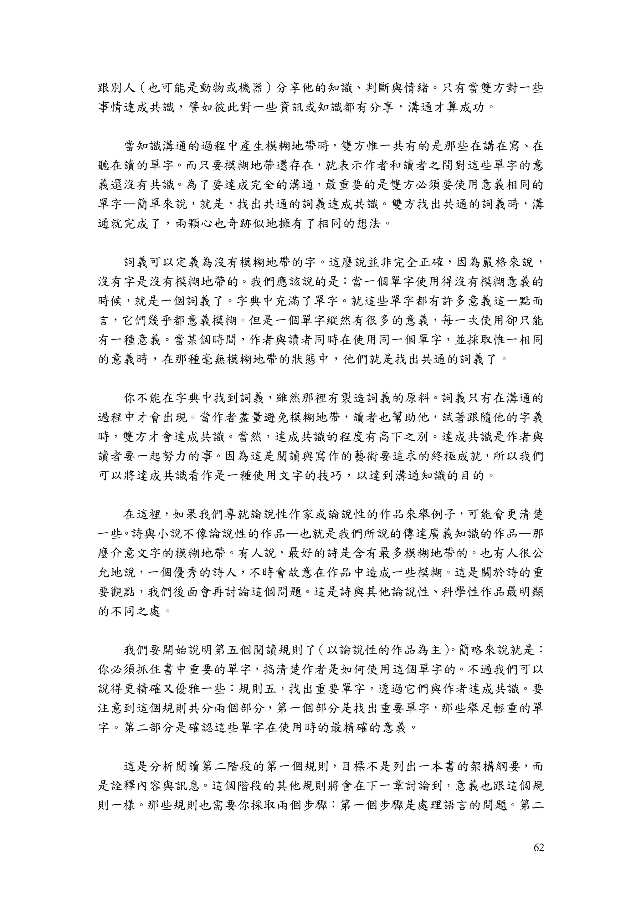 62
跟別人（也可能是動物或機器）分享他的知識、判斷與情緒。只有當雙方對一些
事情達成共識，譬如彼此對一些資訊或知識都有分享，溝通才算成功。
當知識溝通的過程中產生模糊地帶時，雙方惟一共有的是那些在講在寫、在
聽在讀的單字。而只要模糊地帶還存在，就表示作者和讀者之間對這些單字的意
義還沒有共識。為了要達成完全的溝通，最重要的是雙方必須要使用意義相同的
單字—簡單來說，就是，找出共通的詞義達成共識。雙方找出共通的詞義時，溝
通就完成了，兩顆心也奇跡似地擁有了相同的想法。
詞義可以定義為沒有模糊地帶的字。這麼說並非完全正確，因為嚴格來說，
沒有字是沒有模糊地帶的。我們應該說的是：當一個單字使用得沒有模糊意義的
時候，就是一個詞義了。字典中充滿了單字。就這些單字都有許多意義這一點而
言，它們幾乎都意義模糊。但是一個單字縱然有很多的意義，每一次使用卻只能
有一種意義。當某個時間，作者與讀者同時在使用同一個單字，並採取惟一相同
的意義時，在那種毫無模糊地帶的狀態中，他們就是找出共通的詞義了。
你不能在字典中找到詞義，雖然那裡有製造詞義的原料。詞義只有在溝通的
過程中才會出現。當作者盡量避免模糊地帶，讀者也幫助他，試著跟隨他的字義
時，雙方才會達成共識。當然，達成共識的程度有高下之別。達成共識是作者與
讀者要一起努力的事。因為這是閱讀與寫作的藝術要追求的終極成就，所以我們
可以將達成共識看作是一種使用文字的技巧，以達到溝通知識的目的。
在這裡，如果我們專就論說性作家或論說性的作品來舉例子，可能會更清楚
一些。詩與小說不像論說性的作品—也就是我們所說的傳達廣義知識的作品—那
麼介意文字的模糊地帶。有人說，最好的詩是含有最多模糊地帶的。也有人很公
允地說，一個優秀的詩人，不時會故意在作品中造成一些模糊。這是關於詩的重
要觀點，我們後面會再討論這個問題。這是詩與其他論說性、科學性作品最明顯
的不同之處。
我們要開始說明第五個閱讀規則了（以論說性的作品為主）。簡略來說就是：
你必須抓住書中重要的單字，搞清楚作者是如何使用這個單字的。不過我們可以
說得更精確又優雅一些：規則五，找出重要單字，透過它們與作者達成共識。要
注意到這個規則共分兩個部分，第一個部分是找出重要單字，那些舉足輕重的單
字。第二部分是確認這些單字在使用時的最精確的意義。
這是分析閱讀第二階段的第一個規則，目標不是列出一本書的架構綱要，而
是詮釋內容與訊息。這個階段的其他規則將會在下一章討論到，意義也跟這個規
則一樣。那些規則也需要你採取兩個步驟：第一個步驟是處理語言的問題。第二
 