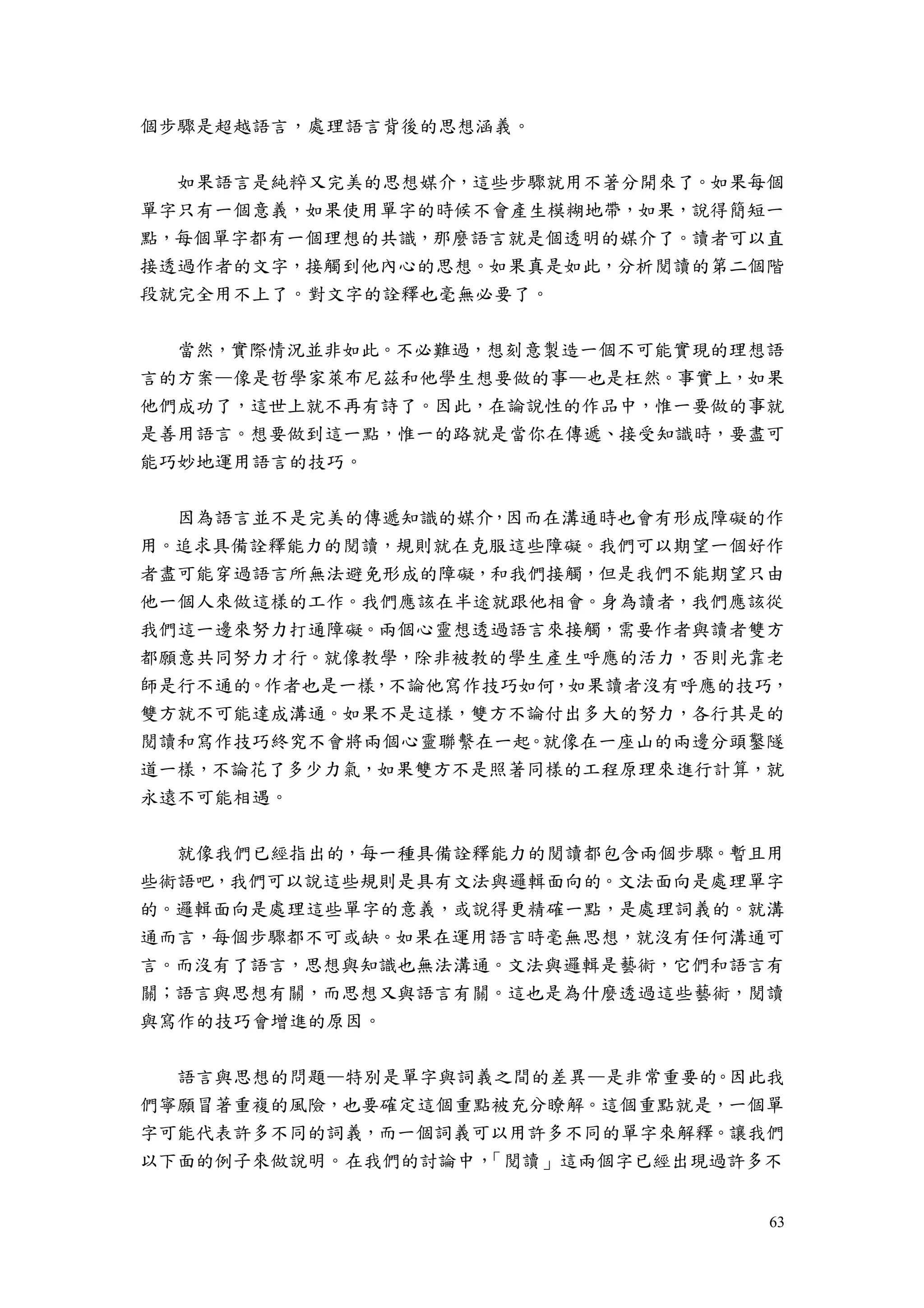 63
個步驟是超越語言，處理語言背後的思想涵義。
如果語言是純粹又完美的思想媒介，這些步驟就用不著分開來了。如果每個
單字只有一個意義，如果使用單字的時候不會產生模糊地帶，如果，說得簡短一
點，每個單字都有一個理想的共識，那麼語言就是個透明的媒介了。讀者可以直
接透過作者的文字，接觸到他內心的思想。如果真是如此，分析閱讀的第二個階
段就完全用不上了。對文字的詮釋也毫無必要了。
當然，實際情況並非如此。不必難過，想刻意製造一個不可能實現的理想語
言的方案—像是哲學家萊布尼茲和他學生想要做的事—也是枉然。事實上，如果
他們成功了，這世上就不再有詩了。因此，在論說性的作品中，惟一要做的事就
是善用語言。想要做到這一點，惟一的路就是當你在傳遞、接受知識時，要盡可
能巧妙地運用語言的技巧。
因為語言並不是完美的傳遞知識的媒介，因而在溝通時也會有形成障礙的作
用。追求具備詮釋能力的閱讀，規則就在克服這些障礙。我們可以期望一個好作
者盡可能穿過語言所無法避免形成的障礙，和我們接觸，但是我們不能期望只由
他一個人來做這樣的工作。我們應該在半途就跟他相會。身為讀者，我們應該從
我們這一邊來努力打通障礙。兩個心靈想透過語言來接觸，需要作者與讀者雙方
都願意共同努力才行。就像教學，除非被教的學生產生呼應的活力，否則光靠老
師是行不通的。作者也是一樣，不論他寫作技巧如何，如果讀者沒有呼應的技巧，
雙方就不可能達成溝通。如果不是這樣，雙方不論付出多大的努力，各行其是的
閱讀和寫作技巧終究不會將兩個心靈聯繫在一起。就像在一座山的兩邊分頭鑿隧
道一樣，不論花了多少力氣，如果雙方不是照著同樣的工程原理來進行計算，就
永遠不可能相遇。
就像我們已經指出的，每一種具備詮釋能力的閱讀都包含兩個步驟。暫且用
些術語吧，我們可以說這些規則是具有文法與邏輯面向的。文法面向是處理單字
的。邏輯面向是處理這些單字的意義，或說得更精確一點，是處理詞義的。就溝
通而言，每個步驟都不可或缺。如果在運用語言時毫無思想，就沒有任何溝通可
言。而沒有了語言，思想與知識也無法溝通。文法與邏輯是藝術，它們和語言有
關；語言與思想有關，而思想又與語言有關。這也是為什麼透過這些藝術，閱讀
與寫作的技巧會增進的原因。
語言與思想的問題—特別是單字與詞義之間的差異—是非常重要的。因此我
們寧願冒著重複的風險，也要確定這個重點被充分瞭解。這個重點就是，一個單
字可能代表許多不同的詞義，而一個詞義可以用許多不同的單字來解釋。讓我們
以下面的例子來做說明。在我們的討論中，「閱讀」這兩個字已經出現過許多不
 