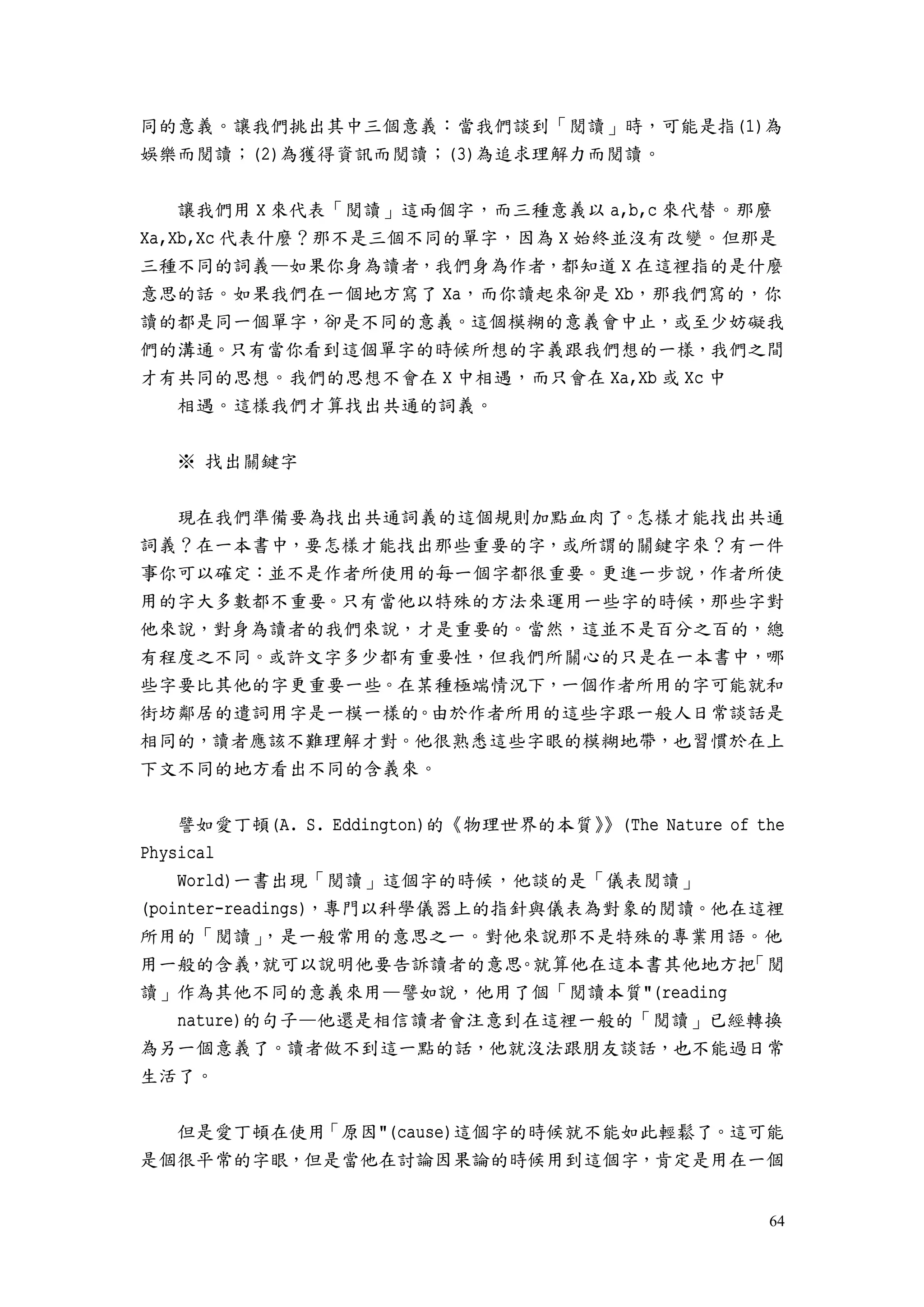 64
同的意義。讓我們挑出其中三個意義：當我們談到「閱讀」時，可能是指(1)為
娛樂而閱讀；(2)為獲得資訊而閱讀；(3)為追求理解力而閱讀。
讓我們用 X 來代表「閱讀」這兩個字，而三種意義以 a,b,c 來代替。那麼
Xa,Xb,Xc 代表什麼？那不是三個不同的單字，因為 X 始終並沒有改變。但那是
三種不同的詞義—如果你身為讀者，我們身為作者，都知道 X 在這裡指的是什麼
意思的話。如果我們在一個地方寫了 Xa，而你讀起來卻是 Xb，那我們寫的，你
讀的都是同一個單字，卻是不同的意義。這個模糊的意義會中止，或至少妨礙我
們的溝通。只有當你看到這個單字的時候所想的字義跟我們想的一樣，我們之間
才有共同的思想。我們的思想不會在 X 中相遇，而只會在 Xa,Xb 或 Xc 中
相遇。這樣我們才算找出共通的詞義。
※ 找出關鍵字
現在我們準備要為找出共通詞義的這個規則加點血肉了。怎樣才能找出共通
詞義？在一本書中，要怎樣才能找出那些重要的字，或所謂的關鍵字來？有一件
事你可以確定：並不是作者所使用的每一個字都很重要。更進一步說，作者所使
用的字大多數都不重要。只有當他以特殊的方法來運用一些字的時候，那些字對
他來說，對身為讀者的我們來說，才是重要的。當然，這並不是百分之百的，總
有程度之不同。或許文字多少都有重要性，但我們所關心的只是在一本書中，哪
些字要比其他的字更重要一些。在某種極端情況下，一個作者所用的字可能就和
街坊鄰居的遣詞用字是一模一樣的。由於作者所用的這些字跟一般人日常談話是
相同的，讀者應該不難理解才對。他很熟悉這些字眼的模糊地帶，也習慣於在上
下文不同的地方看出不同的含義來。
譬如愛丁頓(A. S. Eddington)的《物理世界的本質》》(The Nature of the
Physical
World)一書出現「閱讀」這個字的時候，他談的是「儀表閱讀」
(pointer-readings)，專門以科學儀器上的指針與儀表為對象的閱讀。他在這裡
所用的「閱讀」，是一般常用的意思之一。對他來說那不是特殊的專業用語。他
用一般的含義，就可以說明他要告訴讀者的意思。就算他在這本書其他地方把「閱
讀」作為其他不同的意義來用—譬如說，他用了個「閱讀本質"(reading
nature)的句子—他還是相信讀者會注意到在這裡一般的「閱讀」已經轉換
為另一個意義了。讀者做不到這一點的話，他就沒法跟朋友談話，也不能過日常
生活了。
但是愛丁頓在使用「原因"(cause)這個字的時候就不能如此輕鬆了。這可能
是個很平常的字眼，但是當他在討論因果論的時候用到這個字，肯定是用在一個
 