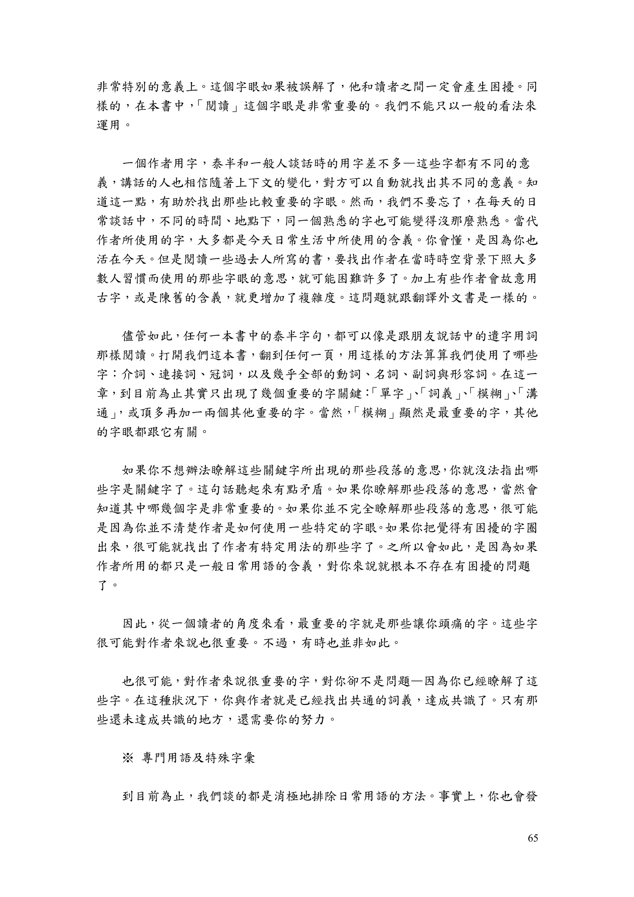 65
非常特別的意義上。這個字眼如果被誤解了，他和讀者之間一定會產生困擾。同
樣的，在本書中，「閱讀」這個字眼是非常重要的。我們不能只以一般的看法來
運用。
一個作者用字，泰半和一般人談話時的用字差不多—這些字都有不同的意
義，講話的人也相信隨著上下文的變化，對方可以自動就找出其不同的意義。知
道這一點，有助於找出那些比較重要的字眼。然而，我們不要忘了，在每天的日
常談話中，不同的時間、地點下，同一個熟悉的字也可能變得沒那麼熟悉。當代
作者所使用的字，大多都是今天日常生活中所使用的含義。你會懂，是因為你也
活在今天。但是閱讀一些過去人所寫的書，要找出作者在當時時空背景下照大多
數人習慣而使用的那些字眼的意思，就可能困難許多了。加上有些作者會故意用
古字，或是陳舊的含義，就更增加了複雜度。這問題就跟翻譯外文書是一樣的。
儘管如此，任何一本書中的泰半字句，都可以像是跟朋友說話中的遣字用詞
那樣閱讀。打開我們這本書，翻到任何一頁，用這樣的方法算算我們使用了哪些
字：介詞、連接詞、冠詞，以及幾乎全部的動詞、名詞、副詞與形容詞。在這一
章，到目前為止其實只出現了幾個重要的字關鍵：「單字」、「詞義」、「模糊」、「溝
通」，或頂多再加一兩個其他重要的字。當然，「模糊」顯然是最重要的字，其他
的字眼都跟它有關。
如果你不想辦法瞭解這些關鍵字所出現的那些段落的意思，你就沒法指出哪
些字是關鍵字了。這句話聽起來有點矛盾。如果你瞭解那些段落的意思，當然會
知道其中哪幾個字是非常重要的。如果你並不完全瞭解那些段落的意思，很可能
是因為你並不清楚作者是如何使用一些特定的字眼。如果你把覺得有困擾的字圈
出來，很可能就找出了作者有特定用法的那些字了。之所以會如此，是因為如果
作者所用的都只是一般日常用語的含義，對你來說就根本不存在有困擾的問題
了。
因此，從一個讀者的角度來看，最重要的字就是那些讓你頭痛的字。這些字
很可能對作者來說也很重要。不過，有時也並非如此。
也很可能，對作者來說很重要的字，對你卻不是問題—因為你已經瞭解了這
些字。在這種狀況下，你與作者就是已經找出共通的詞義，達成共識了。只有那
些還未達成共識的地方，還需要你的努力。
※ 專門用語及特殊字彙
到目前為止，我們談的都是消極地排除日常用語的方法。事實上，你也會發
 