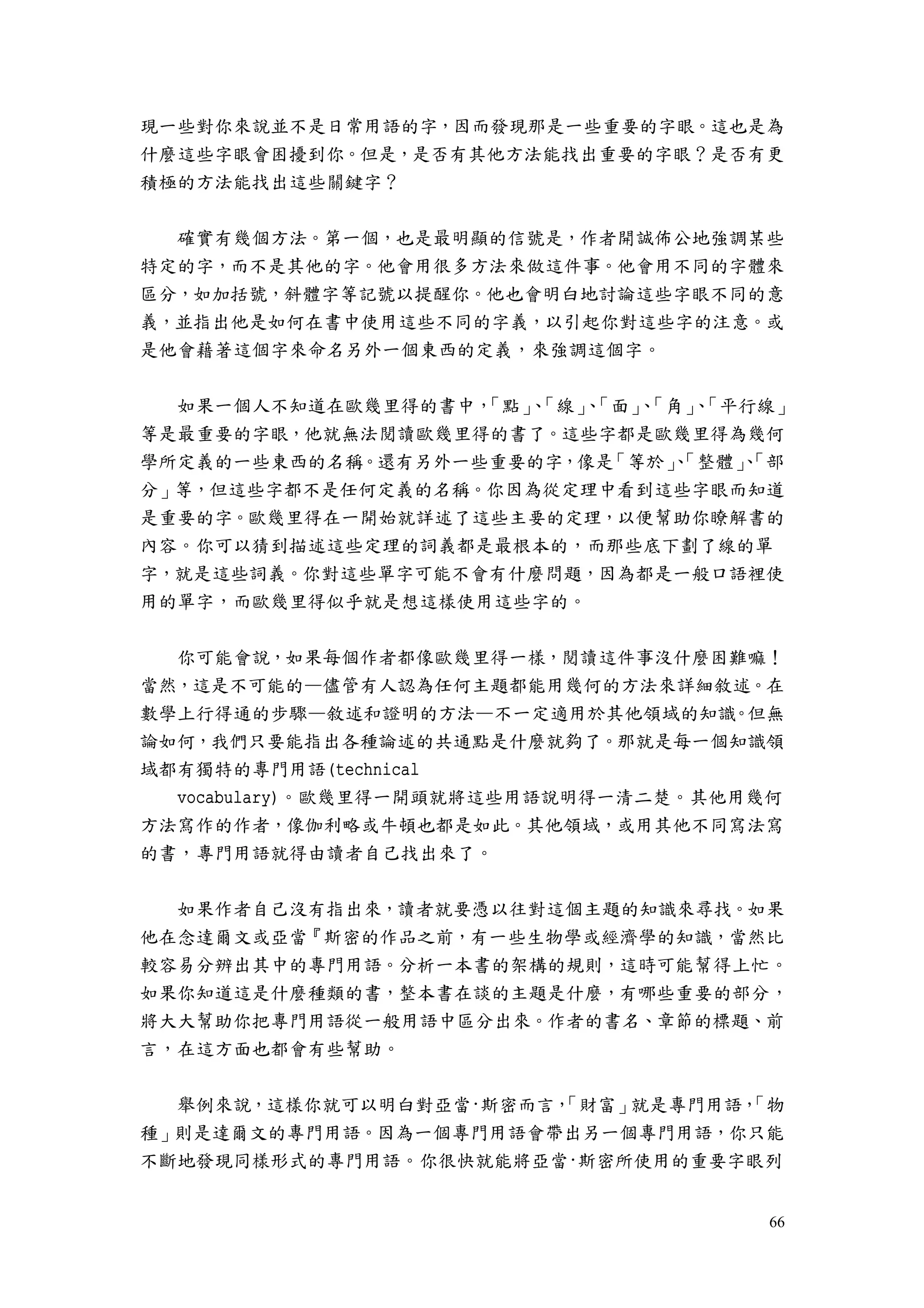 66
現一些對你來說並不是日常用語的字，因而發現那是一些重要的字眼。這也是為
什麼這些字眼會困擾到你。但是，是否有其他方法能找出重要的字眼？是否有更
積極的方法能找出這些關鍵字？
確實有幾個方法。第一個，也是最明顯的信號是，作者開誠佈公地強調某些
特定的字，而不是其他的字。他會用很多方法來做這件事。他會用不同的字體來
區分，如加括號，斜體字等記號以提醒你。他也會明白地討論這些字眼不同的意
義，並指出他是如何在書中使用這些不同的字義，以引起你對這些字的注意。或
是他會藉著這個字來命名另外一個東西的定義，來強調這個字。
如果一個人不知道在歐幾里得的書中，「點」、「線」、「面」、「角」、「平行線」
等是最重要的字眼，他就無法閱讀歐幾里得的書了。這些字都是歐幾里得為幾何
學所定義的一些東西的名稱。還有另外一些重要的字，像是「等於」、「整體」、「部
分」等，但這些字都不是任何定義的名稱。你因為從定理中看到這些字眼而知道
是重要的字。歐幾里得在一開始就詳述了這些主要的定理，以便幫助你瞭解書的
內容。你可以猜到描述這些定理的詞義都是最根本的，而那些底下劃了線的單
字，就是這些詞義。你對這些單字可能不會有什麼問題，因為都是一般口語裡使
用的單字，而歐幾里得似乎就是想這樣使用這些字的。
你可能會說，如果每個作者都像歐幾里得一樣，閱讀這件事沒什麼困難嘛！
當然，這是不可能的—儘管有人認為任何主題都能用幾何的方法來詳細敘述。在
數學上行得通的步驟—敘述和證明的方法—不一定適用於其他領域的知識。但無
論如何，我們只要能指出各種論述的共通點是什麼就夠了。那就是每一個知識領
域都有獨特的專門用語(technical
vocabulary)。歐幾里得一開頭就將這些用語說明得一清二楚。其他用幾何
方法寫作的作者，像伽利略或牛頓也都是如此。其他領域，或用其他不同寫法寫
的書，專門用語就得由讀者自己找出來了。
如果作者自己沒有指出來，讀者就要憑以往對這個主題的知識來尋找。如果
他在念達爾文或亞當『斯密的作品之前，有一些生物學或經濟學的知識，當然比
較容易分辨出其中的專門用語。分析一本書的架構的規則，這時可能幫得上忙。
如果你知道這是什麼種類的書，整本書在談的主題是什麼，有哪些重要的部分，
將大大幫助你把專門用語從一般用語中區分出來。作者的書名、章節的標題、前
言，在這方面也都會有些幫助。
舉例來說，這樣你就可以明白對亞當·斯密而言，「財富」就是專門用語，「物
種」則是達爾文的專門用語。因為一個專門用語會帶出另一個專門用語，你只能
不斷地發現同樣形式的專門用語。你很快就能將亞當·斯密所使用的重要字眼列
 