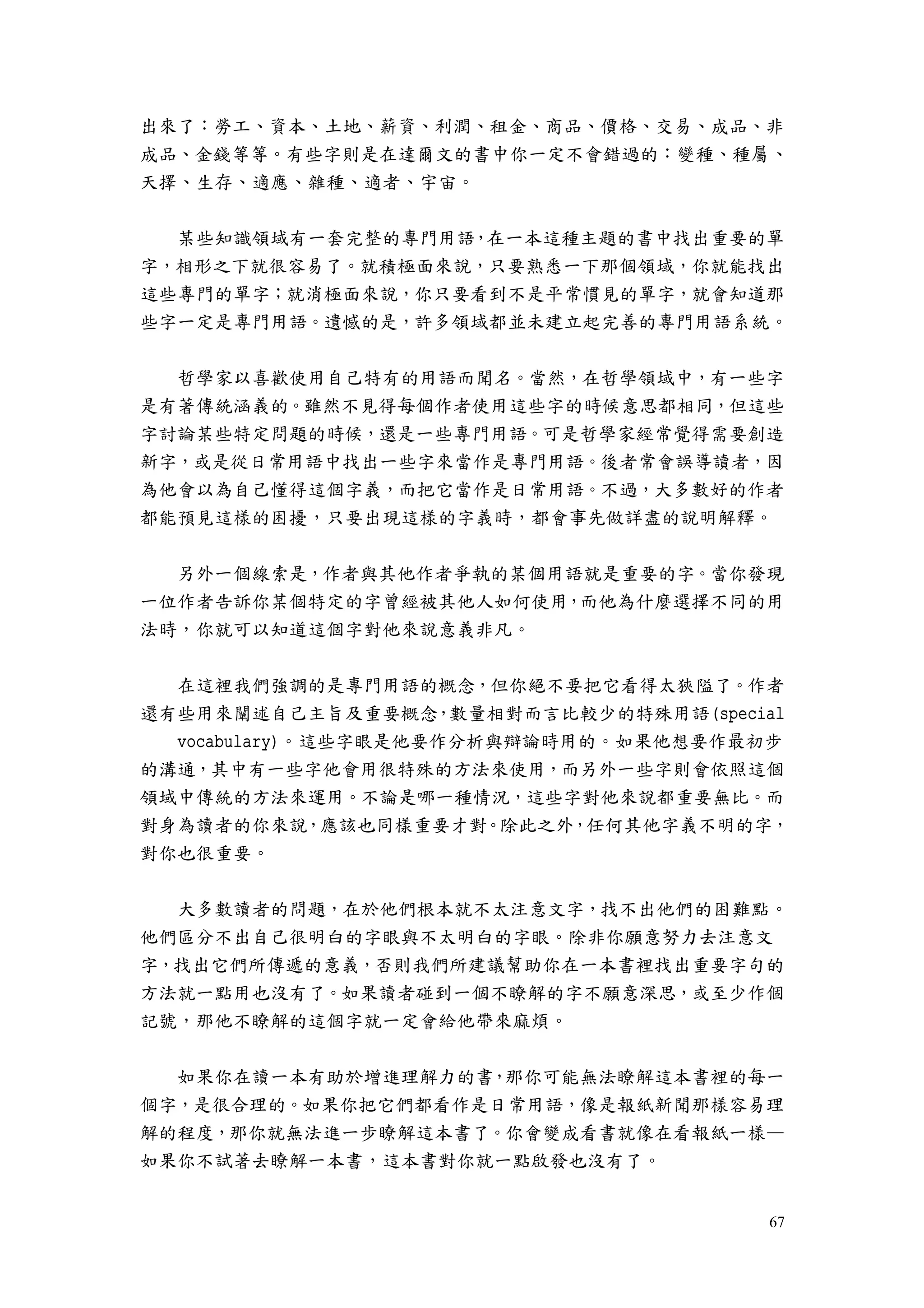 67
出來了：勞工、資本、土地、薪資、利潤、租金、商品、價格、交易、成品、非
成品、金錢等等。有些字則是在達爾文的書中你一定不會錯過的：變種、種屬、
天擇、生存、適應、雜種、適者、宇宙。
某些知識領域有一套完整的專門用語，在一本這種主題的書中找出重要的單
字，相形之下就很容易了。就積極面來說，只要熟悉一下那個領域，你就能找出
這些專門的單字；就消極面來說，你只要看到不是平常慣見的單字，就會知道那
些字一定是專門用語。遺憾的是，許多領域都並未建立起完善的專門用語系統。
哲學家以喜歡使用自己特有的用語而聞名。當然，在哲學領域中，有一些字
是有著傳統涵義的。雖然不見得每個作者使用這些字的時候意思都相同，但這些
字討論某些特定問題的時候，還是一些專門用語。可是哲學家經常覺得需要創造
新字，或是從日常用語中找出一些字來當作是專門用語。後者常會誤導讀者，因
為他會以為自己懂得這個字義，而把它當作是日常用語。不過，大多數好的作者
都能預見這樣的困擾，只要出現這樣的字義時，都會事先做詳盡的說明解釋。
另外一個線索是，作者與其他作者爭執的某個用語就是重要的字。當你發現
一位作者告訴你某個特定的字曾經被其他人如何使用，而他為什麼選擇不同的用
法時，你就可以知道這個字對他來說意義非凡。
在這裡我們強調的是專門用語的概念，但你絕不要把它看得太狹隘了。作者
還有些用來闡述自己主旨及重要概念，數量相對而言比較少的特殊用語(special
vocabulary)。這些字眼是他要作分析與辯論時用的。如果他想要作最初步
的溝通，其中有一些字他會用很特殊的方法來使用，而另外一些字則會依照這個
領域中傳統的方法來運用。不論是哪一種情況，這些字對他來說都重要無比。而
對身為讀者的你來說，應該也同樣重要才對。除此之外，任何其他字義不明的字，
對你也很重要。
大多數讀者的問題，在於他們根本就不太注意文字，找不出他們的困難點。
他們區分不出自己很明白的字眼與不太明白的字眼。除非你願意努力去注意文
字，找出它們所傳遞的意義，否則我們所建議幫助你在一本書裡找出重要字句的
方法就一點用也沒有了。如果讀者碰到一個不瞭解的字不願意深思，或至少作個
記號，那他不瞭解的這個字就一定會給他帶來麻煩。
如果你在讀一本有助於增進理解力的書，那你可能無法瞭解這本書裡的每一
個字，是很合理的。如果你把它們都看作是日常用語，像是報紙新聞那樣容易理
解的程度，那你就無法進一步瞭解這本書了。你會變成看書就像在看報紙一樣—
如果你不試著去瞭解一本書，這本書對你就一點啟發也沒有了。
 