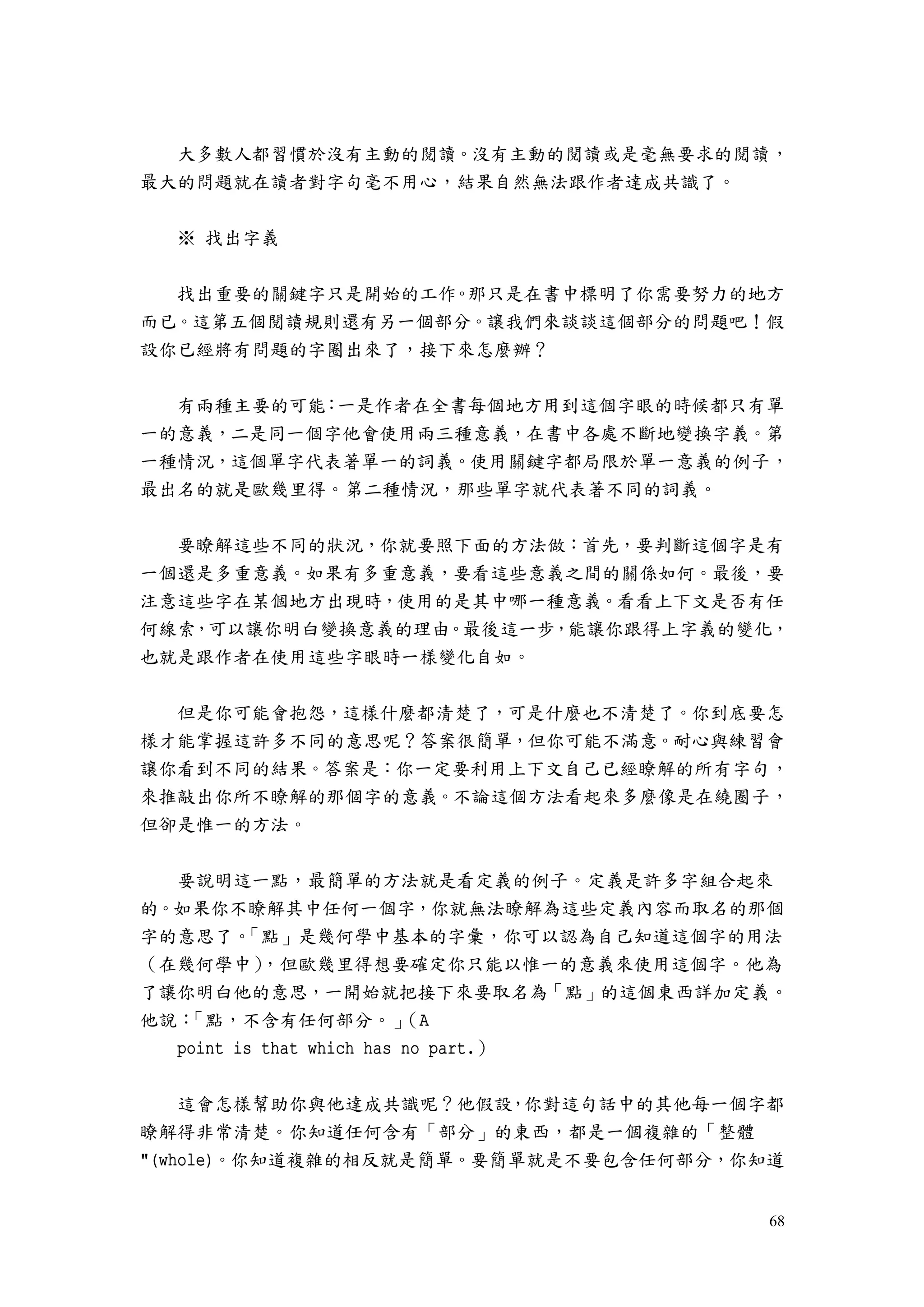68
大多數人都習慣於沒有主動的閱讀。沒有主動的閱讀或是毫無要求的閱讀，
最大的問題就在讀者對字句毫不用心，結果自然無法跟作者達成共識了。
※ 找出字義
找出重要的關鍵字只是開始的工作。那只是在書中標明了你需要努力的地方
而已。這第五個閱讀規則還有另一個部分。讓我們來談談這個部分的問題吧！假
設你已經將有問題的字圈出來了，接下來怎麼辦？
有兩種主要的可能：一是作者在全書每個地方用到這個字眼的時候都只有單
一的意義，二是同一個字他會使用兩三種意義，在書中各處不斷地變換字義。第
一種情況，這個單字代表著單一的詞義。使用關鍵字都局限於單一意義的例子，
最出名的就是歐幾里得。第二種情況，那些單字就代表著不同的詞義。
要瞭解這些不同的狀況，你就要照下面的方法做：首先，要判斷這個字是有
一個還是多重意義。如果有多重意義，要看這些意義之間的關係如何。最後，要
注意這些字在某個地方出現時，使用的是其中哪一種意義。看看上下文是否有任
何線索，可以讓你明白變換意義的理由。最後這一步，能讓你跟得上字義的變化，
也就是跟作者在使用這些字眼時一樣變化自如。
但是你可能會抱怨，這樣什麼都清楚了，可是什麼也不清楚了。你到底要怎
樣才能掌握這許多不同的意思呢？答案很簡單，但你可能不滿意。耐心與練習會
讓你看到不同的結果。答案是：你一定要利用上下文自己已經瞭解的所有字句，
來推敲出你所不瞭解的那個字的意義。不論這個方法看起來多麼像是在繞圈子，
但卻是惟一的方法。
要說明這一點，最簡單的方法就是看定義的例子。定義是許多字組合起來
的。如果你不瞭解其中任何一個字，你就無法瞭解為這些定義內容而取名的那個
字的意思了。「點」是幾何學中基本的字彙，你可以認為自己知道這個字的用法
（在幾何學中），但歐幾里得想要確定你只能以惟一的意義來使用這個字。他為
了讓你明白他的意思，一開始就把接下來要取名為「點」的這個東西詳加定義。
他說：「點，不含有任何部分。」（A
point is that which has no part.）
這會怎樣幫助你與他達成共識呢？他假設，你對這句話中的其他每一個字都
瞭解得非常清楚。你知道任何含有「部分」的東西，都是一個複雜的「整體
"(whole)。你知道複雜的相反就是簡單。要簡單就是不要包含任何部分，你知道
 