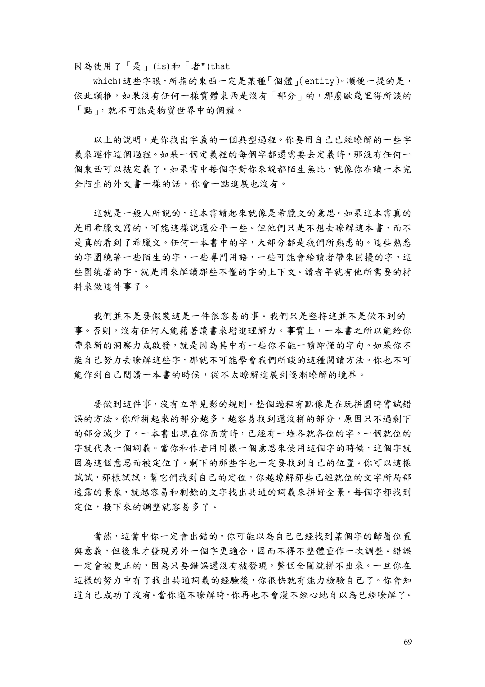69
因為使用了「是」(is)和「者"(that
which)這些字眼，所指的東西一定是某種「個體」（entity）。順便一提的是，
依此類推，如果沒有任何一樣實體東西是沒有「部分」的，那麼歐幾里得所談的
「點」，就不可能是物質世界中的個體。
以上的說明，是你找出字義的一個典型過程。你要用自己已經瞭解的一些字
義來運作這個過程。如果一個定義裡的每個字都還需要去定義時，那沒有任何一
個東西可以被定義了。如果書中每個字對你來說都陌生無比，就像你在讀一本完
全陌生的外文書一樣的話，你會一點進展也沒有。
這就是一般人所說的，這本書讀起來就像是希臘文的意思。如果這本書真的
是用希臘文寫的，可能這樣說還公平一些。但他們只是不想去瞭解這本書，而不
是真的看到了希臘文。任何一本書中的字，大部分都是我們所熟悉的。這些熟悉
的字圍繞著一些陌生的字，一些專門用語，一些可能會給讀者帶來困擾的字。這
些圍繞著的字，就是用來解讀那些不懂的字的上下文。讀者早就有他所需要的材
料來做這件事了。
我們並不是要假裝這是一件很容易的事。我們只是堅持這並不是做不到的
事。否則，沒有任何人能藉著讀書來增進理解力。事實上，一本書之所以能給你
帶來新的洞察力或啟發，就是因為其中有一些你不能一讀即懂的字句。如果你不
能自己努力去瞭解這些字，那就不可能學會我們所談的這種閱讀方法。你也不可
能作到自己閱讀一本書的時候，從不太瞭解進展到逐漸瞭解的境界。
要做到這件事，沒有立竿見影的規則。整個過程有點像是在玩拼圖時嘗試錯
誤的方法。你所拼起來的部分越多，越容易找到還沒拼的部分，原因只不過剩下
的部分減少了。一本書出現在你面前時，已經有一堆各就各位的字。一個就位的
字就代表一個詞義。當你和作者用同樣一個意思來使用這個字的時候，這個字就
因為這個意思而被定位了。剩下的那些字也一定要找到自己的位置。你可以這樣
試試，那樣試試，幫它們找到自己的定位。你越瞭解那些已經就位的文字所局部
透露的景象，就越容易和剩餘的文字找出共通的詞義來拼好全景。每個字都找到
定位，接下來的調整就容易多了。
當然，這當中你一定會出錯的。你可能以為自己已經找到某個字的歸屬位置
與意義，但後來才發現另外一個字更適合，因而不得不整體重作一次調整。錯誤
一定會被更正的，因為只要錯誤還沒有被發現，整個全圖就拼不出來。一旦你在
這樣的努力中有了找出共通詞義的經驗後，你很快就有能力檢驗自己了。你會知
道自己成功了沒有。當你還不瞭解時，你再也不會漫不經心地自以為已經瞭解了。
 
