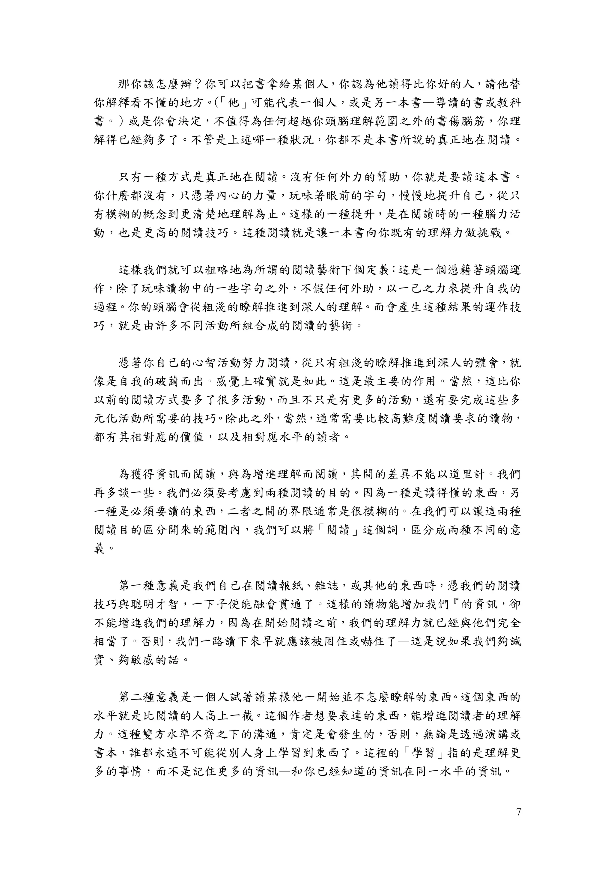 7
那你該怎麼辦？你可以把書拿給某個人，你認為他讀得比你好的人，請他替
你解釋看不懂的地方。（「他」可能代表一個人，或是另一本書—導讀的書或教科
書。）或是你會決定，不值得為任何超越你頭腦理解範圍之外的書傷腦筋，你理
解得已經夠多了。不管是上述哪一種狀況，你都不是本書所說的真正地在閱讀。
只有一種方式是真正地在閱讀。沒有任何外力的幫助，你就是要讀這本書。
你什麼都沒有，只憑著內心的力量，玩味著眼前的字句，慢慢地提升自己，從只
有模糊的概念到更清楚地理解為止。這樣的一種提升，是在閱讀時的一種腦力活
動，也是更高的閱讀技巧。這種閱讀就是讓一本書向你既有的理解力做挑戰。
這樣我們就可以粗略地為所謂的閱讀藝術下個定義：這是一個憑藉著頭腦運
作，除了玩味讀物中的一些字句之外，不假任何外助，以一己之力來提升自我的
過程。你的頭腦會從粗淺的瞭解推進到深人的理解。而會產生這種結果的運作技
巧，就是由許多不同活動所組合成的閱讀的藝術。
憑著你自己的心智活動努力閱讀，從只有粗淺的瞭解推進到深人的體會，就
像是自我的破繭而出。感覺上確實就是如此。這是最主要的作用。當然，這比你
以前的閱讀方式要多了很多活動，而且不只是有更多的活動，還有要完成這些多
元化活動所需要的技巧。除此之外，當然，通常需要比較高難度閱讀要求的讀物，
都有其相對應的價值，以及相對應水平的讀者。
為獲得資訊而閱讀，與為增進理解而閱讀，其間的差異不能以道里計。我們
再多談一些。我們必須要考慮到兩種閱讀的目的。因為一種是讀得懂的東西，另
一種是必須要讀的東西，二者之間的界限通常是很模糊的。在我們可以讓這兩種
閱讀目的區分開來的範圍內，我們可以將「閱讀」這個詞，區分成兩種不同的意
義。
第一種意義是我們自己在閱讀報紙、雜誌，或其他的東西時，憑我們的閱讀
技巧與聰明才智，一下子便能融會貫通了。這樣的讀物能增加我們『的資訊，卻
不能增進我們的理解力，因為在開始閱讀之前，我們的理解力就已經與他們完全
相當了。否則，我們一路讀下來早就應該被困住或嚇住了—這是說如果我們夠誠
實、夠敏感的話。
第二種意義是一個人試著讀某樣他一開始並不怎麼瞭解的東西。這個東西的
水平就是比閱讀的人高上一截。這個作者想要表達的東西，能增進閱讀者的理解
力。這種雙方水準不齊之下的溝通，肯定是會發生的，否則，無論是透過演講或
書本，誰都永遠不可能從別人身上學習到東西了。這裡的「學習」指的是理解更
多的事情，而不是記住更多的資訊—和你已經知道的資訊在同一水平的資訊。
 