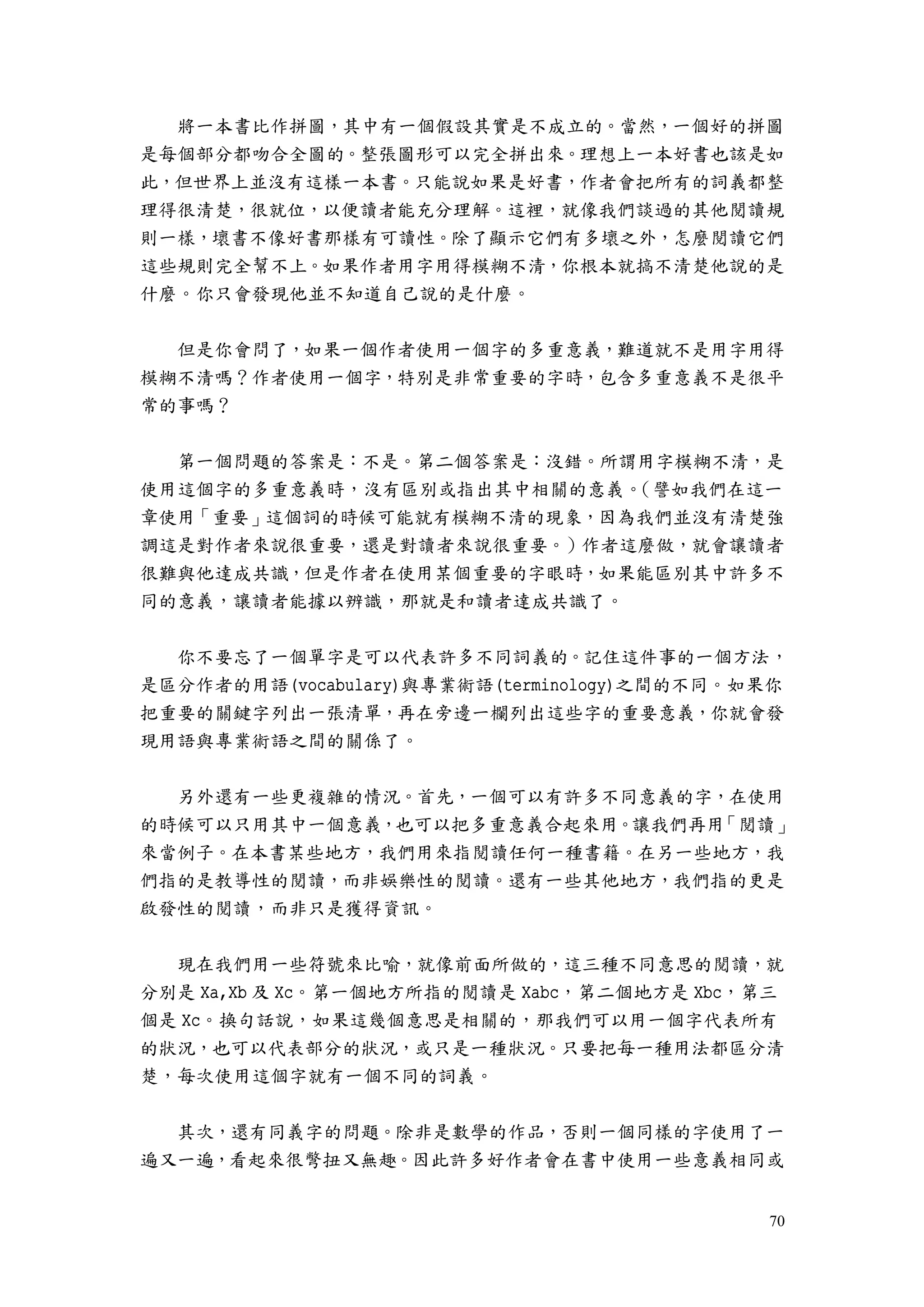 70
將一本書比作拼圖，其中有一個假設其實是不成立的。當然，一個好的拼圖
是每個部分都吻合全圖的。整張圖形可以完全拼出來。理想上一本好書也該是如
此，但世界上並沒有這樣一本書。只能說如果是好書，作者會把所有的詞義都整
理得很清楚，很就位，以便讀者能充分理解。這裡，就像我們談過的其他閱讀規
則一樣，壞書不像好書那樣有可讀性。除了顯示它們有多壞之外，怎麼閱讀它們
這些規則完全幫不上。如果作者用字用得模糊不清，你根本就搞不清楚他說的是
什麼。你只會發現他並不知道自己說的是什麼。
但是你會問了，如果一個作者使用一個字的多重意義，難道就不是用字用得
模糊不清嗎？作者使用一個字，特別是非常重要的字時，包含多重意義不是很平
常的事嗎？
第一個問題的答案是：不是。第二個答案是：沒錯。所謂用字模糊不清，是
使用這個字的多重意義時，沒有區別或指出其中相關的意義。（譬如我們在這一
章使用「重要」這個詞的時候可能就有模糊不清的現象，因為我們並沒有清楚強
調這是對作者來說很重要，還是對讀者來說很重要。）作者這麼做，就會讓讀者
很難與他達成共識，但是作者在使用某個重要的字眼時，如果能區別其中許多不
同的意義，讓讀者能據以辨識，那就是和讀者達成共識了。
你不要忘了一個單字是可以代表許多不同詞義的。記住這件事的一個方法，
是區分作者的用語(vocabulary)與專業術語(terminology)之間的不同。如果你
把重要的關鍵字列出一張清單，再在旁邊一欄列出這些字的重要意義，你就會發
現用語與專業術語之間的關係了。
另外還有一些更複雜的情況。首先，一個可以有許多不同意義的字，在使用
的時候可以只用其中一個意義，也可以把多重意義合起來用。讓我們再用「閱讀」
來當例子。在本書某些地方，我們用來指閱讀任何一種書籍。在另一些地方，我
們指的是教導性的閱讀，而非娛樂性的閱讀。還有一些其他地方，我們指的更是
啟發性的閱讀，而非只是獲得資訊。
現在我們用一些符號來比喻，就像前面所做的，這三種不同意思的閱讀，就
分別是 Xa,Xb 及 Xc。第一個地方所指的閱讀是 Xabc，第二個地方是 Xbc，第三
個是 Xc。換句話說，如果這幾個意思是相關的，那我們可以用一個字代表所有
的狀況，也可以代表部分的狀況，或只是一種狀況。只要把每一種用法都區分清
楚，每次使用這個字就有一個不同的詞義。
其次，還有同義字的問題。除非是數學的作品，否則一個同樣的字使用了一
遍又一遍，看起來很彆扭又無趣。因此許多好作者會在書中使用一些意義相同或
 