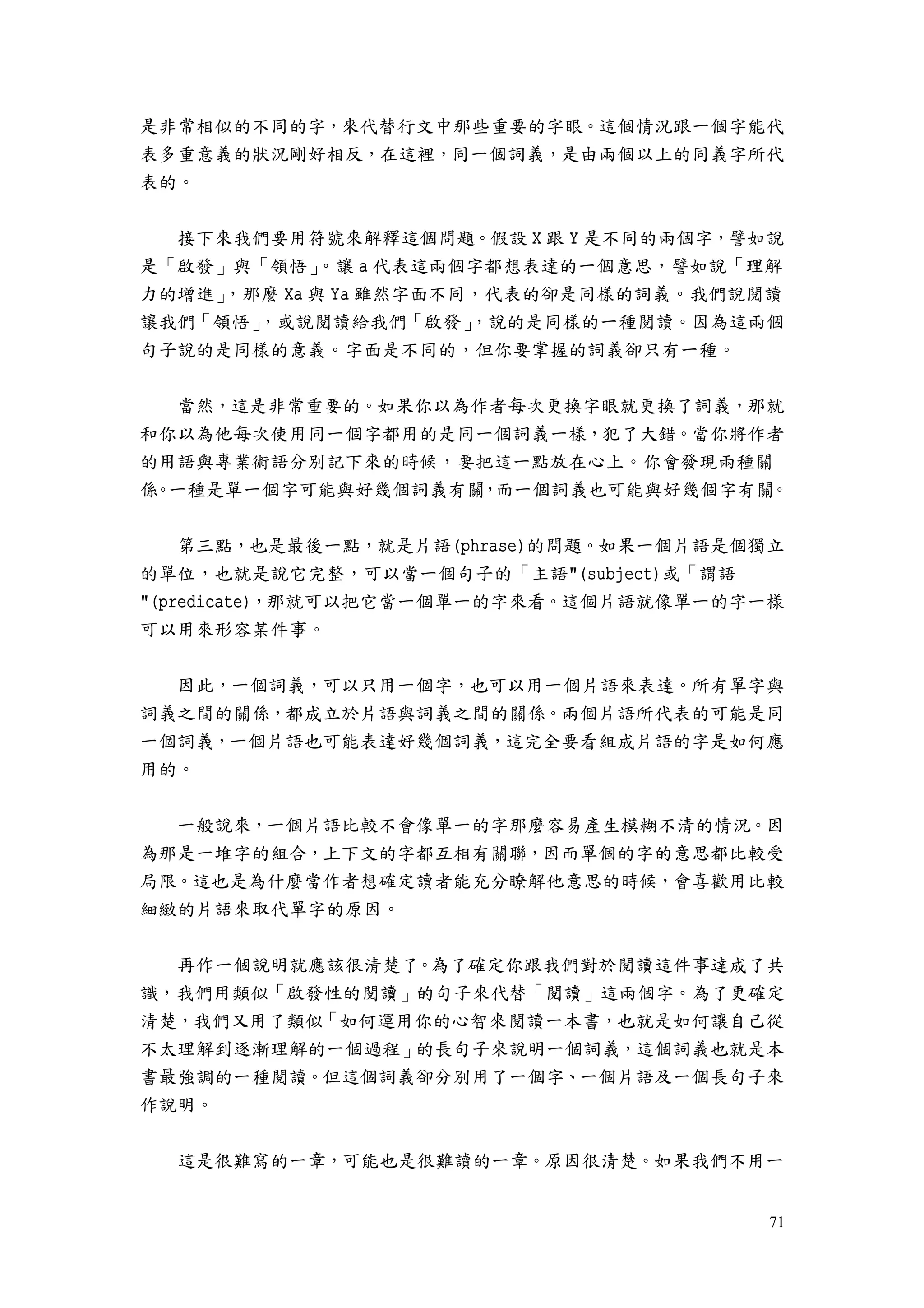 71
是非常相似的不同的字，來代替行文中那些重要的字眼。這個情況跟一個字能代
表多重意義的狀況剛好相反，在這裡，同一個詞義，是由兩個以上的同義字所代
表的。
接下來我們要用符號來解釋這個問題。假設 X 跟 Y 是不同的兩個字，譬如說
是「啟發」與「領悟」。讓 a 代表這兩個字都想表達的一個意思，譬如說「理解
力的增進」，那麼 Xa 與 Ya 雖然字面不同，代表的卻是同樣的詞義。我們說閱讀
讓我們「領悟」，或說閱讀給我們「啟發」，說的是同樣的一種閱讀。因為這兩個
句子說的是同樣的意義。字面是不同的，但你要掌握的詞義卻只有一種。
當然，這是非常重要的。如果你以為作者每次更換字眼就更換了詞義，那就
和你以為他每次使用同一個字都用的是同一個詞義一樣，犯了大錯。當你將作者
的用語與專業術語分別記下來的時候，要把這一點放在心上。你會發現兩種關
係。一種是單一個字可能與好幾個詞義有關，而一個詞義也可能與好幾個字有關。
第三點，也是最後一點，就是片語(phrase)的問題。如果一個片語是個獨立
的單位，也就是說它完整，可以當一個句子的「主語"(subject)或「謂語
"(predicate)，那就可以把它當一個單一的字來看。這個片語就像單一的字一樣
可以用來形容某件事。
因此，一個詞義，可以只用一個字，也可以用一個片語來表達。所有單字與
詞義之間的關係，都成立於片語與詞義之間的關係。兩個片語所代表的可能是同
一個詞義，一個片語也可能表達好幾個詞義，這完全要看組成片語的字是如何應
用的。
一般說來，一個片語比較不會像單一的字那麼容易產生模糊不清的情況。因
為那是一堆字的組合，上下文的字都互相有關聯，因而單個的字的意思都比較受
局限。這也是為什麼當作者想確定讀者能充分瞭解他意思的時候，會喜歡用比較
細緻的片語來取代單字的原因。
再作一個說明就應該很清楚了。為了確定你跟我們對於閱讀這件事達成了共
識，我們用類似「啟發性的閱讀」的句子來代替「閱讀」這兩個字。為了更確定
清楚，我們又用了類似「如何運用你的心智來閱讀一本書，也就是如何讓自己從
不太理解到逐漸理解的一個過程」的長句子來說明一個詞義，這個詞義也就是本
書最強調的一種閱讀。但這個詞義卻分別用了一個字、一個片語及一個長句子來
作說明。
這是很難寫的一章，可能也是很難讀的一章。原因很清楚。如果我們不用一
 