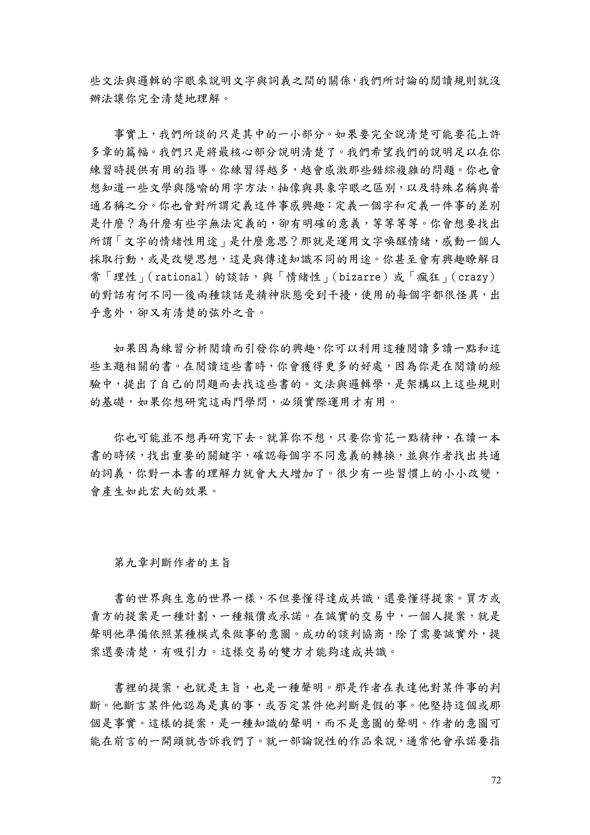 72
些文法與邏輯的字眼來說明文字與詞義之間的關係，我們所討論的閱讀規則就沒
辦法讓你完全清楚地理解。
事實上，我們所談的只是其中的一小部分。如果要完全說清楚可能要花上許
多章的篇幅。我們只是將最核心部分說明清楚了。我們希望我們的說明足以在你
練習時提供有用的指導。你練習得越多，越會感激那些錯綜複雜的問題。你也會
想知道一些文學與隱喻的用字方法，抽像與具象字眼之區別，以及特殊名稱與普
通名稱之分。你也會對所謂定義這件事感興趣：定義一個字和定義一件事的差別
是什麼？為什麼有些字無法定義的，卻有明確的意義，等等等等。你會想要找出
所謂「文字的情緒性用途」是什麼意思？那就是運用文字喚醒情緒，感動一個人
採取行動，或是改變思想，這是與傳達知識不同的用途。你甚至會有興趣瞭解日
常「理性」（rational）的談話，與「情緒性」（bizarre）或「瘋狂」（crazy）
的對話有何不同—後兩種談話是精神狀態受到干擾，使用的每個字都很怪異，出
乎意外，卻又有清楚的弦外之音。
如果因為練習分析閱讀而引發你的興趣，你可以利用這種閱讀多讀一點和這
些主題相關的書。在閱讀這些書時，你會獲得更多的好處，因為你是在閱讀的經
驗中，提出了自己的問題而去找這些書的。文法與邏輯學，是架構以上這些規則
的基礎，如果你想研究這兩門學問，必須實際運用才有用。
你也可能並不想再研究下去。就算你不想，只要你肯花一點精神，在讀一本
書的時候，找出重要的關鍵字，確認每個字不同意義的轉換，並與作者找出共通
的詞義，你對一本書的理解力就會大大增加了。很少有一些習慣上的小小改變，
會產生如此宏大的效果。
第九章判斷作者的主旨
書的世界與生意的世界一樣，不但要懂得達成共識，還要懂得提案。買方或
賣方的提案是一種計劃、一種報價或承諾。在誠實的交易中，一個人提案，就是
聲明他準備依照某種模式來做事的意圖。成功的談判協商，除了需要誠實外，提
案還要清楚，有吸引力。這樣交易的雙方才能夠達成共識。
書裡的提案，也就是主旨，也是一種聲明。那是作者在表達他對某件事的判
斷。他斷言某件他認為是真的事，或否定某件他判斷是假的事。他堅持這個或那
個是事實。這樣的提案，是一種知識的聲明，而不是意圖的聲明。作者的意圖可
能在前言的一開頭就告訴我們了。就一部論說性的作品來說，通常他會承諾要指
 