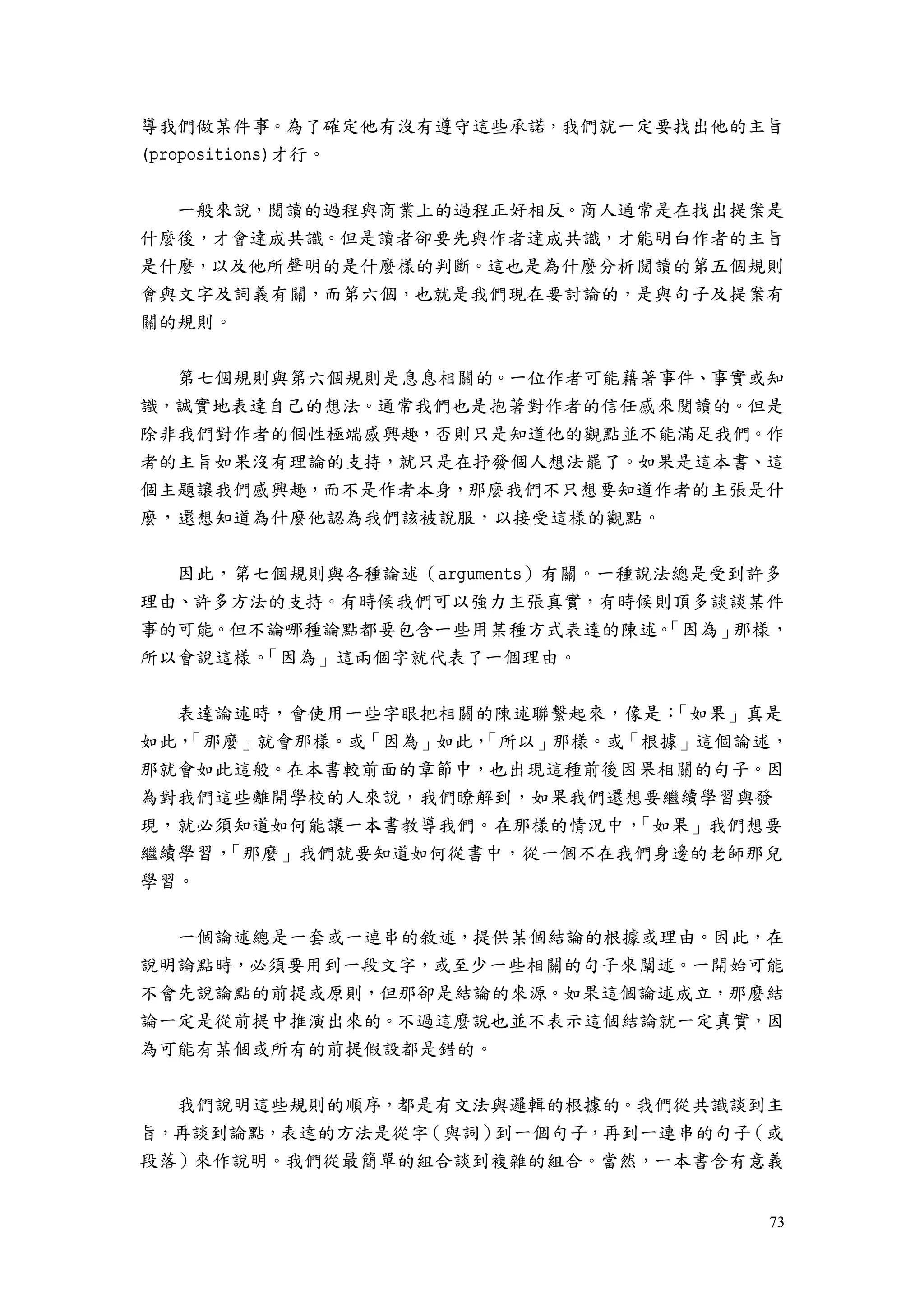 73
導我們做某件事。為了確定他有沒有遵守這些承諾，我們就一定要找出他的主旨
(propositions)才行。
一般來說，閱讀的過程與商業上的過程正好相反。商人通常是在找出提案是
什麼後，才會達成共識。但是讀者卻要先與作者達成共識，才能明白作者的主旨
是什麼，以及他所聲明的是什麼樣的判斷。這也是為什麼分析閱讀的第五個規則
會與文字及詞義有關，而第六個，也就是我們現在要討論的，是與句子及提案有
關的規則。
第七個規則與第六個規則是息息相關的。一位作者可能藉著事件、事實或知
識，誠實地表達自己的想法。通常我們也是抱著對作者的信任感來閱讀的。但是
除非我們對作者的個性極端感興趣，否則只是知道他的觀點並不能滿足我們。作
者的主旨如果沒有理論的支持，就只是在抒發個人想法罷了。如果是這本書、這
個主題讓我們感興趣，而不是作者本身，那麼我們不只想要知道作者的主張是什
麼，還想知道為什麼他認為我們該被說服，以接受這樣的觀點。
因此，第七個規則與各種論述（arguments）有關。一種說法總是受到許多
理由、許多方法的支持。有時候我們可以強力主張真實，有時候則頂多談談某件
事的可能。但不論哪種論點都要包含一些用某種方式表達的陳述。「因為」那樣，
所以會說這樣。「因為」這兩個字就代表了一個理由。
表達論述時，會使用一些字眼把相關的陳述聯繫起來，像是：「如果」真是
如此，「那麼」就會那樣。或「因為」如此，「所以」那樣。或「根據」這個論述，
那就會如此這般。在本書較前面的章節中，也出現這種前後因果相關的句子。因
為對我們這些離開學校的人來說，我們瞭解到，如果我們還想要繼續學習與發
現，就必須知道如何能讓一本書教導我們。在那樣的情況中，「如果」我們想要
繼續學習，「那麼」我們就要知道如何從書中，從一個不在我們身邊的老師那兒
學習。
一個論述總是一套或一連串的敘述，提供某個結論的根據或理由。因此，在
說明論點時，必須要用到一段文字，或至少一些相關的句子來闡述。一開始可能
不會先說論點的前提或原則，但那卻是結論的來源。如果這個論述成立，那麼結
論一定是從前提中推演出來的。不過這麼說也並不表示這個結論就一定真實，因
為可能有某個或所有的前提假設都是錯的。
我們說明這些規則的順序，都是有文法與邏輯的根據的。我們從共識談到主
旨，再談到論點，表達的方法是從字（與詞）到一個句子，再到一連串的句子（或
段落）來作說明。我們從最簡單的組合談到複雜的組合。當然，一本書含有意義
 