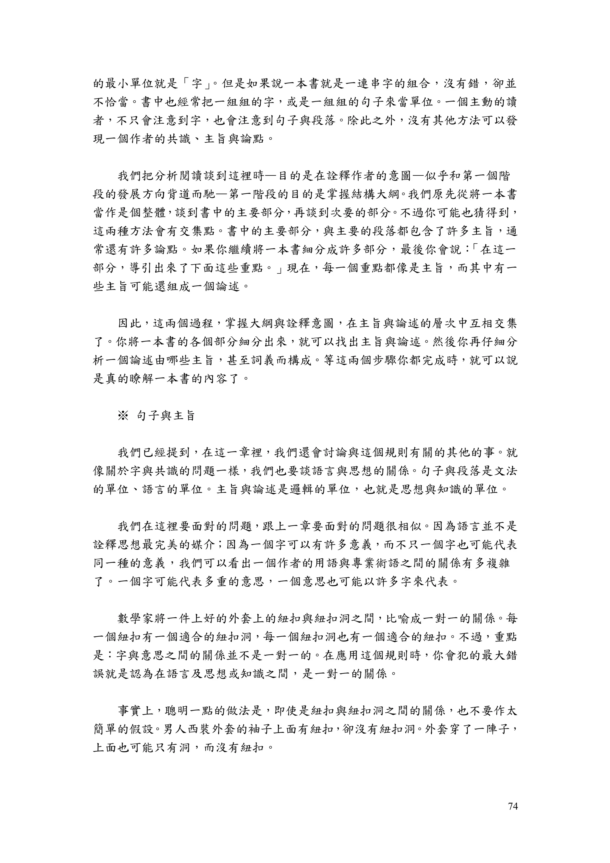 74
的最小單位就是「字」。但是如果說一本書就是一連串字的組合，沒有錯，卻並
不恰當。書中也經常把一組組的字，或是一組組的句子來當單位。一個主動的讀
者，不只會注意到字，也會注意到句子與段落。除此之外，沒有其他方法可以發
現一個作者的共識、主旨與論點。
我們把分析閱讀談到這裡時—目的是在詮釋作者的意圖—似乎和第一個階
段的發展方向背道而馳—第一階段的目的是掌握結構大綱。我們原先從將一本書
當作是個整體，談到書中的主要部分，再談到次要的部分。不過你可能也猜得到，
這兩種方法會有交集點。書中的主要部分，與主要的段落都包含了許多主旨，通
常還有許多論點。如果你繼續將一本書細分成許多部分，最後你會說：「在這一
部分，導引出來了下面這些重點。」現在，每一個重點都像是主旨，而其中有一
些主旨可能還組成一個論述。
因此，這兩個過程，掌握大綱與詮釋意圖，在主旨與論述的層次中互相交集
了。你將一本書的各個部分細分出來，就可以找出主旨與論述。然後你再仔細分
析一個論述由哪些主旨，甚至詞義而構成。等這兩個步驟你都完成時，就可以說
是真的瞭解一本書的內容了。
※ 句子與主旨
我們已經提到，在這一章裡，我們還會討論與這個規則有關的其他的事。就
像關於字與共識的問題一樣，我們也要談語言與思想的關係。句子與段落是文法
的單位、語言的單位。主旨與論述是邏輯的單位，也就是思想與知識的單位。
我們在這裡要面對的問題，跟上一章要面對的問題很相似。因為語言並不是
詮釋思想最完美的媒介；因為一個字可以有許多意義，而不只一個字也可能代表
同一種的意義，我們可以看出一個作者的用語與專業術語之間的關係有多複雜
了。一個字可能代表多重的意思，一個意思也可能以許多字來代表。
數學家將一件上好的外套上的紐扣與紐扣洞之間，比喻成一對一的關係。每
一個紐扣有一個適合的紐扣洞，每一個紐扣洞也有一個適合的紐扣。不過，重點
是：字與意思之間的關係並不是一對一的。在應用這個規則時，你會犯的最大錯
誤就是認為在語言及思想或知識之間，是一對一的關係。
事實上，聰明一點的做法是，即使是紐扣與紐扣洞之間的關係，也不要作太
簡單的假設。男人西裝外套的袖子上面有紐扣，卻沒有紐扣洞。外套穿了一陣子，
上面也可能只有洞，而沒有紐扣。
 