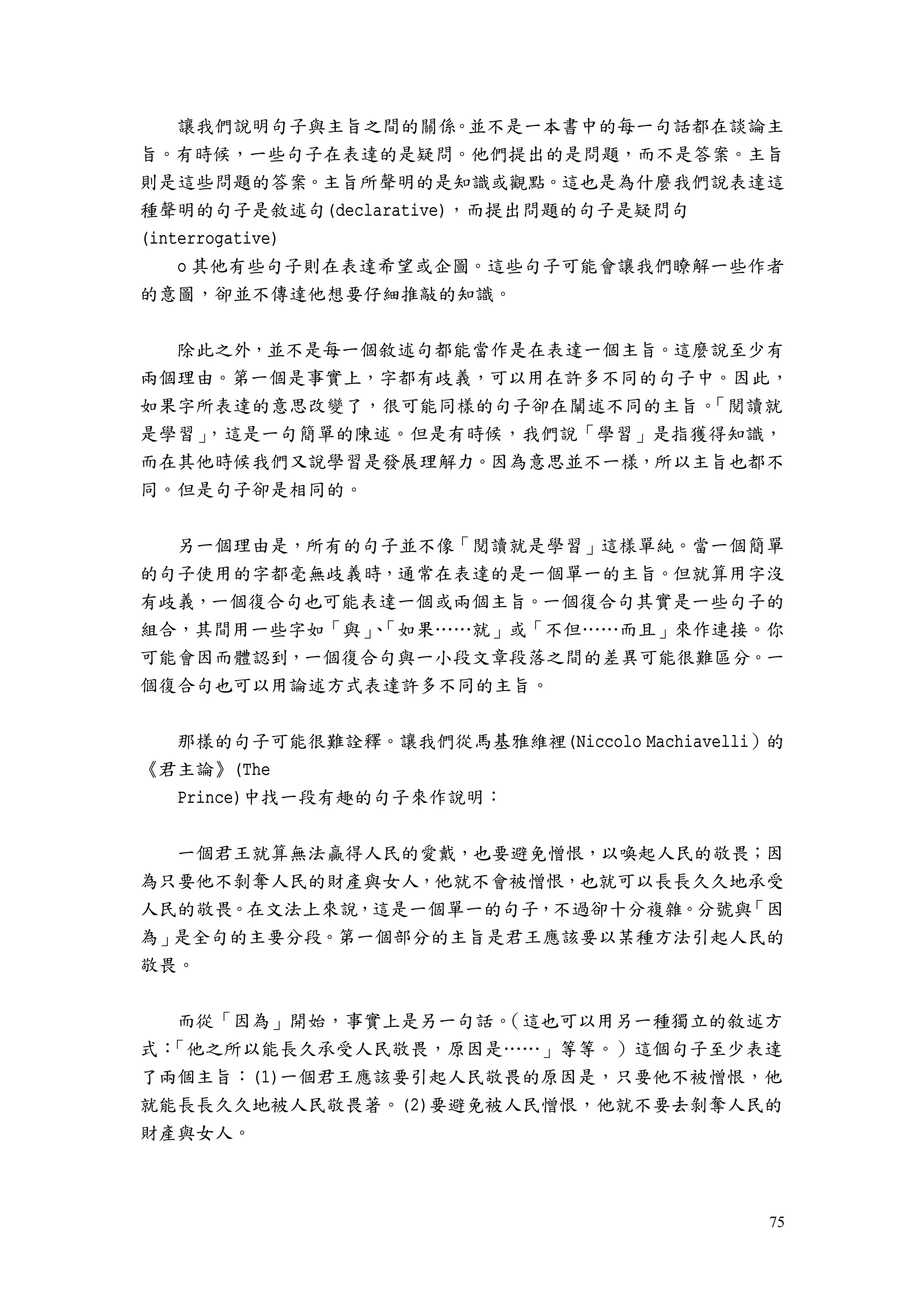 75
讓我們說明句子與主旨之間的關係。並不是一本書中的每一句話都在談論主
旨。有時候，一些句子在表達的是疑問。他們提出的是問題，而不是答案。主旨
則是這些問題的答案。主旨所聲明的是知識或觀點。這也是為什麼我們說表達這
種聲明的句子是敘述句(declarative)，而提出問題的句子是疑問句
(interrogative)
o 其他有些句子則在表達希望或企圖。這些句子可能會讓我們瞭解一些作者
的意圖，卻並不傳達他想要仔細推敲的知識。
除此之外，並不是每一個敘述句都能當作是在表達一個主旨。這麼說至少有
兩個理由。第一個是事實上，字都有歧義，可以用在許多不同的句子中。因此，
如果字所表達的意思改變了，很可能同樣的句子卻在闡述不同的主旨。「閱讀就
是學習」，這是一句簡單的陳述。但是有時候，我們說「學習」是指獲得知識，
而在其他時候我們又說學習是發展理解力。因為意思並不一樣，所以主旨也都不
同。但是句子卻是相同的。
另一個理由是，所有的句子並不像「閱讀就是學習」這樣單純。當一個簡單
的句子使用的字都毫無歧義時，通常在表達的是一個單一的主旨。但就算用字沒
有歧義，一個復合句也可能表達一個或兩個主旨。一個復合句其實是一些句子的
組合，其間用一些字如「與」、「如果……就」或「不但……而且」來作連接。你
可能會因而體認到，一個復合句與一小段文章段落之間的差異可能很難區分。一
個復合句也可以用論述方式表達許多不同的主旨。
那樣的句子可能很難詮釋。讓我們從馬基雅維裡(Niccolo Machiavelli）的
《君主論》(The
Prince)中找一段有趣的句子來作說明：
一個君王就算無法贏得人民的愛戴，也要避免憎恨，以喚起人民的敬畏；因
為只要他不剝奪人民的財產與女人，他就不會被憎恨，也就可以長長久久地承受
人民的敬畏。在文法上來說，這是一個單一的句子，不過卻十分複雜。分號與「因
為」是全句的主要分段。第一個部分的主旨是君王應該要以某種方法引起人民的
敬畏。
而從「因為」開始，事實上是另一句話。（這也可以用另一種獨立的敘述方
式：「他之所以能長久承受人民敬畏，原因是……」等等。）這個句子至少表達
了兩個主旨：(1)一個君王應該要引起人民敬畏的原因是，只要他不被憎恨，他
就能長長久久地被人民敬畏著。(2)要避免被人民憎恨，他就不要去剝奪人民的
財產與女人。
 