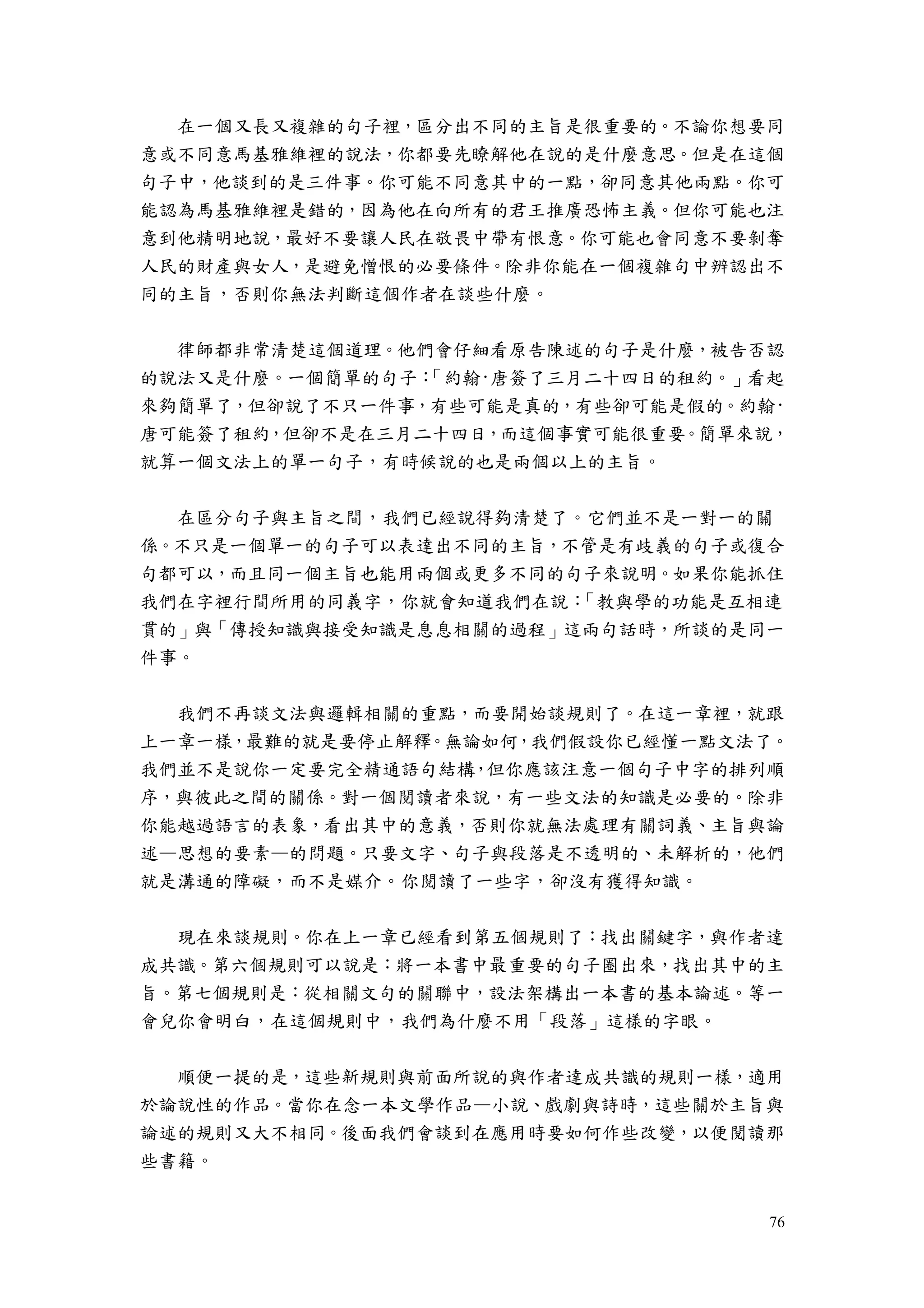 76
在一個又長又複雜的句子裡，區分出不同的主旨是很重要的。不論你想要同
意或不同意馬基雅維裡的說法，你都要先瞭解他在說的是什麼意思。但是在這個
句子中，他談到的是三件事。你可能不同意其中的一點，卻同意其他兩點。你可
能認為馬基雅維裡是錯的，因為他在向所有的君王推廣恐怖主義。但你可能也注
意到他精明地說，最好不要讓人民在敬畏中帶有恨意。你可能也會同意不要剝奪
人民的財產與女人，是避免憎恨的必要條件。除非你能在一個複雜句中辨認出不
同的主旨，否則你無法判斷這個作者在談些什麼。
律師都非常清楚這個道理。他們會仔細看原告陳述的句子是什麼，被告否認
的說法又是什麼。一個簡單的句子：「約翰·唐簽了三月二十四日的租約。」看起
來夠簡單了，但卻說了不只一件事，有些可能是真的，有些卻可能是假的。約翰·
唐可能簽了租約，但卻不是在三月二十四日，而這個事實可能很重要。簡單來說，
就算一個文法上的單一句子，有時候說的也是兩個以上的主旨。
在區分句子與主旨之間，我們已經說得夠清楚了。它們並不是一對一的關
係。不只是一個單一的句子可以表達出不同的主旨，不管是有歧義的句子或復合
句都可以，而且同一個主旨也能用兩個或更多不同的句子來說明。如果你能抓住
我們在字裡行間所用的同義字，你就會知道我們在說：「教與學的功能是互相連
貫的」與「傳授知識與接受知識是息息相關的過程」這兩句話時，所談的是同一
件事。
我們不再談文法與邏輯相關的重點，而要開始談規則了。在這一章裡，就跟
上一章一樣，最難的就是要停止解釋。無論如何，我們假設你已經懂一點文法了。
我們並不是說你一定要完全精通語句結構，但你應該注意一個句子中字的排列順
序，與彼此之間的關係。對一個閱讀者來說，有一些文法的知識是必要的。除非
你能越過語言的表象，看出其中的意義，否則你就無法處理有關詞義、主旨與論
述—思想的要素—的問題。只要文字、句子與段落是不透明的、未解析的，他們
就是溝通的障礙，而不是媒介。你閱讀了一些字，卻沒有獲得知識。
現在來談規則。你在上一章已經看到第五個規則了：找出關鍵字，與作者達
成共識。第六個規則可以說是：將一本書中最重要的句子圈出來，找出其中的主
旨。第七個規則是：從相關文句的關聯中，設法架構出一本書的基本論述。等一
會兒你會明白，在這個規則中，我們為什麼不用「段落」這樣的字眼。
順便一提的是，這些新規則與前面所說的與作者達成共識的規則一樣，適用
於論說性的作品。當你在念一本文學作品—小說、戲劇與詩時，這些關於主旨與
論述的規則又大不相同。後面我們會談到在應用時要如何作些改變，以便閱讀那
些書籍。
 