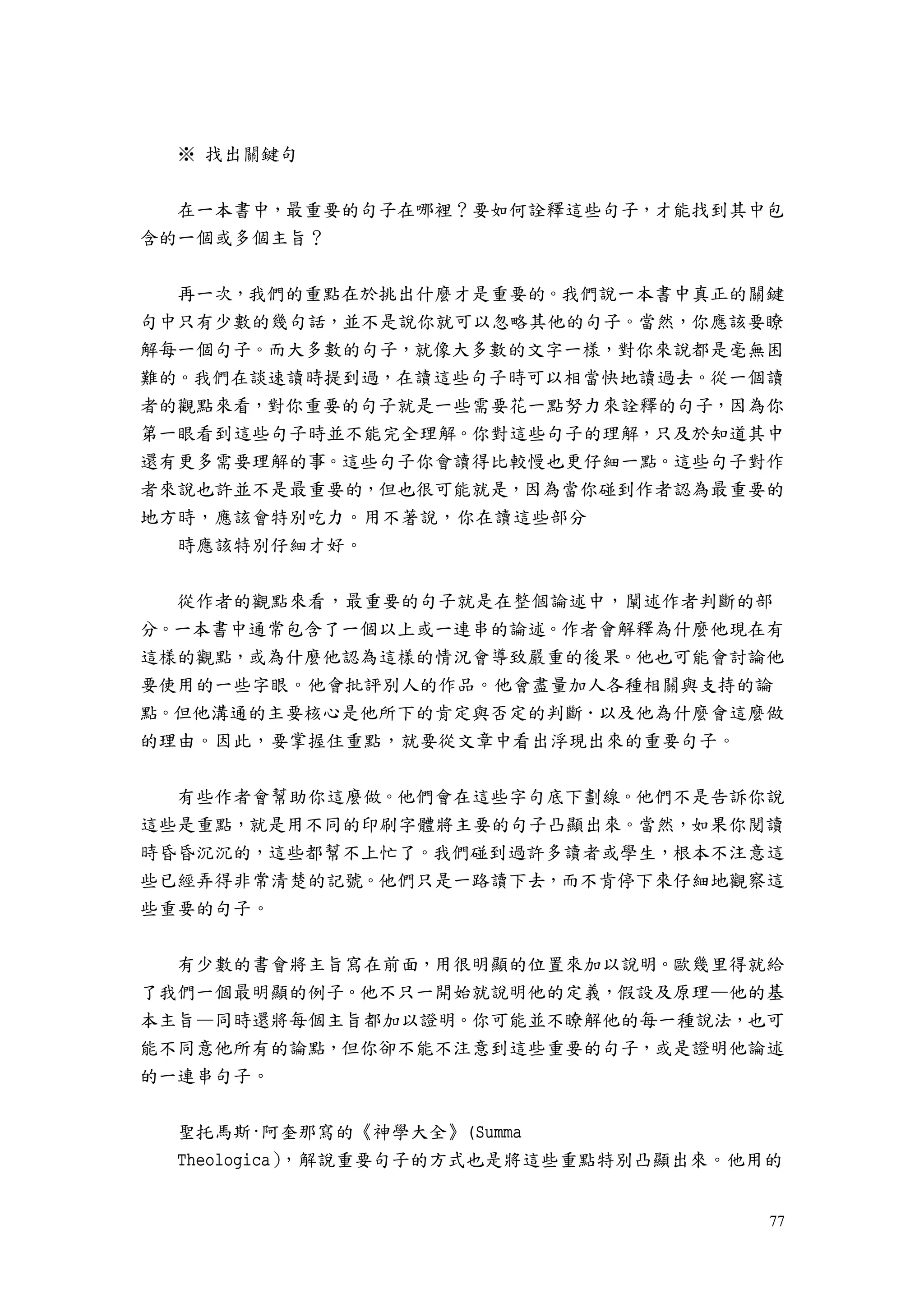 77
※ 找出關鍵句
在一本書中，最重要的句子在哪裡？要如何詮釋這些句子，才能找到其中包
含的一個或多個主旨？
再一次，我們的重點在於挑出什麼才是重要的。我們說一本書中真正的關鍵
句中只有少數的幾句話，並不是說你就可以忽略其他的句子。當然，你應該要瞭
解每一個句子。而大多數的句子，就像大多數的文字一樣，對你來說都是毫無困
難的。我們在談速讀時提到過，在讀這些句子時可以相當快地讀過去。從一個讀
者的觀點來看，對你重要的句子就是一些需要花一點努力來詮釋的句子，因為你
第一眼看到這些句子時並不能完全理解。你對這些句子的理解，只及於知道其中
還有更多需要理解的事。這些句子你會讀得比較慢也更仔細一點。這些句子對作
者來說也許並不是最重要的，但也很可能就是，因為當你碰到作者認為最重要的
地方時，應該會特別吃力。用不著說，你在讀這些部分
時應該特別仔細才好。
從作者的觀點來看，最重要的句子就是在整個論述中，闡述作者判斷的部
分。一本書中通常包含了一個以上或一連串的論述。作者會解釋為什麼他現在有
這樣的觀點，或為什麼他認為這樣的情況會導致嚴重的後果。他也可能會討論他
要使用的一些字眼。他會批評別人的作品。他會盡量加人各種相關與支持的論
點。但他溝通的主要核心是他所下的肯定與否定的判斷．以及他為什麼會這麼做
的理由。因此，要掌握住重點，就要從文章中看出浮現出來的重要句子。
有些作者會幫助你這麼做。他們會在這些字句底下劃線。他們不是告訴你說
這些是重點，就是用不同的印刷字體將主要的句子凸顯出來。當然，如果你閱讀
時昏昏沉沉的，這些都幫不上忙了。我們碰到過許多讀者或學生，根本不注意這
些已經弄得非常清楚的記號。他們只是一路讀下去，而不肯停下來仔細地觀察這
些重要的句子。
有少數的書會將主旨寫在前面，用很明顯的位置來加以說明。歐幾里得就給
了我們一個最明顯的例子。他不只一開始就說明他的定義，假設及原理—他的基
本主旨—同時還將每個主旨都加以證明。你可能並不瞭解他的每一種說法，也可
能不同意他所有的論點，但你卻不能不注意到這些重要的句子，或是證明他論述
的一連串句子。
聖托馬斯·阿奎那寫的《神學大全》(Summa
Theologica），解說重要句子的方式也是將這些重點特別凸顯出來。他用的
 