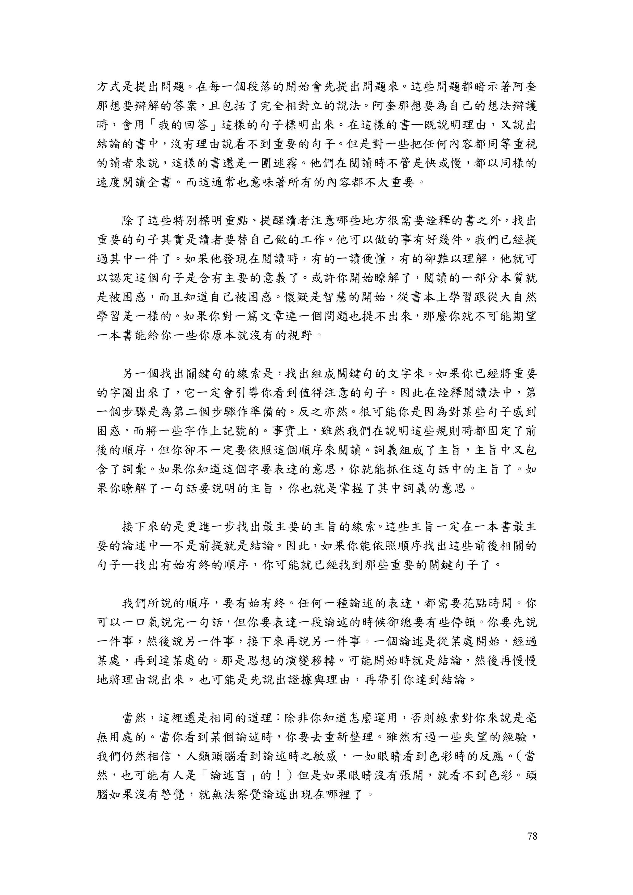 78
方式是提出問題。在每一個段落的開始會先提出問題來。這些問題都暗示著阿奎
那想要辯解的答案，且包括了完全相對立的說法。阿奎那想要為自己的想法辯護
時，會用「我的回答」這樣的句子標明出來。在這樣的書—既說明理由，又說出
結論的書中，沒有理由說看不到重要的句子。但是對一些把任何內容都同等重視
的讀者來說，這樣的書還是一團迷霧。他們在閱讀時不管是快或慢，都以同樣的
速度閱讀全書。而這通常也意味著所有的內容都不太重要。
除了這些特別標明重點、提醒讀者注意哪些地方很需要詮釋的書之外，找出
重要的句子其實是讀者要替自己做的工作。他可以做的事有好幾件。我們已經提
過其中一件了。如果他發現在閱讀時，有的一讀便懂，有的卻難以理解，他就可
以認定這個句子是含有主要的意義了。或許你開始瞭解了，閱讀的一部分本質就
是被困惑，而且知道自己被困惑。懷疑是智慧的開始，從書本上學習跟從大自然
學習是一樣的。如果你對一篇文章連一個問題也提不出來，那麼你就不可能期望
一本書能給你一些你原本就沒有的視野。
另一個找出關鍵句的線索是，找出組成關鍵句的文字來。如果你已經將重要
的字圈出來了，它一定會引導你看到值得注意的句子。因此在詮釋閱讀法中，第
一個步驟是為第二個步驟作準備的。反之亦然。很可能你是因為對某些句子感到
困惑，而將一些字作上記號的。事實上，雖然我們在說明這些規則時都固定了前
後的順序，但你卻不一定要依照這個順序來閱讀。詞義組成了主旨，主旨中又包
含了詞彙。如果你知道這個字要表達的意思，你就能抓住這句話中的主旨了。如
果你瞭解了一句話要說明的主旨，你也就是掌握了其中詞義的意思。
接下來的是更進一步找出最主要的主旨的線索。這些主旨一定在一本書最主
要的論述中—不是前提就是結論。因此，如果你能依照順序找出這些前後相關的
句子—找出有始有終的順序，你可能就已經找到那些重要的關鍵句子了。
我們所說的順序，要有始有終。任何一種論述的表達，都需要花點時間。你
可以一口氣說完一句話，但你要表達一段論述的時候卻總要有些停頓。你要先說
一件事，然後說另一件事，接下來再說另一件事。一個論述是從某處開始，經過
某處，再到達某處的。那是思想的演變移轉。可能開始時就是結論，然後再慢慢
地將理由說出來。也可能是先說出證據與理由，再帶引你達到結論。
當然，這裡還是相同的道理：除非你知道怎麼運用，否則線索對你來說是毫
無用處的。當你看到某個論述時，你要去重新整理。雖然有過一些失望的經驗，
我們仍然相信，人類頭腦看到論述時之敏感，一如眼睛看到色彩時的反應。（當
然，也可能有人是「論述盲」的！）但是如果眼睛沒有張開，就看不到色彩。頭
腦如果沒有警覺，就無法察覺論述出現在哪裡了。
 