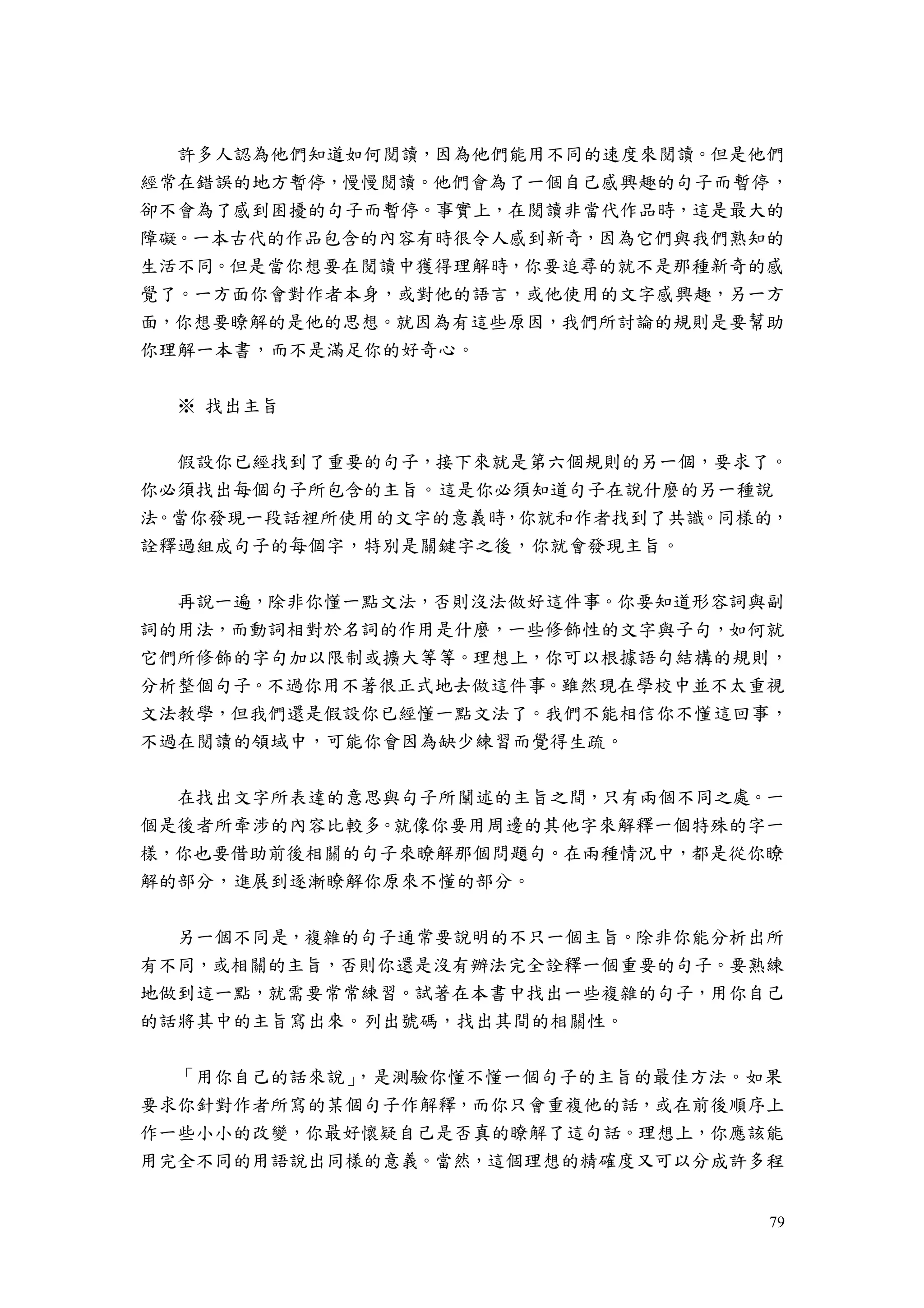 79
許多人認為他們知道如何閱讀，因為他們能用不同的速度來閱讀。但是他們
經常在錯誤的地方暫停，慢慢閱讀。他們會為了一個自己感興趣的句子而暫停，
卻不會為了感到困擾的句子而暫停。事實上，在閱讀非當代作品時，這是最大的
障礙。一本古代的作品包含的內容有時很令人感到新奇，因為它們與我們熟知的
生活不同。但是當你想要在閱讀中獲得理解時，你要追尋的就不是那種新奇的感
覺了。一方面你會對作者本身，或對他的語言，或他使用的文字感興趣，另一方
面，你想要瞭解的是他的思想。就因為有這些原因，我們所討論的規則是要幫助
你理解一本書，而不是滿足你的好奇心。
※ 找出主旨
假設你已經找到了重要的句子，接下來就是第六個規則的另一個，要求了。
你必須找出每個句子所包含的主旨。這是你必須知道句子在說什麼的另一種說
法。當你發現一段話裡所使用的文字的意義時，你就和作者找到了共識。同樣的，
詮釋過組成句子的每個字，特別是關鍵字之後，你就會發現主旨。
再說一遍，除非你懂一點文法，否則沒法做好這件事。你要知道形容詞與副
詞的用法，而動詞相對於名詞的作用是什麼，一些修飾性的文字與子句，如何就
它們所修飾的字句加以限制或擴大等等。理想上，你可以根據語句結構的規則，
分析整個句子。不過你用不著很正式地去做這件事。雖然現在學校中並不太重視
文法教學，但我們還是假設你已經懂一點文法了。我們不能相信你不懂這回事，
不過在閱讀的領域中，可能你會因為缺少練習而覺得生疏。
在找出文字所表達的意思與句子所闡述的主旨之間，只有兩個不同之處。一
個是後者所牽涉的內容比較多。就像你要用周邊的其他字來解釋一個特殊的字一
樣，你也要借助前後相關的句子來瞭解那個問題句。在兩種情況中，都是從你瞭
解的部分，進展到逐漸瞭解你原來不懂的部分。
另一個不同是，複雜的句子通常要說明的不只一個主旨。除非你能分析出所
有不同，或相關的主旨，否則你還是沒有辦法完全詮釋一個重要的句子。要熟練
地做到這一點，就需要常常練習。試著在本書中找出一些複雜的句子，用你自己
的話將其中的主旨寫出來。列出號碼，找出其間的相關性。
「用你自己的話來說」，是測驗你懂不懂一個句子的主旨的最佳方法。如果
要求你針對作者所寫的某個句子作解釋，而你只會重複他的話，或在前後順序上
作一些小小的改變，你最好懷疑自己是否真的瞭解了這句話。理想上，你應該能
用完全不同的用語說出同樣的意義。當然，這個理想的精確度又可以分成許多程
 