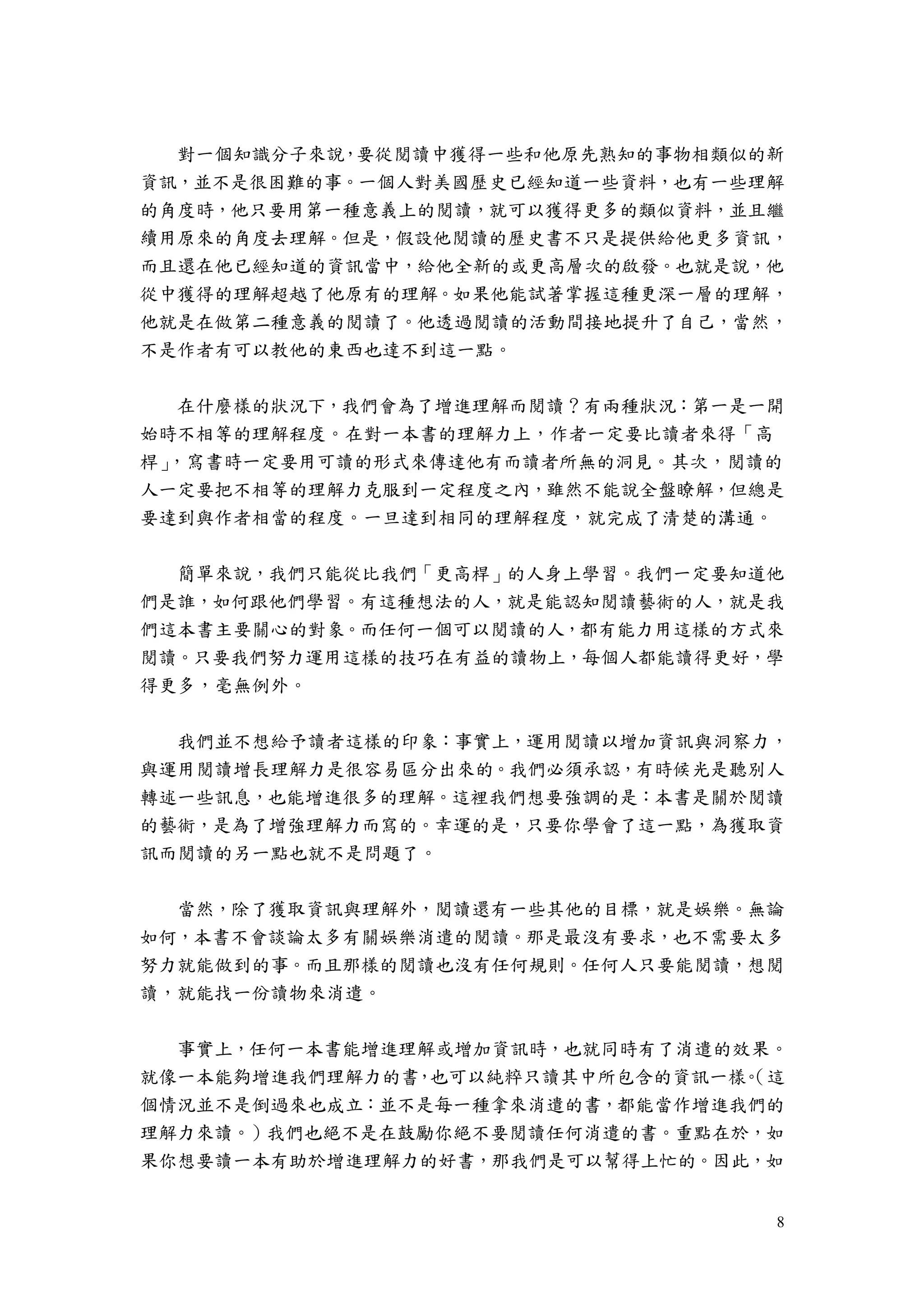 8
對一個知識分子來說，要從閱讀中獲得一些和他原先熟知的事物相類似的新
資訊，並不是很困難的事。一個人對美國歷史已經知道一些資料，也有一些理解
的角度時，他只要用第一種意義上的閱讀，就可以獲得更多的類似資料，並且繼
續用原來的角度去理解。但是，假設他閱讀的歷史書不只是提供給他更多資訊，
而且還在他已經知道的資訊當中，給他全新的或更高層次的啟發。也就是說，他
從中獲得的理解超越了他原有的理解。如果他能試著掌握這種更深一層的理解，
他就是在做第二種意義的閱讀了。他透過閱讀的活動間接地提升了自己，當然，
不是作者有可以教他的東西也達不到這一點。
在什麼樣的狀況下，我們會為了增進理解而閱讀？有兩種狀況：第一是一開
始時不相等的理解程度。在對一本書的理解力上，作者一定要比讀者來得「高
桿」，寫書時一定要用可讀的形式來傳達他有而讀者所無的洞見。其次，閱讀的
人一定要把不相等的理解力克服到一定程度之內，雖然不能說全盤瞭解，但總是
要達到與作者相當的程度。一旦達到相同的理解程度，就完成了清楚的溝通。
簡單來說，我們只能從比我們「更高桿」的人身上學習。我們一定要知道他
們是誰，如何跟他們學習。有這種想法的人，就是能認知閱讀藝術的人，就是我
們這本書主要關心的對象。而任何一個可以閱讀的人，都有能力用這樣的方式來
閱讀。只要我們努力運用這樣的技巧在有益的讀物上，每個人都能讀得更好，學
得更多，毫無例外。
我們並不想給予讀者這樣的印象：事實上，運用閱讀以增加資訊與洞察力，
與運用閱讀增長理解力是很容易區分出來的。我們必須承認，有時候光是聽別人
轉述一些訊息，也能增進很多的理解。這裡我們想要強調的是：本書是關於閱讀
的藝術，是為了增強理解力而寫的。幸運的是，只要你學會了這一點，為獲取資
訊而閱讀的另一點也就不是問題了。
當然，除了獲取資訊與理解外，閱讀還有一些其他的目標，就是娛樂。無論
如何，本書不會談論太多有關娛樂消遣的閱讀。那是最沒有要求，也不需要太多
努力就能做到的事。而且那樣的閱讀也沒有任何規則。任何人只要能閱讀，想閱
讀，就能找一份讀物來消遣。
事實上，任何一本書能增進理解或增加資訊時，也就同時有了消遣的效果。
就像一本能夠增進我們理解力的書，也可以純粹只讀其中所包含的資訊一樣。（這
個情況並不是倒過來也成立：並不是每一種拿來消遣的書，都能當作增進我們的
理解力來讀。）我們也絕不是在鼓勵你絕不要閱讀任何消遣的書。重點在於，如
果你想要讀一本有助於增進理解力的好書，那我們是可以幫得上忙的。因此，如
 