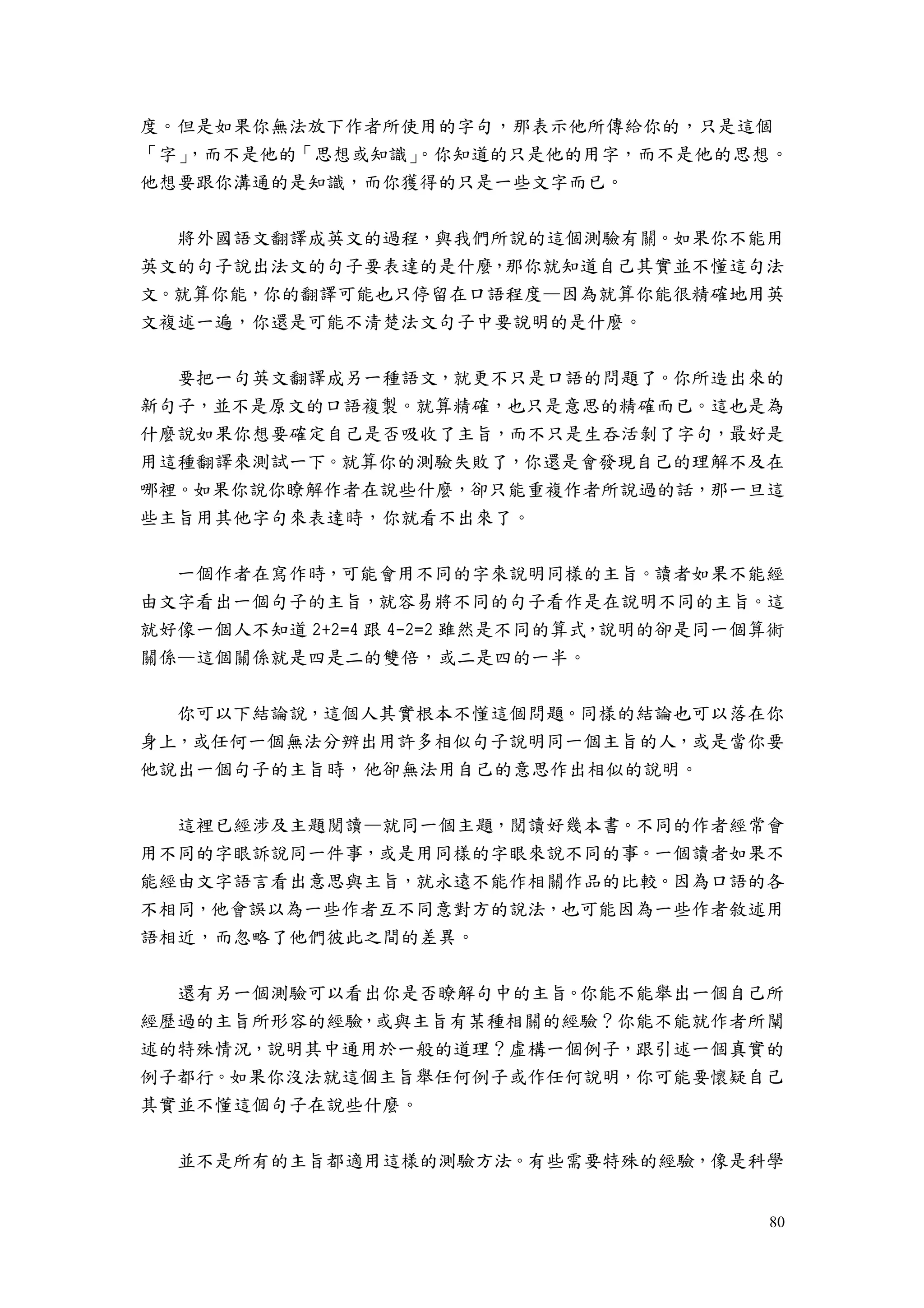 80
度。但是如果你無法放下作者所使用的字句，那表示他所傳給你的，只是這個
「字」，而不是他的「思想或知識」。你知道的只是他的用字，而不是他的思想。
他想要跟你溝通的是知識，而你獲得的只是一些文字而已。
將外國語文翻譯成英文的過程，與我們所說的這個測驗有關。如果你不能用
英文的句子說出法文的句子要表達的是什麼，那你就知道自己其實並不懂這句法
文。就算你能，你的翻譯可能也只停留在口語程度—因為就算你能很精確地用英
文複述一遍，你還是可能不清楚法文句子中要說明的是什麼。
要把一句英文翻譯成另一種語文，就更不只是口語的問題了。你所造出來的
新句子，並不是原文的口語複製。就算精確，也只是意思的精確而已。這也是為
什麼說如果你想要確定自己是否吸收了主旨，而不只是生吞活剝了字句，最好是
用這種翻譯來測試一下。就算你的測驗失敗了，你還是會發現自己的理解不及在
哪裡。如果你說你瞭解作者在說些什麼，卻只能重複作者所說過的話，那一旦這
些主旨用其他字句來表達時，你就看不出來了。
一個作者在寫作時，可能會用不同的字來說明同樣的主旨。讀者如果不能經
由文字看出一個句子的主旨，就容易將不同的句子看作是在說明不同的主旨。這
就好像一個人不知道 2+2=4 跟 4-2=2 雖然是不同的算式，說明的卻是同一個算術
關係—這個關係就是四是二的雙倍，或二是四的一半。
你可以下結論說，這個人其實根本不懂這個問題。同樣的結論也可以落在你
身上，或任何一個無法分辨出用許多相似句子說明同一個主旨的人，或是當你要
他說出一個句子的主旨時，他卻無法用自己的意思作出相似的說明。
這裡已經涉及主題閱讀—就同一個主題，閱讀好幾本書。不同的作者經常會
用不同的字眼訴說同一件事，或是用同樣的字眼來說不同的事。一個讀者如果不
能經由文字語言看出意思與主旨，就永遠不能作相關作品的比較。因為口語的各
不相同，他會誤以為一些作者互不同意對方的說法，也可能因為一些作者敘述用
語相近，而忽略了他們彼此之間的差異。
還有另一個測驗可以看出你是否瞭解句中的主旨。你能不能舉出一個自己所
經歷過的主旨所形容的經驗，或與主旨有某種相關的經驗？你能不能就作者所闡
述的特殊情況，說明其中通用於一般的道理？虛構一個例子，跟引述一個真實的
例子都行。如果你沒法就這個主旨舉任何例子或作任何說明，你可能要懷疑自己
其實並不懂這個句子在說些什麼。
並不是所有的主旨都適用這樣的測驗方法。有些需要特殊的經驗，像是科學
 