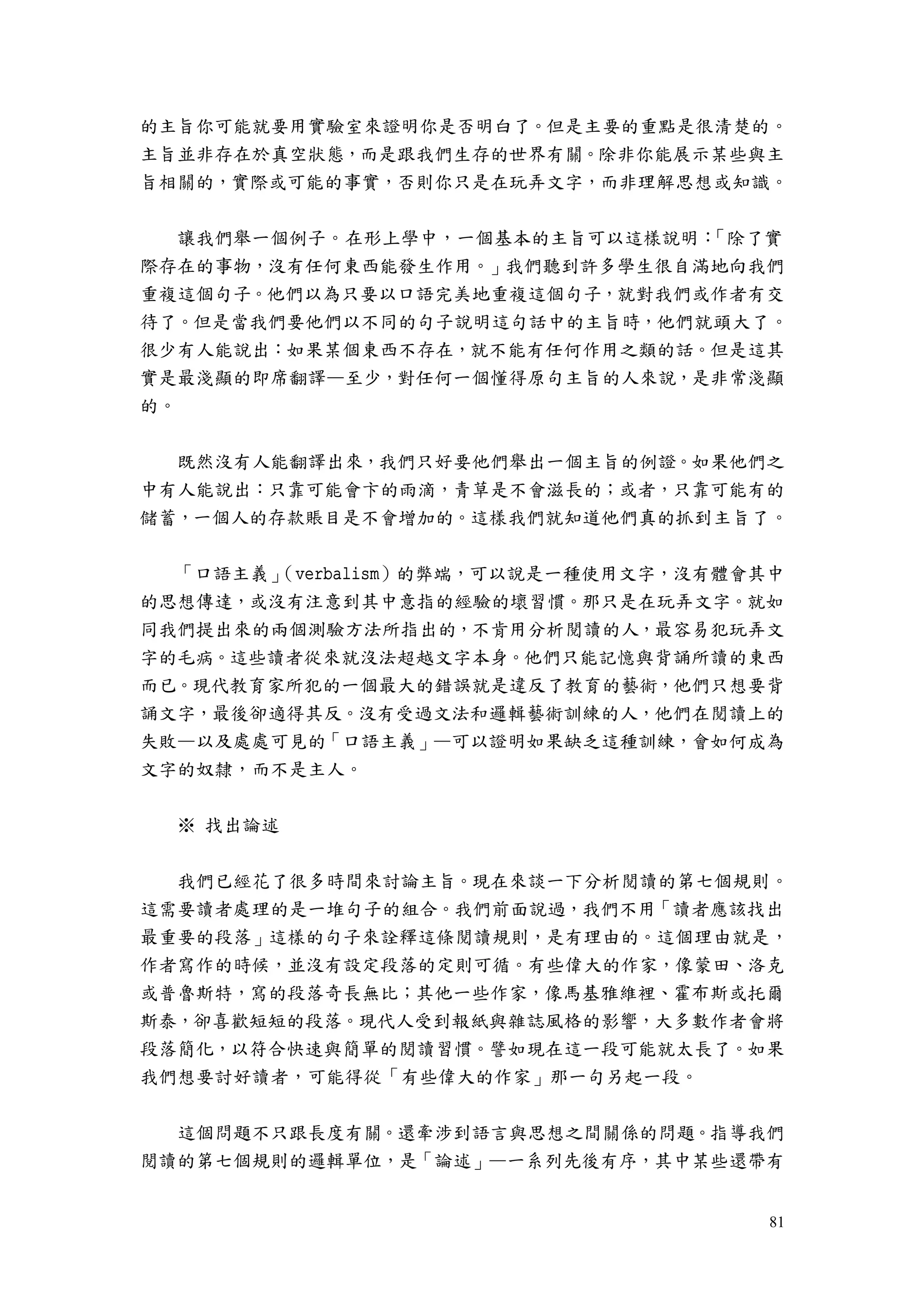 81
的主旨你可能就要用實驗室來證明你是否明白了。但是主要的重點是很清楚的。
主旨並非存在於真空狀態，而是跟我們生存的世界有關。除非你能展示某些與主
旨相關的，實際或可能的事實，否則你只是在玩弄文字，而非理解思想或知識。
讓我們舉一個例子。在形上學中，一個基本的主旨可以這樣說明：「除了實
際存在的事物，沒有任何東西能發生作用。」我們聽到許多學生很自滿地向我們
重複這個句子。他們以為只要以口語完美地重複這個句子，就對我們或作者有交
待了。但是當我們要他們以不同的句子說明這句話中的主旨時，他們就頭大了。
很少有人能說出：如果某個東西不存在，就不能有任何作用之類的話。但是這其
實是最淺顯的即席翻譯—至少，對任何一個懂得原句主旨的人來說，是非常淺顯
的。
既然沒有人能翻譯出來，我們只好要他們舉出一個主旨的例證。如果他們之
中有人能說出：只靠可能會卞的雨滴，青草是不會滋長的；或者，只靠可能有的
儲蓄，一個人的存款賬目是不會增加的。這樣我們就知道他們真的抓到主旨了。
「口語主義」（verbalism）的弊端，可以說是一種使用文字，沒有體會其中
的思想傳達，或沒有注意到其中意指的經驗的壞習慣。那只是在玩弄文字。就如
同我們提出來的兩個測驗方法所指出的，不肯用分析閱讀的人，最容易犯玩弄文
字的毛病。這些讀者從來就沒法超越文字本身。他們只能記憶與背誦所讀的東西
而已。現代教育家所犯的一個最大的錯誤就是違反了教育的藝術，他們只想要背
誦文字，最後卻適得其反。沒有受過文法和邏輯藝術訓練的人，他們在閱讀上的
失敗—以及處處可見的「口語主義」—可以證明如果缺乏這種訓練，會如何成為
文字的奴隸，而不是主人。
※ 找出論述
我們已經花了很多時間來討論主旨。現在來談一下分析閱讀的第七個規則。
這需要讀者處理的是一堆句子的組合。我們前面說過，我們不用「讀者應該找出
最重要的段落」這樣的句子來詮釋這條閱讀規則，是有理由的。這個理由就是，
作者寫作的時候，並沒有設定段落的定則可循。有些偉大的作家，像蒙田、洛克
或普魯斯特，寫的段落奇長無比；其他一些作家，像馬基雅維裡、霍布斯或托爾
斯泰，卻喜歡短短的段落。現代人受到報紙與雜誌風格的影響，大多數作者會將
段落簡化，以符合快速與簡單的閱讀習慣。譬如現在這一段可能就太長了。如果
我們想要討好讀者，可能得從「有些偉大的作家」那一句另起一段。
這個問題不只跟長度有關。還牽涉到語言與思想之間關係的問題。指導我們
閱讀的第七個規則的邏輯單位，是「論述」—一系列先後有序，其中某些還帶有
 