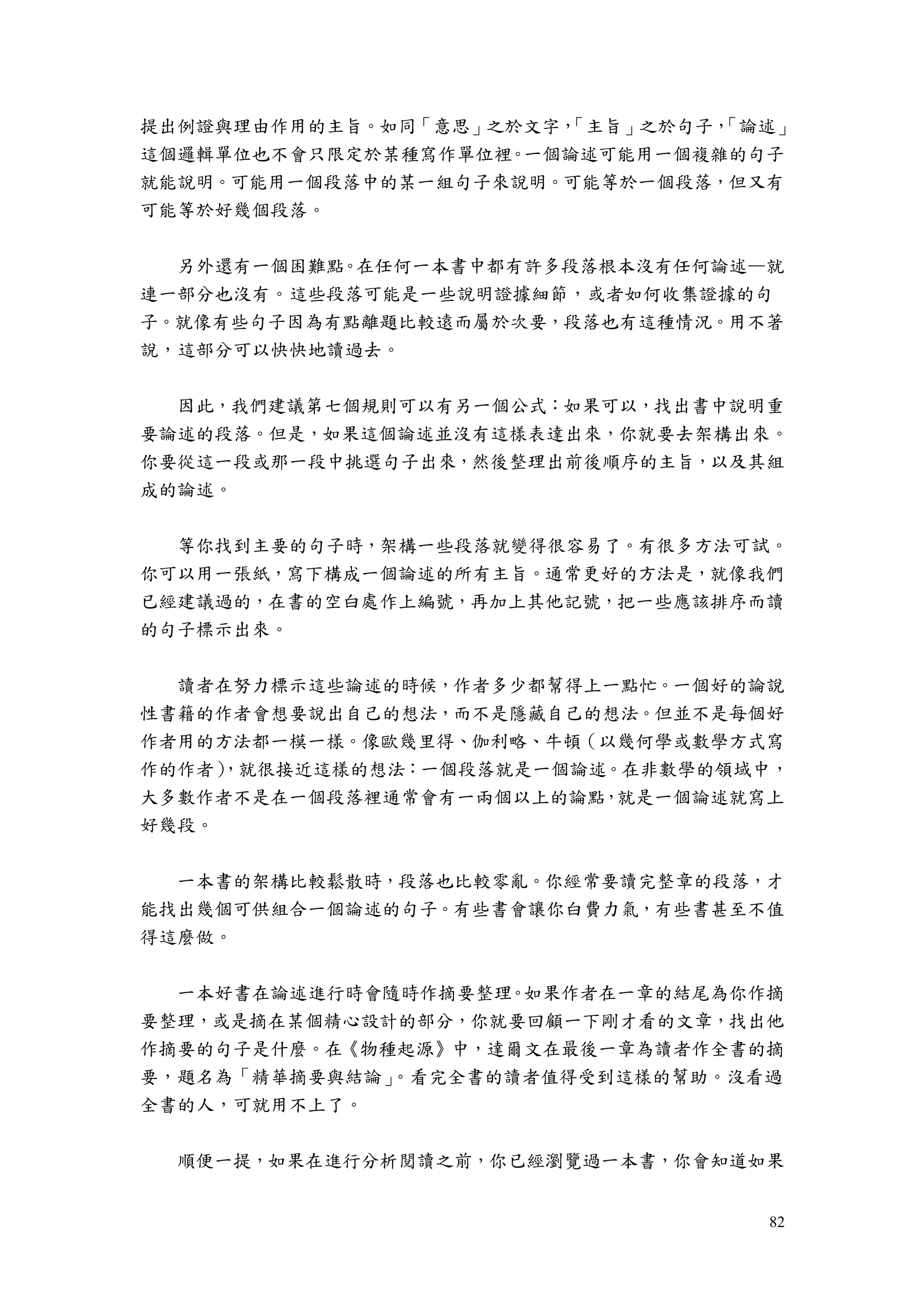 82
提出例證與理由作用的主旨。如同「意思」之於文字，「主旨」之於句子，「論述」
這個邏輯單位也不會只限定於某種寫作單位裡。一個論述可能用一個複雜的句子
就能說明。可能用一個段落中的某一組句子來說明。可能等於一個段落，但又有
可能等於好幾個段落。
另外還有一個困難點。在任何一本書中都有許多段落根本沒有任何論述—就
連一部分也沒有。這些段落可能是一些說明證據細節，或者如何收集證據的句
子。就像有些句子因為有點離題比較遠而屬於次要，段落也有這種情況。用不著
說，這部分可以快快地讀過去。
因此，我們建議第七個規則可以有另一個公式：如果可以，找出書中說明重
要論述的段落。但是，如果這個論述並沒有這樣表達出來，你就要去架構出來。
你要從這一段或那一段中挑選句子出來，然後整理出前後順序的主旨，以及其組
成的論述。
等你找到主要的句子時，架構一些段落就變得很容易了。有很多方法可試。
你可以用一張紙，寫下構成一個論述的所有主旨。通常更好的方法是，就像我們
已經建議過的，在書的空白處作上編號，再加上其他記號，把一些應該排序而讀
的句子標示出來。
讀者在努力標示這些論述的時候，作者多少都幫得上一點忙。一個好的論說
性書籍的作者會想要說出自己的想法，而不是隱藏自己的想法。但並不是每個好
作者用的方法都一模一樣。像歐幾里得、伽利略、牛頓（以幾何學或數學方式寫
作的作者），就很接近這樣的想法：一個段落就是一個論述。在非數學的領域中，
大多數作者不是在一個段落裡通常會有一兩個以上的論點，就是一個論述就寫上
好幾段。
一本書的架構比較鬆散時，段落也比較零亂。你經常要讀完整章的段落，才
能找出幾個可供組合一個論述的句子。有些書會讓你白費力氣，有些書甚至不值
得這麼做。
一本好書在論述進行時會隨時作摘要整理。如果作者在一章的結尾為你作摘
要整理，或是摘在某個精心設計的部分，你就要回顧一下剛才看的文章，找出他
作摘要的句子是什麼。在《物種起源》中，達爾文在最後一章為讀者作全書的摘
要，題名為「精華摘要與結論」。看完全書的讀者值得受到這樣的幫助。沒看過
全書的人，可就用不上了。
順便一提，如果在進行分析閱讀之前，你已經瀏覽過一本書，你會知道如果
 