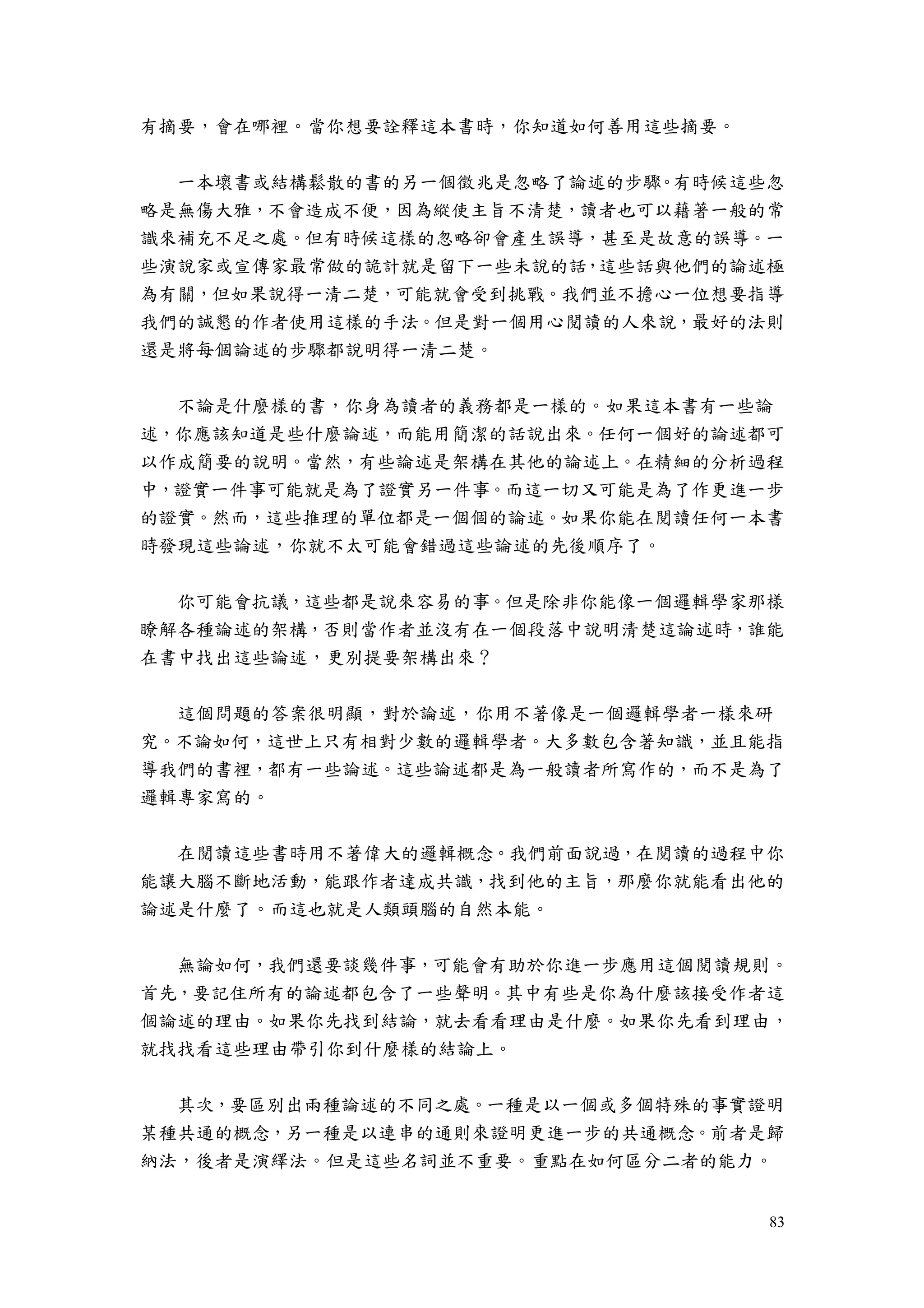 83
有摘要，會在哪裡。當你想要詮釋這本書時，你知道如何善用這些摘要。
一本壞書或結構鬆散的書的另一個徵兆是忽略了論述的步驟。有時候這些忽
略是無傷大雅，不會造成不便，因為縱使主旨不清楚，讀者也可以藉著一般的常
識來補充不足之處。但有時候這樣的忽略卻會產生誤導，甚至是故意的誤導。一
些演說家或宣傳家最常做的詭計就是留下一些未說的話，這些話與他們的論述極
為有關，但如果說得一清二楚，可能就會受到挑戰。我們並不擔心一位想要指導
我們的誠懇的作者使用這樣的手法。但是對一個用心閱讀的人來說，最好的法則
還是將每個論述的步驟都說明得一清二楚。
不論是什麼樣的書，你身為讀者的義務都是一樣的。如果這本書有一些論
述，你應該知道是些什麼論述，而能用簡潔的話說出來。任何一個好的論述都可
以作成簡要的說明。當然，有些論述是架構在其他的論述上。在精細的分析過程
中，證實一件事可能就是為了證實另一件事。而這一切又可能是為了作更進一步
的證實。然而，這些推理的單位都是一個個的論述。如果你能在閱讀任何一本書
時發現這些論述，你就不太可能會錯過這些論述的先後順序了。
你可能會抗議，這些都是說來容易的事。但是除非你能像一個邏輯學家那樣
瞭解各種論述的架構，否則當作者並沒有在一個段落中說明清楚這論述時，誰能
在書中找出這些論述，更別提要架構出來？
這個問題的答案很明顯，對於論述，你用不著像是一個邏輯學者一樣來研
究。不論如何，這世上只有相對少數的邏輯學者。大多數包含著知識，並且能指
導我們的書裡，都有一些論述。這些論述都是為一般讀者所寫作的，而不是為了
邏輯專家寫的。
在閱讀這些書時用不著偉大的邏輯概念。我們前面說過，在閱讀的過程中你
能讓大腦不斷地活動，能跟作者達成共識，找到他的主旨，那麼你就能看出他的
論述是什麼了。而這也就是人類頭腦的自然本能。
無論如何，我們還要談幾件事，可能會有助於你進一步應用這個閱讀規則。
首先，要記住所有的論述都包含了一些聲明。其中有些是你為什麼該接受作者這
個論述的理由。如果你先找到結論，就去看看理由是什麼。如果你先看到理由，
就找找看這些理由帶引你到什麼樣的結論上。
其次，要區別出兩種論述的不同之處。一種是以一個或多個特殊的事實證明
某種共通的概念，另一種是以連串的通則來證明更進一步的共通概念。前者是歸
納法，後者是演繹法。但是這些名詞並不重要。重點在如何區分二者的能力。
 
