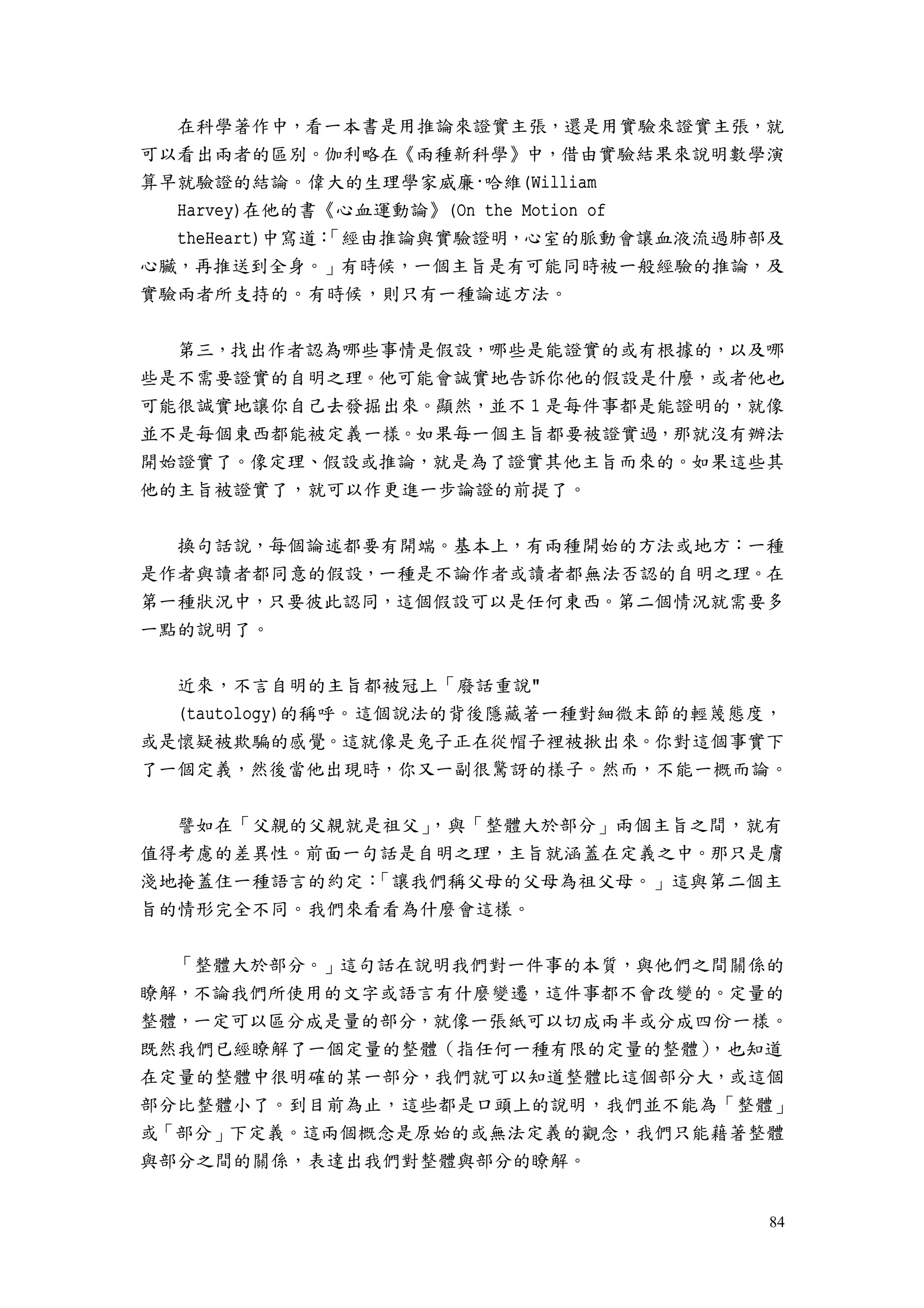 84
在科學著作中，看一本書是用推論來證實主張，還是用實驗來證實主張，就
可以看出兩者的區別。伽利略在《兩種新科學》中，借由實驗結果來說明數學演
算早就驗證的結論。偉大的生理學家威廉·哈維(William
Harvey)在他的書《心血運動論》(On the Motion of
theHeart)中寫道：「經由推論與實驗證明，心室的脈動會讓血液流過肺部及
心臟，再推送到全身。」有時候，一個主旨是有可能同時被一般經驗的推論，及
實驗兩者所支持的。有時候，則只有一種論述方法。
第三，找出作者認為哪些事情是假設，哪些是能證實的或有根據的，以及哪
些是不需要證實的自明之理。他可能會誠實地告訴你他的假設是什麼，或者他也
可能很誠實地讓你自己去發掘出來。顯然，並不 1 是每件事都是能證明的，就像
並不是每個東西都能被定義一樣。如果每一個主旨都要被證實過，那就沒有辦法
開始證實了。像定理、假設或推論，就是為了證實其他主旨而來的。如果這些其
他的主旨被證實了，就可以作更進一步論證的前提了。
換句話說，每個論述都要有開端。基本上，有兩種開始的方法或地方：一種
是作者與讀者都同意的假設，一種是不論作者或讀者都無法否認的自明之理。在
第一種狀況中，只要彼此認同，這個假設可以是任何東西。第二個情況就需要多
一點的說明了。
近來，不言自明的主旨都被冠上「廢話重說"
(tautology)的稱呼。這個說法的背後隱藏著一種對細微末節的輕蔑態度，
或是懷疑被欺騙的感覺。這就像是兔子正在從帽子裡被揪出來。你對這個事實下
了一個定義，然後當他出現時，你又一副很驚訝的樣子。然而，不能一概而論。
譬如在「父親的父親就是祖父」，與「整體大於部分」兩個主旨之間，就有
值得考慮的差異性。前面一句話是自明之理，主旨就涵蓋在定義之中。那只是膚
淺地掩蓋住一種語言的約定：「讓我們稱父母的父母為祖父母。」這與第二個主
旨的情形完全不同。我們來看看為什麼會這樣。
「整體大於部分。」這句話在說明我們對一件事的本質，與他們之間關係的
瞭解，不論我們所使用的文字或語言有什麼變遷，這件事都不會改變的。定量的
整體，一定可以區分成是量的部分，就像一張紙可以切成兩半或分成四份一樣。
既然我們已經瞭解了一個定量的整體（指任何一種有限的定量的整體），也知道
在定量的整體中很明確的某一部分，我們就可以知道整體比這個部分大，或這個
部分比整體小了。到目前為止，這些都是口頭上的說明，我們並不能為「整體」
或「部分」下定義。這兩個概念是原始的或無法定義的觀念，我們只能藉著整體
與部分之間的關係，表達出我們對整體與部分的瞭解。
 