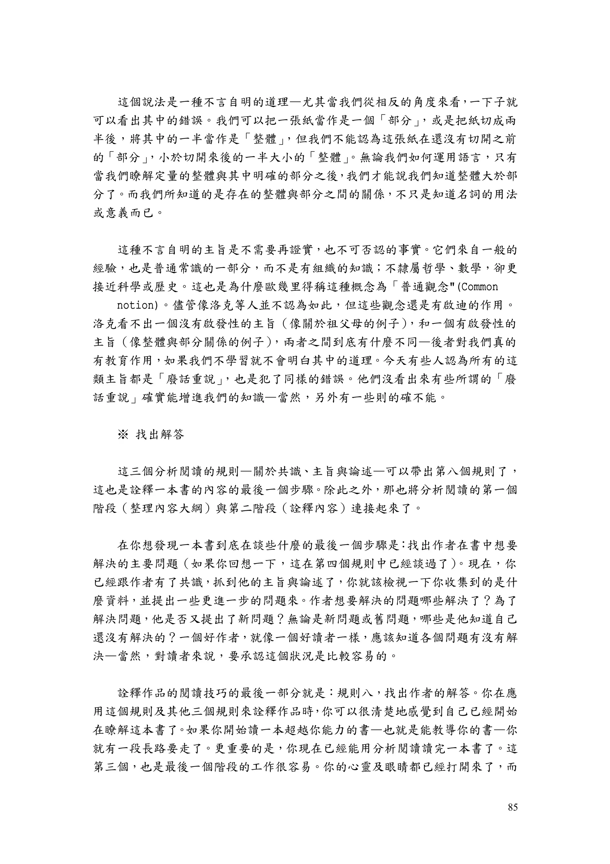85
這個說法是一種不言自明的道理—尤其當我們從相反的角度來看，一下子就
可以看出其中的錯誤。我們可以把一張紙當作是一個「部分」，或是把紙切成兩
半後，將其中的一半當作是「整體」，但我們不能認為這張紙在還沒有切開之前
的「部分」，小於切開來後的一半大小的「整體」。無論我們如何運用語言，只有
當我們瞭解定量的整體與其中明確的部分之後，我們才能說我們知道整體大於部
分了。而我們所知道的是存在的整體與部分之間的關係，不只是知道名詞的用法
或意義而已。
這種不言自明的主旨是不需要再證實，也不可否認的事實。它們來自一般的
經驗，也是普通常識的一部分，而不是有組織的知識；不隸屬哲學、數學，卻更
接近科學或歷史。這也是為什麼歐幾里得稱這種概念為「普通觀念"(Common
notion)。儘管像洛克等人並不認為如此，但這些觀念還是有啟迪的作用。
洛克看不出一個沒有啟發性的主旨（像關於祖父母的例子），和一個有啟發性的
主旨（像整體與部分關係的例子），兩者之間到底有什麼不同—後者對我們真的
有教育作用，如果我們不學習就不會明白其中的道理。今天有些人認為所有的這
類主旨都是「廢話重說」，也是犯了同樣的錯誤。他們沒看出來有些所謂的「廢
話重說」確實能增進我們的知識—當然，另外有一些則的確不能。
※ 找出解答
這三個分析閱讀的規則—關於共識、主旨與論述—可以帶出第八個規則了，
這也是詮釋一本書的內容的最後一個步驟。除此之外，那也將分析閱讀的第一個
階段（整理內容大綱）與第二階段（詮釋內容）連接起來了。
在你想發現一本書到底在談些什麼的最後一個步驟是：找出作者在書中想要
解決的主要問題（如果你回想一下，這在第四個規則中已經談過了）。現在，你
已經跟作者有了共識，抓到他的主旨與論述了，你就該檢視一下你收集到的是什
麼資料，並提出一些更進一步的問題來。作者想要解決的問題哪些解決了？為了
解決問題，他是否又提出了新問題？無論是新問題或舊問題，哪些是他知道自己
還沒有解決的？一個好作者，就像一個好讀者一樣，應該知道各個問題有沒有解
決—當然，對讀者來說，要承認這個狀況是比較容易的。
詮釋作品的閱讀技巧的最後一部分就是：規則八，找出作者的解答。你在應
用這個規則及其他三個規則來詮釋作品時，你可以很清楚地感覺到自己已經開始
在瞭解這本書了。如果你開始讀一本超越你能力的書—也就是能教導你的書—你
就有一段長路要走了。更重要的是，你現在已經能用分析閱讀讀完一本書了。這
第三個，也是最後一個階段的工作很容易。你的心靈及眼睛都已經打開來了，而
 