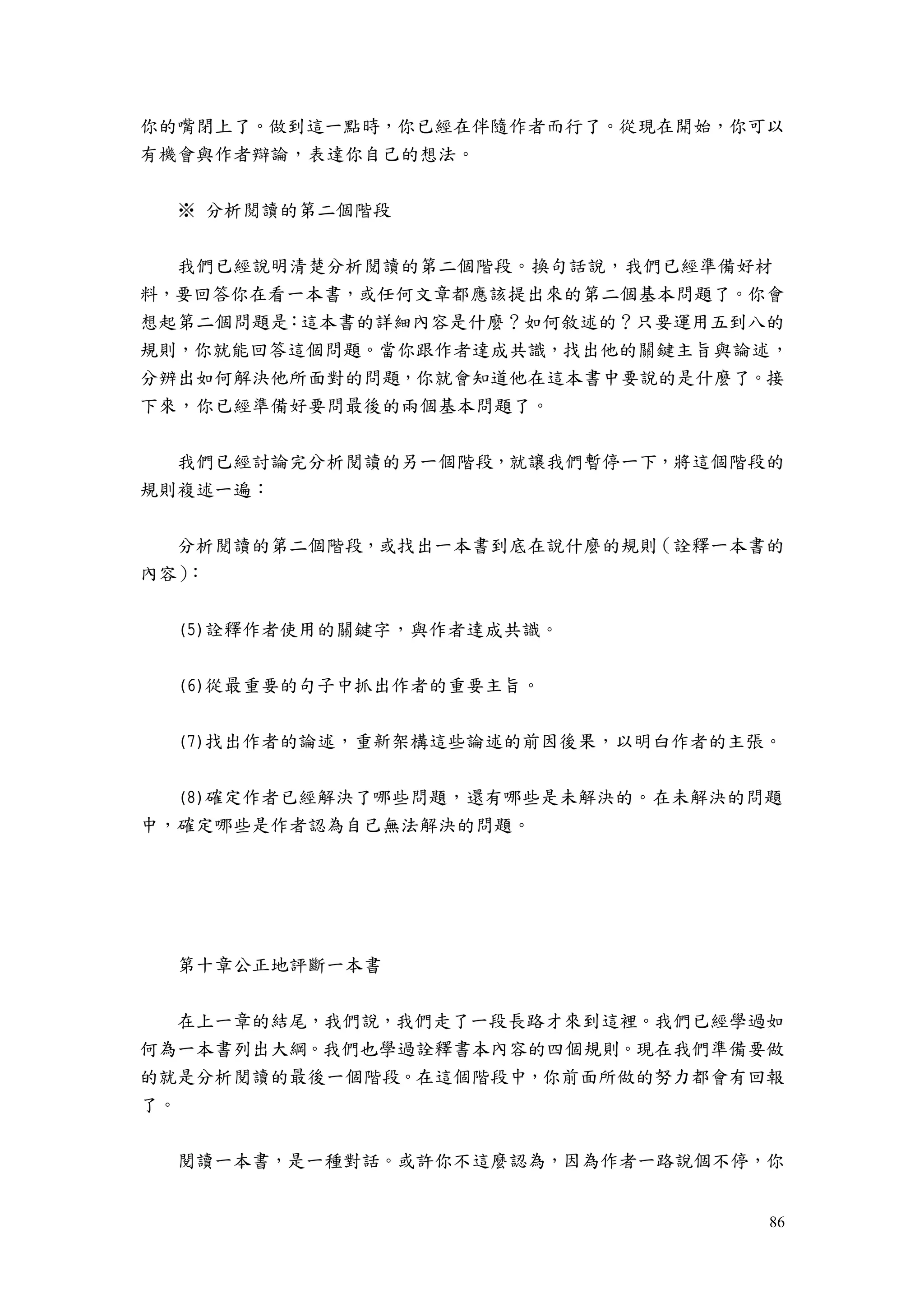 86
你的嘴閉上了。做到這一點時，你已經在伴隨作者而行了。從現在開始，你可以
有機會與作者辯論，表達你自己的想法。
※ 分析閱讀的第二個階段
我們已經說明清楚分析閱讀的第二個階段。換句話說，我們已經準備好材
料，要回答你在看一本書，或任何文章都應該提出來的第二個基本問題了。你會
想起第二個問題是：這本書的詳細內容是什麼？如何敘述的？只要運用五到八的
規則，你就能回答這個問題。當你跟作者達成共識，找出他的關鍵主旨與論述，
分辨出如何解決他所面對的問題，你就會知道他在這本書中要說的是什麼了。接
下來，你已經準備好要問最後的兩個基本問題了。
我們已經討論完分析閱讀的另一個階段，就讓我們暫停一下，將這個階段的
規則複述一遍：
分析閱讀的第二個階段，或找出一本書到底在說什麼的規則（詮釋一本書的
內容）：
(5)詮釋作者使用的關鍵字，與作者達成共識。
(6)從最重要的句子中抓出作者的重要主旨。
(7)找出作者的論述，重新架構這些論述的前因後果，以明白作者的主張。
(8)確定作者已經解決了哪些問題，還有哪些是未解決的。在未解決的問題
中，確定哪些是作者認為自己無法解決的問題。
第十章公正地評斷一本書
在上一章的結尾，我們說，我們走了一段長路才來到這裡。我們已經學過如
何為一本書列出大綱。我們也學過詮釋書本內容的四個規則。現在我們準備要做
的就是分析閱讀的最後一個階段。在這個階段中，你前面所做的努力都會有回報
了。
閱讀一本書，是一種對話。或許你不這麼認為，因為作者一路說個不停，你
 